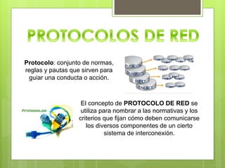 Protocolo: conjunto de normas,
reglas y pautas que sirven para
guiar una conducta o acción.
El concepto de PROTOCOLO DE RED se
utiliza para nombrar a las normativas y los
criterios que fijan cómo deben comunicarse
los diversos componentes de un cierto
sistema de interconexión.
 