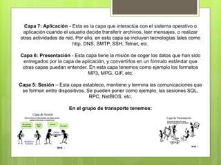 Capa 7: Aplicación - Esta es la capa que interactúa con el sistema operativo o
aplicación cuando el usuario decide transferir archivos, leer mensajes, o realizar
otras actividades de red. Por ello, en esta capa se incluyen tecnologías tales como
http, DNS, SMTP, SSH, Telnet, etc.
Capa 6: Presentación - Esta capa tiene la misión de coger los datos que han sido
entregados por la capa de aplicación, y convertirlos en un formato estándar que
otras capas puedan entender. En esta capa tenemos como ejemplo los formatos
MP3, MPG, GIF, etc.
Capa 5: Sesión – Esta capa establece, mantiene y termina las comunicaciones que
se forman entre dispositivos. Se pueden poner como ejemplo, las sesiones SQL,
RPC, NetBIOS, etc.
En el grupo de transporte tenemos:
 