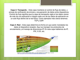 Capa 4: Transporte – Esta capa mantiene el control de flujo de datos, y
provee de verificación de errores y recuperación de datos entre dispositivos.
Control de flujo significa que la capa de transporte vigila si los datos vienen
de más de una aplicación e integra cada uno de los datos de aplicación en
un solo flujo dentro de la red física. Como ejemplos más claros tenemos
TCP y UDP.
Capa 3: Red – Esta capa determina la forma en que serán mandados los
datos al dispositivo receptor. Aquí se manejan los protocolos de
enrutamiento y el manejo de direcciones IP. En esta capa hablamos de IP,
IPX, X.25, etc.
 