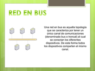 Una red en bus es aquella topología
que se caracteriza por tener un
único canal de comunicaciones
(denominado bus o troncal) al cual
se conectan los diferentes
dispositivos. De esta forma todos
los dispositivos comparten el mismo
canal.
 