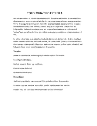 TOPOLOGIA TIPO ESTRELLA
Una red en estrella es una red de computadoras donde las estaciones están conectadas
directamente a un punto central y todas las comunicaciones se hacen necesariamente a
través de ese punto (conmutador, repetidor o concentrador). Los dispositivos no están
directamente conectados entre sí, además de que no se permite tanto tráfico de
información. Dada su transmisión, una red en estrella activa tiene un nodo central
“activo” que normalmente tiene los medios para prevenir problemas relacionados con el
eco.
Se utiliza sobre todo para redes locales (LAN). La mayoría de las redes de área local que
tienen un enrutador o encaminador (router), un conmutador (switch) o un concentrador
(hub) siguen esta topología. El punto o nodo central en estas sería el router, el switch o el
hub, por el que pasan todos los paquetes de usuarios.
Ventajas:
Posee un sistema que permite agregar nuevos equipos fácilmente.
Reconfiguración rápida.
Fácil de prevenir daños y/o conflictos.
Centralización de la red.
fácil de encontrar fallos
Desventajas:
Si el hub (repetidor) o switch central falla, toda la red deja de transmitir.
Es costosa, ya que requiere más cables que las topologías en bus o anillo.
El cable viaja por separado del concentrador a cada computador