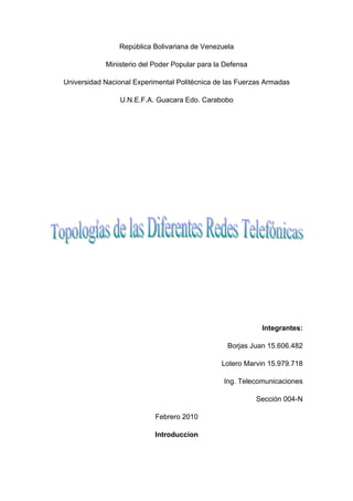 República Bolivariana de Venezuela

            Ministerio del Poder Popular para la Defensa

Universidad Nacional Experimental Politécnica de las Fuerzas Armadas

                 U.N.E.F.A. Guacara Edo. Carabobo




                                                            Integrantes:

                                                 Borjas Juan 15.606.482

                                               Lotero Marvin 15.979.718

                                                Ing. Telecomunicaciones

                                                           Sección 004-N

                           Febrero 2010

                           Introduccion
 