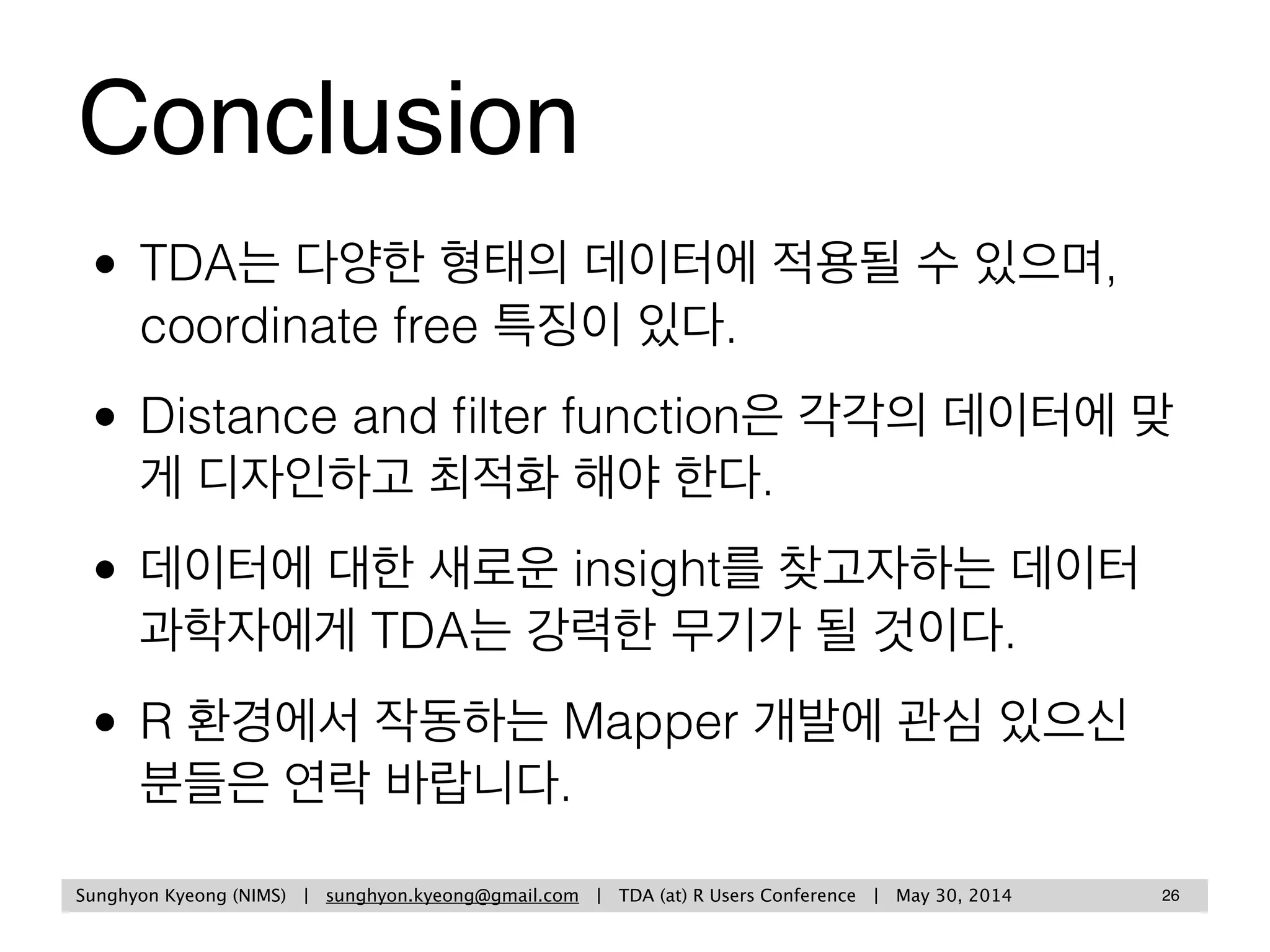 Sunghyon Kyeong (Yonsei University) | sunghyon.kyeong@gmail.com | Topological Data Analysis: Methods and Examples | p
Mathematical details can be found at
25
• Gurjeet Singh et al. (2007), Topological methods for the analysis of
high dimensional data sets and 3D object recognition.
• Gunnar Carlsson (2009), Topology and data, Bull. Amer. Math.
Soc. 46. 255-308.
Gurjeet Singh and Gunnar Carlsson are  
co-founders of Ayasdi
 