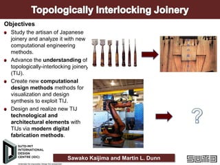 Objectives
Study the artisan of Japanese
joinery and analyze it with new
computational engineering
methods.
Advance the understanding of
topologically-interlocking joinery
(TIJ).
Create new computational
design methods methods for
visualization and design
synthesis to exploit TIJ.
Design and realize new TIJ
technological and
architectural elements with
TIJs via modern digital
fabrication methods.

Sawako Kaijima and Martin L. Dunn

 