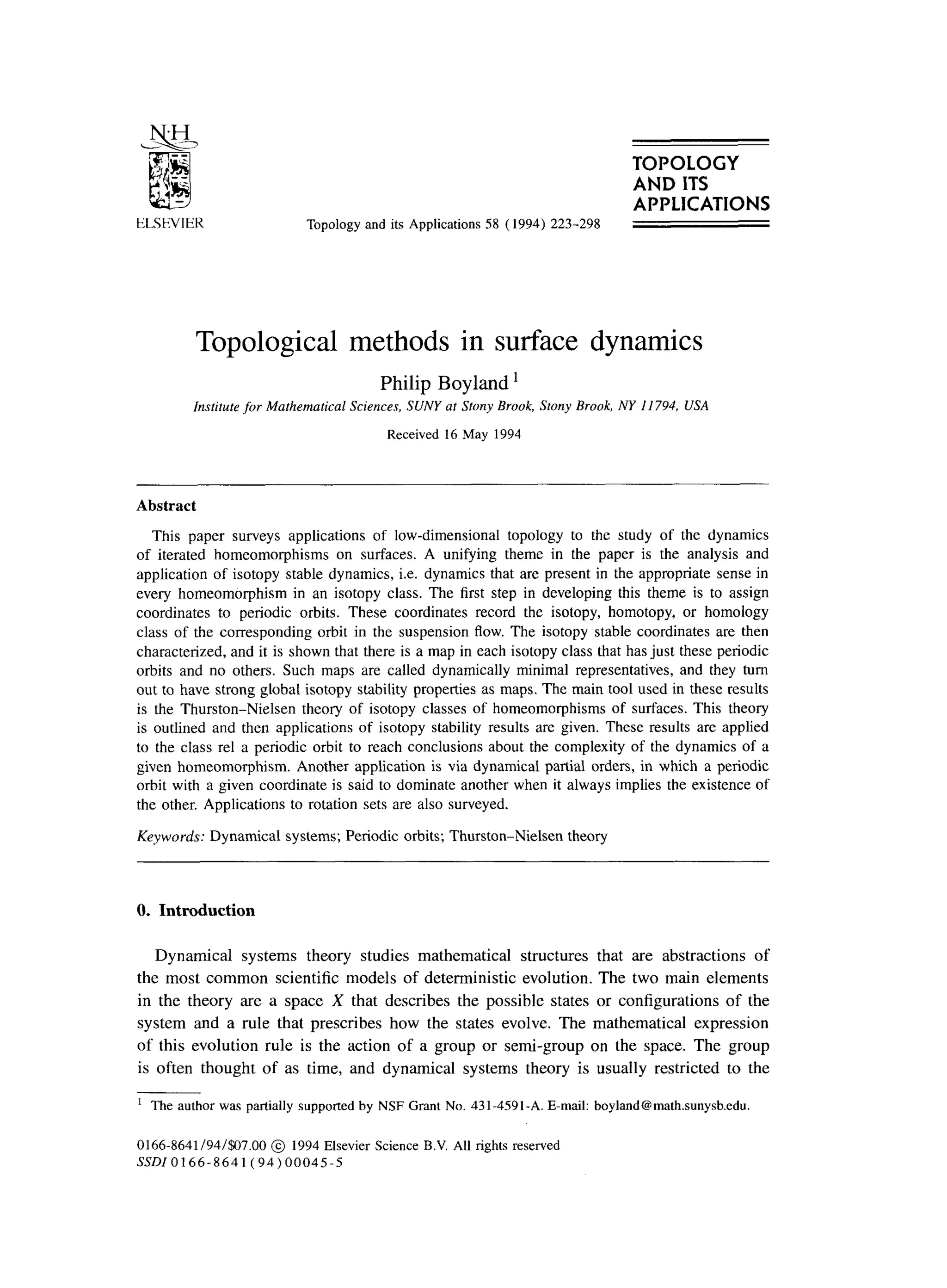 TOPOLOGY
AND ITS
Topology and its Applications 58 (1994) 223-298
APPLICATIONS
Topological methods in surface dynamics
Philip Boyland ’
Institute for Mathematical Sciences, SUNY at Stony Brook, Stony Brook, NY I 1794, USA
Received 16 May 1994
Abstract
This paper surveys applications of low-dimensional topology to the study of the dynamics
of iterated homeomorphisms on surfaces. A unifying theme in the paper is the analysis and
application of isotopy stable dynamics, i.e. dynamics that are present in the appropriate sense in
every homeomorphism in an isotopy class. The first step in developing this theme is to assign
coordinates to periodic orbits. These coordinates record the isotopy, homotopy, or homology
class of the corresponding orbit in the suspension flow. The isotopy stable coordinates are then
characterized, and it is shown that there is a map in each isotopy class that has just these periodic
orbits and no others. Such maps are called dynamically minimal representatives, and they turn
out to have strong global isotopy stability properties as maps. The main tool used in these results
is the Thurston-Nielsen theory of isotopy classes of homeomorphisms of surfaces. This theory
is outlined and then applications of isotopy stability results are given. These results are applied
to the class rel a periodic orbit to reach conclusions about the complexity of the dynamics of a
given homeomorphism. Another application is via dynamical partial orders, in which a periodic
orbit with a given coordinate is said to dominate another when it always implies the existence of
the other. Applications to rotation sets are also surveyed.
Keywords: Dynamical systems; Periodic orbits; Thurston-Nielsen theory
0. Introduction
Dynamical systems theory studies mathematical structures that are abstractions of
the most common scientific models of deterministic evolution. The two main elements
in the theory are a space X that describes the possible states or configurations of the
system and a rule that prescribes how the states evolve. The mathematical expression
of this evolution rule is the action of a group or semi-group on the space. The group
is often thought of as time, and dynamical systems theory is usually restricted to the
’ The author was partially supported by NSF Grant No. 431-4591-A. E-mail: boyland@math.sunysb.edu.
0166.8641/94/$07.00 @ 1994 Elsevier Science B.V. All rights reserved
SSDlO166-8641(94)00045-5
 