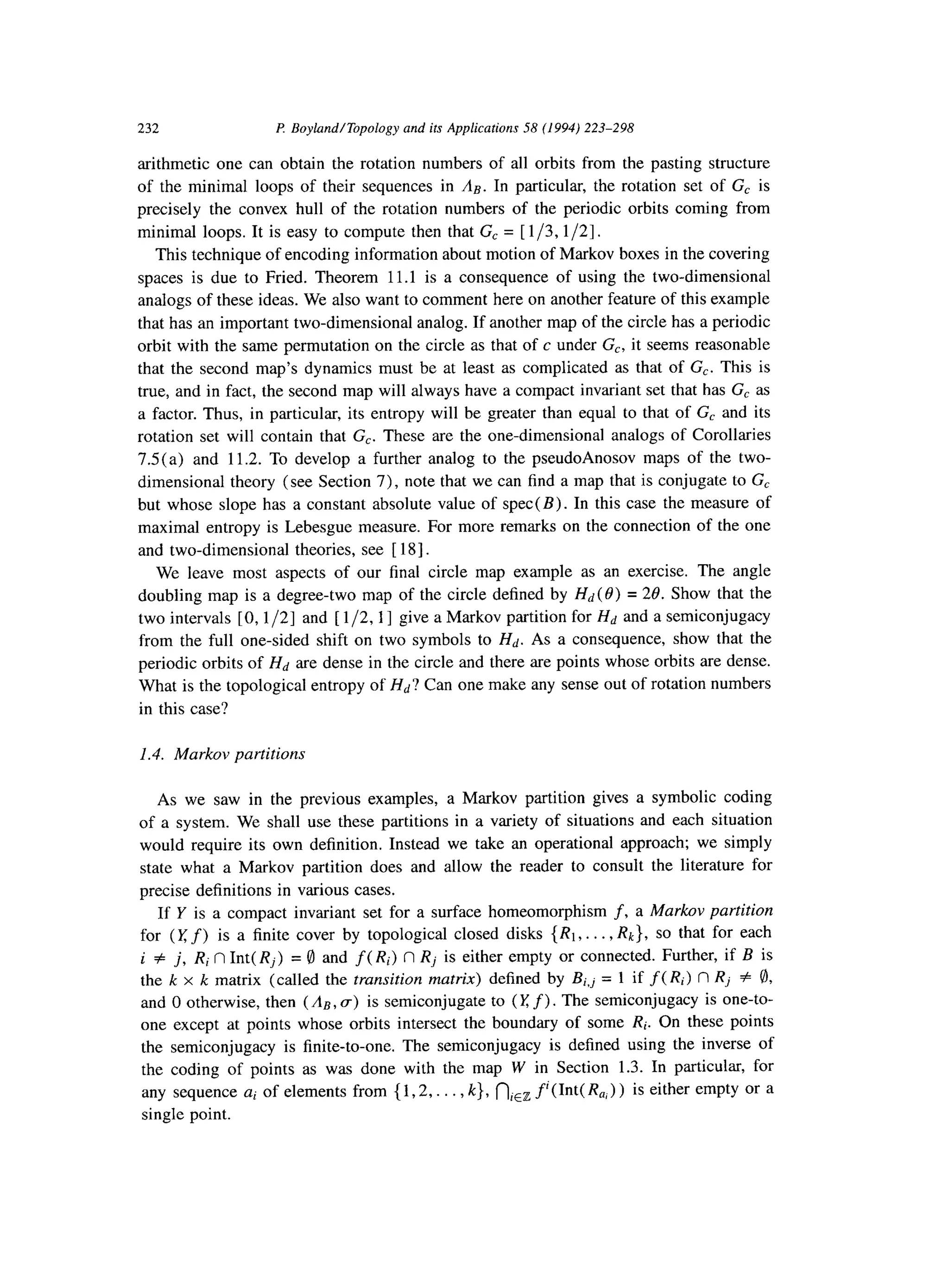 232 P Boyland/Topology and its Applications 58 (1994) 223-298
arithmetic one can obtain the rotation numbers of all orbits from the pasting structure
of the minimal loops of their sequences in An. In particular, the rotation set of G, is
precisely the convex hull of the rotation numbers of the periodic orbits coming from
minimal loops. It is easy to compute then that G, = [ l/3,1/2].
This technique of encoding information about motion of Markov boxes in the covering
spaces is due to Fried. Theorem 11.l is a consequence of using the two-dimensional
analogs of these ideas. We also want to comment here on another feature of this example
that has an important two-dimensional analog. If another map of the circle has a periodic
orbit with the same permutation on the circle as that of c under G,, it seems reasonable
that the second map’s dynamics must be at least as complicated as that of G,. This is
true, and in fact, the second map will always have a compact invariant set that has G, as
a factor. Thus, in particular, its entropy will be greater than equal to that of G, and its
rotation set will contain that G,. These are the one-dimensional analogs of Corollaries
7.5(a) and 11.2. To develop a further analog to the pseudoAnosov maps of the two-
dimensional theory (see Section 7), note that we can find a map that is conjugate to G,
but whose slope has a constant absolute value of spec(B). In this case the measure of
maximal entropy is Lebesgue measure. For more remarks on the connection of the one
and two-dimensional theories, see [ 181.
We leave most aspects of our final circle map example as an exercise. The angle
doubling map is a degree-two map of the circle defined by Hd (0) = 28. Show that the
two intervals [0,1/2] and [ l/2,1 ] give a Markov partition for Hd and a semiconjugacy
from the full one-sided shift on two symbols to Hd. As a consequence, show that the
periodic orbits of Hd are dense in the circle and there are points whose orbits are dense.
What is the topological entropy of Hd? Can one make any sense out of rotation numbers
in this case?
1.4. Markov partitions
As we saw in the previous examples, a Markov partition gives a symbolic coding
of a system. We shall use these partitions in a variety of situations and each situation
would require its own definition. Instead we take an operational approach; we simply
state what a Markov partition does and allow the reader to consult the literature for
precise definitions in various cases.
If Y is a compact invariant set for a surface homeomorphism f, a Markov partition
for (I: f) is a finite cover by topological closed disks {RI,. . . , I&}, so that for each
i # j, RiflInt(Rj) =0 and f( Ri) n Rj is either empty or connected. Further, if B is
the k x k matrix (called the transition matrix) defined by Bi,j = 1 if f( Ri) fl Rj # 8,
and 0 otherwise, then (An, a) is semiconjugate to (Y f) . The semiconjugacy is one-to-
one except at points whose orbits intersect the boundary of some Ri. On these points
the semiconjugacy is finite-to-one. The semiconjugacy is defined using the inverse of
the coding of points as was done with the map W in Section 1.3. In particular, for
any sequence ai of elements from { 1,2,. . . , k}, ni,, f’(Int( R,) ) is either empty or a
single point.
 