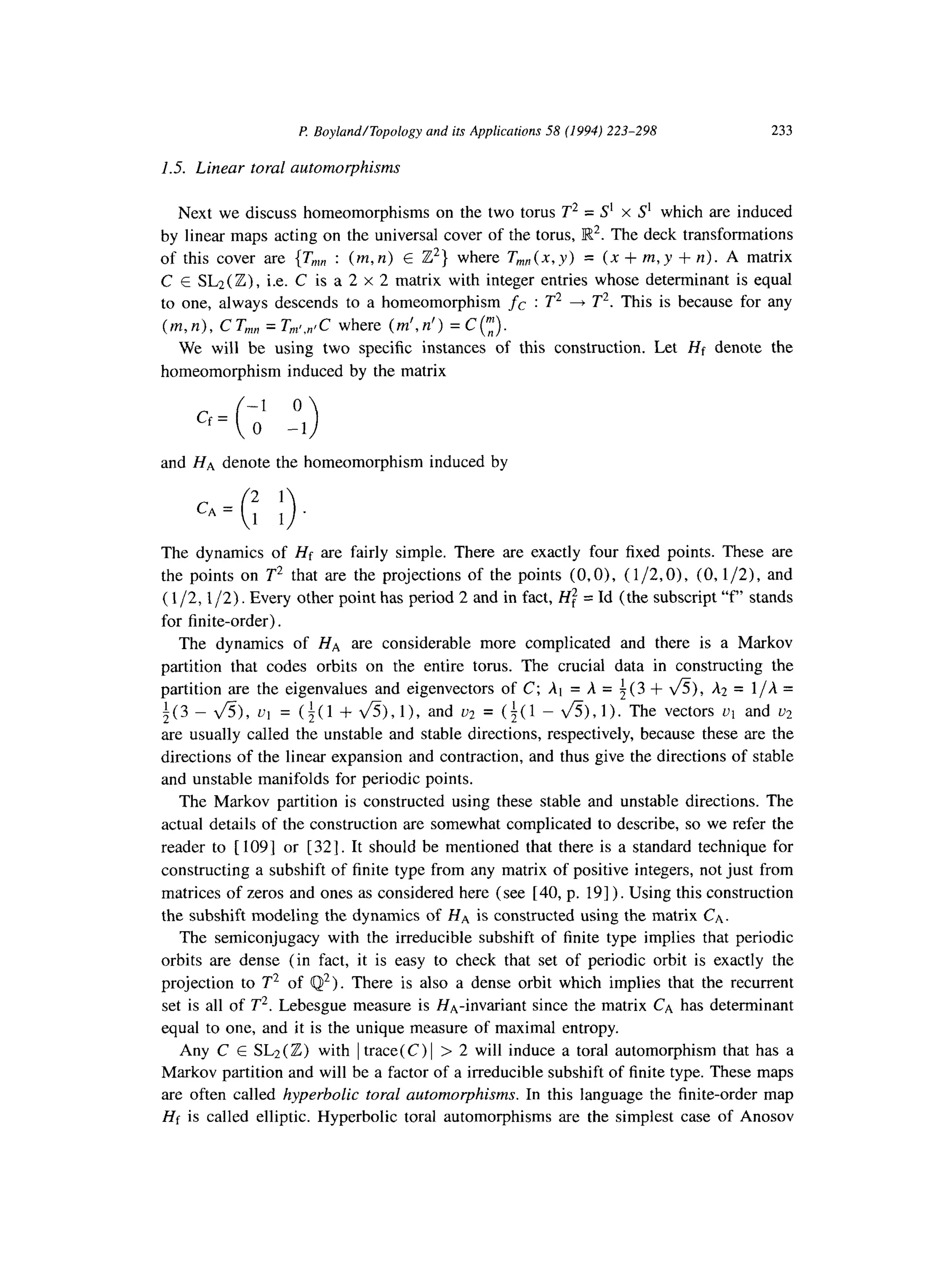 P Boyland/Topology and its Applications 58 (1994) 223-298 233
1.5. Linear toral automorphisms
Next we discuss homeomorphisms on the two torus T* = S’ x S’ which are induced
by linear maps acting on the universal cover of the torus, IR*. The deck transformations
of this cover are {T,,, : (m,n) E Z”} where T,,,,(x,y) = (x+m,y +n). A matrix
C E SLz(Z), i.e. C is a 2 x 2 matrix with integer entries whose determinant is equal
to one, always descends to a homeomorphism fc : T* + T*. This is because for any
(m, n), C TV,, = T,,~,,IC where (m’,n’) = C(f).
We will be using two specific instances of this construction. Let Hf denote the
homeomorphism induced by the matrix
0
cf= ,’ _1
( >
and HA denote the homeomorphism induced by
CA =
2 1
( >1 1.
The dynamics of Hf are fairly simple. There are exactly four fixed points. These are
the points on T* that are the projections of the points (O,O), ( l/2,0), (0, l/2), and
( l/2,1/2). Every other point has period 2 and in fact, Hf” = Id (the subscript “f” stands
for finite-order).
The dynamics of HA are considerable more complicated and there is a Markov
partition that codes orbits on the entire torus. The crucial data in constructing the
partition are the eigenvalues and eigenvectors of C; At = A = i(3 + v%), A2 = l/A =
i(3 - &), ut = (i(l + &),I), and uz = (i(1 - &),l>. The vectors u1 and u:!
are usually called the unstable and stable directions, respectively, because these are the
directions of the linear expansion and contraction, and thus give the directions of stable
and unstable manifolds for periodic points.
The Markov partition is constructed using these stable and unstable directions. The
actual details of the construction are somewhat complicated to describe, so we refer the
reader to [ 1091 or [321. It should be mentioned that there is a standard technique for
constructing a subshift of finite type from any matrix of positive integers, not just from
matrices of zeros and ones as considered here (see [40, p. 191) . Using this construction
the subshift modeling the dynamics of HA is constructed using the matrix CA.
The semiconjugacy with the irreducible subshift of finite type implies that periodic
orbits are dense (in fact, it is easy to check that set of periodic orbit is exactly the
projection to T* of Q2). There is also a dense orbit which implies that the recurrent
set is all of T*. Lebesgue measure is HA-invariant since the matrix CA has determinant
equal to one, and it is the unique measure of maximal entropy.
Any C E SLz(Z) with 1trace(C) 1> 2 will induce a toral automorphism that has a
Markov partition and will be a factor of a irreducible subshift of finite type. These maps
are often called hyperbolic toral automorphisms. In this language the finite-order map
Hf is called elliptic. Hyperbolic toral automorphisms are the simplest case of Anosov
 