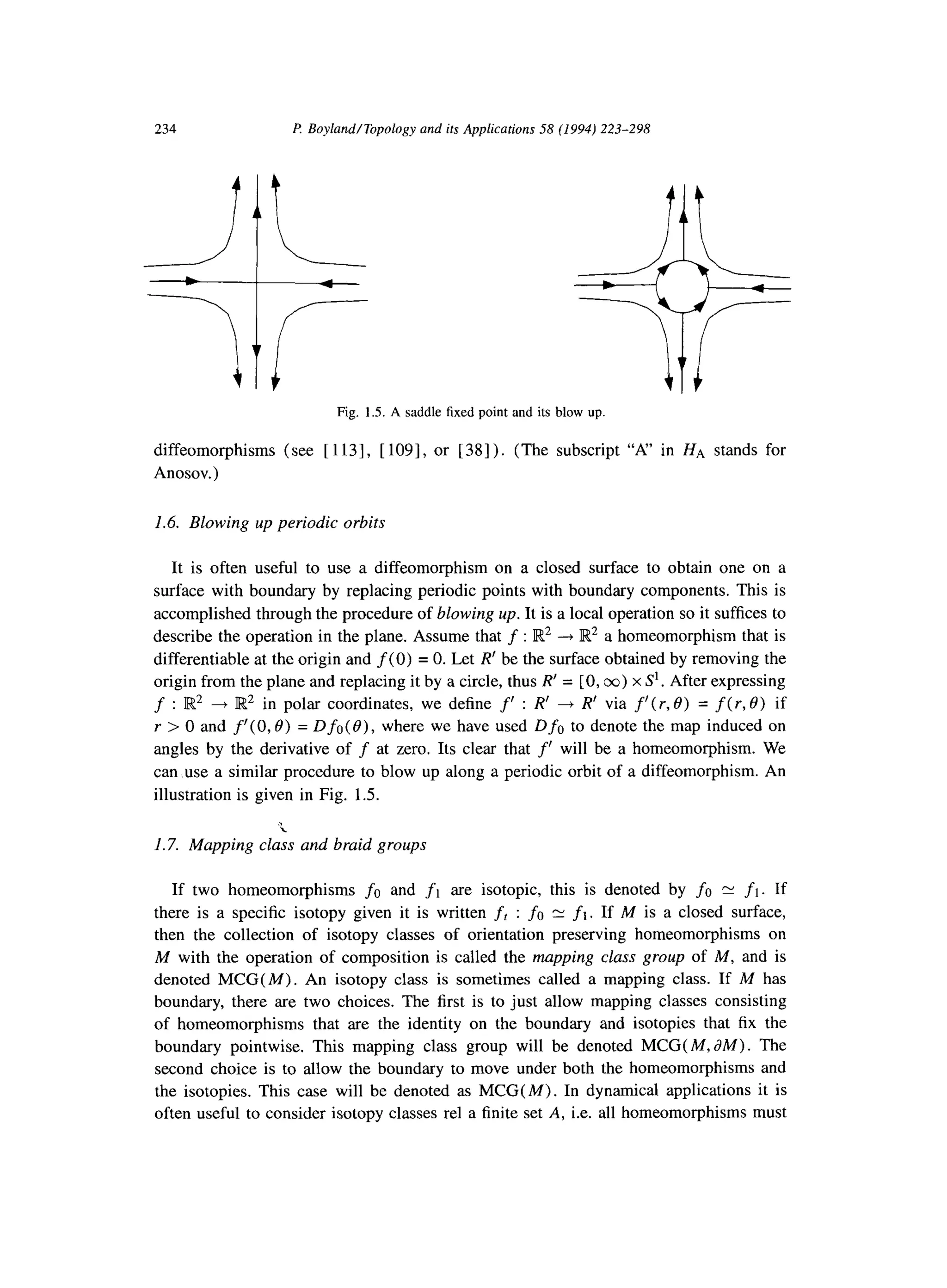 234 P Boyland/Topology and its Applications 58 (1994) 223-298
Fig. 1S. A saddle fixed point and its blow up
diffeomorphisms (see [ 1131, [ 1091, or [38] ). (The subscript “A” in HA stands for
Anosov.)
1.6. Blowing up periodic orbits
It is often useful to use a diffeomorphism on a closed surface to obtain one on a
surface with boundary by replacing periodic points with boundary components. This is
accomplished through the procedure of blowing up. It is a local operation so it suffices to
describe the operation in the plane. Assume that f : IK2 --+ Et2 a homeomorphism that is
differentiable at the origin and f(0) = 0. Let R’ be the surface obtained by removing the
origin from the plane and replacing it by a circle, thus R’ = [0,~) x S’. After expressing
f : El2 + Et2 in polar coordinates, we define f’ : R’ -+ R’ via f’( r, 0) = f(r, 0) if
Y > 0 and f’( 0,0) = Dfc( 0)) where we have used Dfn to denote the map induced on
angles by the derivative of f at zero. Its clear that f’ will be a homeomorphism. We
can use a similar procedure to blow up along a periodic orbit of a diffeomorphism. An
illustration is given in Fig. 1.5.
1.7. Mapping class and braid groups
If two homeomorphisms fc and fi are isotopic, this is denoted by fa E fi. If
there is a specific isotopy given it is written ft : fo N fl. If M is a closed surface,
then the collection of isotopy classes of orientation preserving homeomorphisms on
M with the operation of composition is called the mapping class group of M, and is
denoted MCG( M). An isotopy class is sometimes called a mapping class. If M has
boundary, there are two choices. The first is to just allow mapping classes consisting
of homeomorphisms that are the identity on the boundary and isotopies that fix the
boundary pointwise. This mapping class group will be denoted MCG( M, aM>. The
second choice is to allow the boundary to move under both the homeomorphisms and
the isotopies. This case will be denoted as MCG( M). In dynamical applications it is
often useful to consider isotopy classes rel a finite set A, i.e. all homeomorphisms must
 