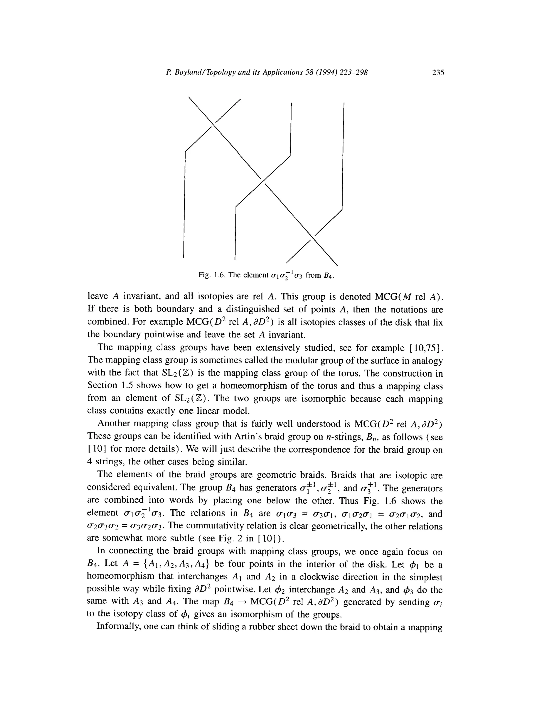 P. Boyland/Topology and its Applications 58 (1994) 223-298 235
Fig. 1.6. The element rrlv;‘q? from B4.
leave A invariant, and all isotopies are rel A. This group is denoted MCG( M rel A).
If there is both boundary and a distinguished set of points A, then the notations are
combined. For example MCG( 0’ rel A, dD*) is all isotopies classes of the disk that fix
the boundary pointwise and leave the set A invariant.
The mapping class groups have been extensively studied, see for example [ 10,751.
The mapping class group is sometimes called the modular group of the surface in analogy
with the fact that SL2 (Z) is the mapping class group of the torus. The construction in
Section 1.5 shows how to get a homeomorphism of the torus and thus a mapping class
from an element of SL2( Z) . The two groups are isomorphic because each mapping
class contains exactly one linear model.
Another mapping class group that is fairly well understood is MCG( D* rel A, dD*)
These groups can be identified with Artin’s braid group on n-strings, B,, as follows (see
[lo] for more details). We will just describe the correspondence for the braid group on
4 strings, the other cases being similar.
The elements of the braid groups are geometric braids. Braids that are isotopic are
considered equivalent. The group B4 has generators ,f’, c$‘, and (T$‘. The generators
are combined into words by placing one below the other. Thus Fig. 1.6 shows the
-1
element (~1cr2 ~3. The relations in B4 are (~1~3 = gj~t, UIU~(T~ = (~2~1~2, and
~21~3~2 = ~3~2~3. The commutativity relation is clear geometrically, the other relations
are somewhat more subtle (see Fig. 2 in [ lo] ).
In connecting the braid groups with mapping class groups, we once again focus on
BJ. Let A = {Al,A2.A3, Ad} be four points in the interior of the disk. Let 41 be a
homeomorphism that interchanges Al and A2 in a clockwise direction in the simplest
possible way while fixing JO* pointwise. Let 42 interchange A2 and As, and 43 do the
same with A3 and Ad. The map B4 + MCG(D* rel A,dD*) generated by sending ci
to the isotopy class of & gives an isomorphism of the groups.
Informally, one can think of sliding a rubber sheet down the braid to obtain a mapping
 