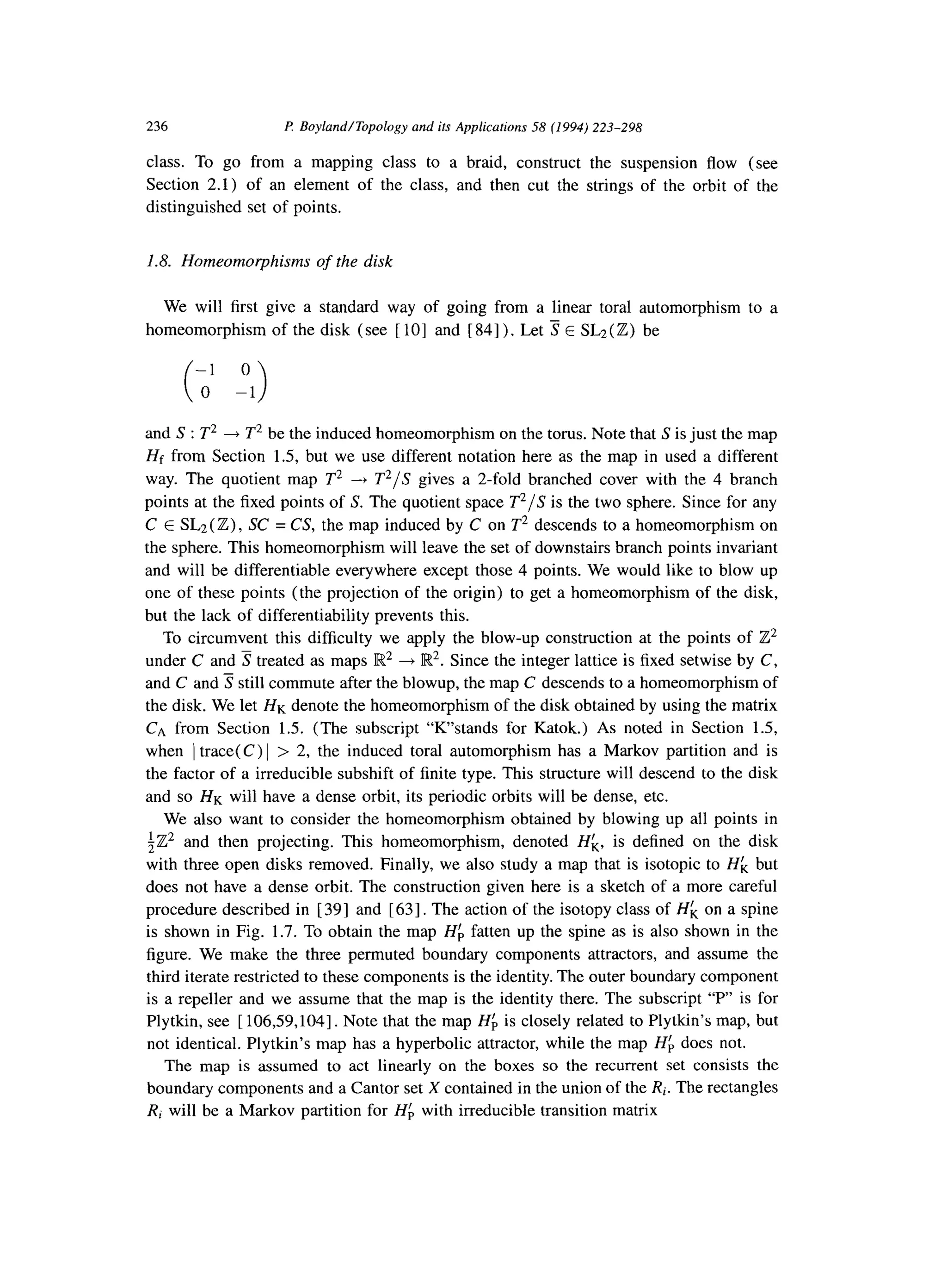 236 l? Boyland/Topology and its Applications 58 (1994) 223-298
class. To go from a mapping class to a braid, construct the suspension flow (see
Section 2.1) of an element of the class, and then cut the strings of the orbit of the
distinguished set of points.
1.8. Homeomorphisms of the disk
We will first give a standard way of going from a linear toral automorphism to a
homeomorphism of the disk (see [ lo] and [ 841) . Let 3 E SL2 (Z) be
-1 0
( >0 -1
and S : T2 + T2 be the induced homeomorphism on the torus. Note that S is just the map
Hf from Section 1.5, but we use different notation here as the map in used a different
way. The quotient map T2 -+ T2/S gives a 2-fold branched cover with the 4 branch
points at the fixed points of S. The quotient space T2/S is the two sphere. Since for any
C E SL2 (Z) , SC = CS, the map induced by C on T2 descends to a homeomorphism on
the sphere. This homeomorphism will leave the set of downstairs branch points invariant
and will be differentiable everywhere except those 4 points. We would like to blow up
one of these points (the projection of the origin) to get a homeomorphism of the disk,
but the lack of differentiability prevents this.
To circumvent this difficulty we apply the blow-up construction at the points of Z2
under C and 3 treated as maps R2 4 IR2. Since the integer lattice is fixed setwise by C,
and C and 3 still commute after the blowup, the map C descends to a homeomorphism of
the disk. We let HK denote the homeomorphism of the disk obtained by using the matrix
CA from Section 1.5. (The subscript “K’stands for Katok.) As noted in Section 1.5,
when / trace(C) 1 > 2, the induced toral automorphism has a Markov partition and is
the factor of a irreducible subshift of finite type. This structure will descend to the disk
and so HK will have a dense orbit, its periodic orbits will be dense, etc.
We also want to consider the homeomorphism obtained by blowing up all points in
iZ2 and then projecting. This homeomorphism, denoted Hk, is defined on the disk
with three open disks removed. Finally, we also study a map that is isotopic to Hf, but
does not have a dense orbit. The construction given here is a sketch of a more careful
procedure described in [ 393 and [ 631. The action of the isotopy class of Hf, on a spine
is shown in Fig. 1.7. To obtain the map Hf, fatten up the spine as is also shown in the
figure. We make the three permuted boundary components attractors, and assume the
third iterate restricted to these components is the identity. The outer boundary component
is a repeller and we assume that the map is the identity there. The subscript “P” is for
Plytkin, see [ 106,59,104]. Note that the map Hb is closely related to Plytkin’s map, but
not identical. Plytkin’s map has a hyperbolic attractor, while the map Hb does not.
The map is assumed to act linearly on the boxes so the recurrent set consists the
boundary components and a Cantor set X contained in the union of the Ri. The rectangles
Ri will be a Markov partition for Hb with irreducible transition matrix
 