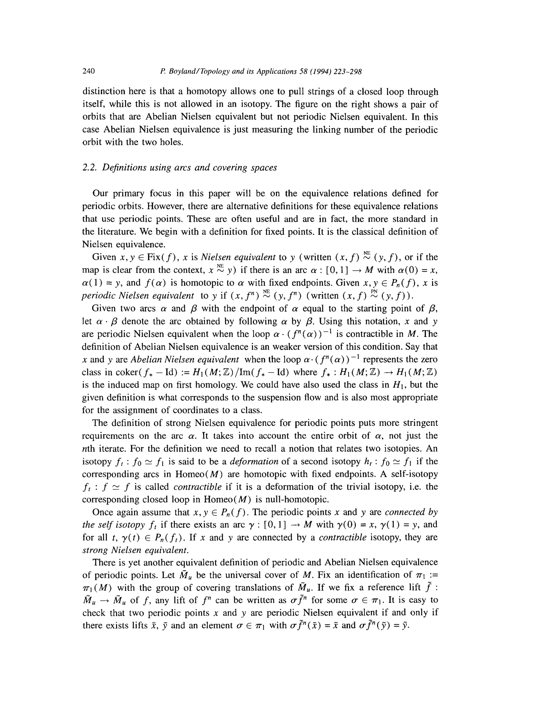 240 P. Boyland/Topology and ifs Applications 58 (1994) 223-298
distinction here is that a homotopy allows one to pull strings of a closed loop through
itself, while this is not allowed in an isotopy. The figure on the right shows a pair of
orbits that are Abelian Nielsen equivalent but not periodic Nielsen equivalent. In this
case Abelian Nielsen equivalence is just measuring the linking number of the periodic
orbit with the two holes.
2.2. Dejinitions using arcs and covering spaces
Our primary focus in this paper will be on the equivalence relations defined for
periodic orbits. However, there are alternative definitions for these equivalence relations
that use periodic points. These are often useful and are in fact, the more standard in
the literature. We begin with a definition for fixed points. It is the classical definition of
Nielsen equivalence.
Given x, y E Fix(f), x is Nielsen equivalent to y (written (x, f) z (y. f), or if the
map is clear from the context, x E y) if there is an arc (Y: [0, l] + M with a(O) = X,
a( 1) = y, and f( cu) is homotopic to CYwith fixed endpoints. Given X, y E P,(f), x is
periodic Nielsen equivalent to y if (x, f”) 2 (y, f”) (written (x, f) E (y, f)).
Given two arcs CYand /3 with the endpoint of cy equal to the starting point of p,
let CY. /3 denote the arc obtained by following (Yby /3. Using this notation, n and y
are periodic Nielsen equivalent when the loop cy. ( f”(a) ) -’ is contractible in M. The
definition of Abelian Nielsen equivalence is an weaker version of this condition. Say that
x and y are Abelian Nielsen equivalent when the loop (Y.(f”( (Y)) -’ represents the zero
class in coker( f* - Id) := Ht (M; Z) /Im( f* - Id) where f* : HI (M; Z) -+ H1 (M; Z)
is the induced map on first homology. We could have also used the class in HI, but the
given definition is what corresponds to the suspension flow and is also most appropriate
for the assignment of coordinates to a class.
The definition of strong Nielsen equivalence for periodic points puts more stringent
requirements on the arc cy. It takes into account the entire orbit of a, not just the
nth iterate. For the definition we need to recall a notion that relates two isotopies. An
isotopy fr : fo rv j-1 is said to be a deformation of a second isotopy hr :fo5 flif the
corresponding arcs in Homeo(M) are homotopic with fixed endpoints. A self-isotopy
fr:f Y f is called contractible if it is a deformation of the trivial isotopy, i.e. the
corresponding closed loop in Homeo( M) is null-homotopic.
Once again assume that X, y E P,(f) The periodic points x and y are connected by
the self isotopy frif there exists an arc y : [0,1] -,Mwithy(O)=x,y(l)=y,and
for all t, y(t) E P,,( ft). If x and y are connected by a contractible isotopy, they are
strong Nielsen equivalent.
There is yet another equivalent definition of periodic and Abelian Nielsen equivalence
of periodic points. Let fiu be the universal cover of M. Fix an identification of ~1 :=
~1 (M) with the group of covering translations of M,. If we fix a reference lift f :
fi, + fi, of f,any lift of f” can be written as gp for some CTE n-1. It is easy to
check that two periodic points x and y are periodic Nielsen equivalent if and only if
there exists lifts .Z-,y”and an element CTE ~1 with (TV = .? and a?(y) = 7.
 
