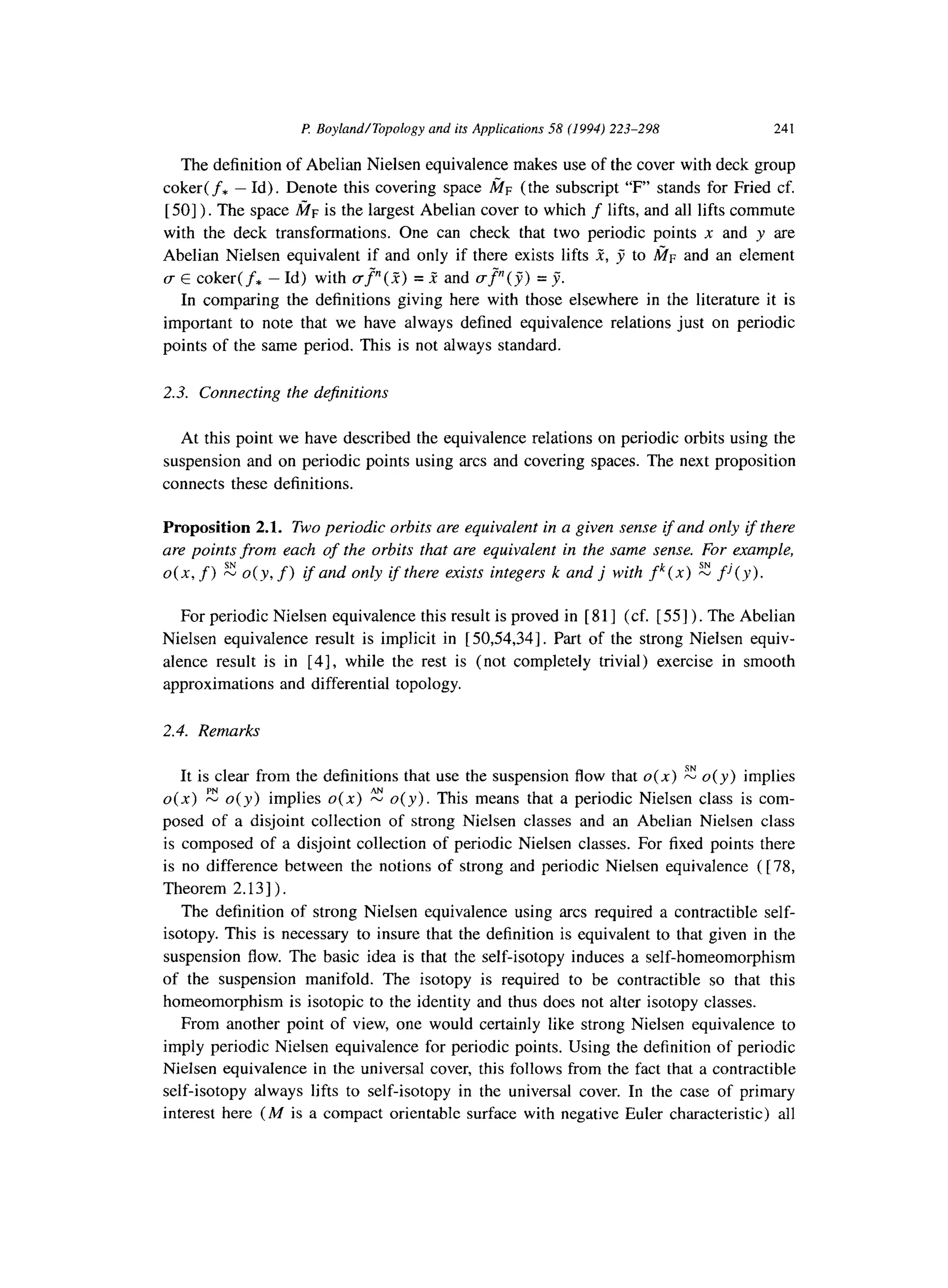 P Boyland/Topology and its Applications 58 (1994) 223-298 241
The definition of Abelian Nielsen equivalence makes use of the cover with deck group
coker( f* - Id). Denote this covering space &r (the subscript “F” stands for Fried cf.
[501). The space fin is the largest Abelian cover to which f lifts, and all lifts commute
with the deck transformations. One can check that two periodic points n and y are
Abelian Nielsen equivalent if and only if there exists lifts W, J to fin and an element
u E coker( f+ - Id) with gp( 3) = f and VP(~) = jj.
In comparing the definitions giving here with those elsewhere in the literature it is
important to note that we have always defined equivalence relations just on periodic
points of the same period. This is not always standard.
2.3. Connecting the de$nitions
At this point we have described the equivalence relations on periodic orbits using the
suspension and on periodic points using arcs and covering spaces. The next proposition
connects these definitions.
Proposition 2.1. Two periodic orbits are equivalent in a given sense if and only if there
are points from each of the orbits that are equivalent in the same sense. For example,
0(x, f) E o(y, f) ifand only if there exists integers k and j with fk(x) E fj(y).
For periodic Nielsen equivalence this result is proved in [ 8 1] (cf. [ 551) . The Abelian
Nielsen equivalence result is implicit in [50,54,34]. Part of the strong Nielsen equiv-
alence result is in [4], while the rest is (not completely trivial) exercise in smooth
approximations and differential topology.
2.4. Remarks
It is clear from the definitions that use the suspension flow that o(x) z o(y) implies
o(x) 2 o(y) implies o(x) 2 o(y). This means that a periodic Nielsen class is com-
posed of a disjoint collection of strong Nielsen classes and an Abelian Nielsen class
is composed of a disjoint collection of periodic Nielsen classes. For fixed points there
is no difference between the notions of strong and periodic Nielsen equivalence ( [ 78,
Theorem 2.13 ] ) .
The definition of strong Nielsen equivalence using arcs required a contractible self-
isotopy. This is necessary to insure that the definition is equivalent to that given in the
suspension flow. The basic idea is that the self-isotopy induces a self-homeomorphism
of the suspension manifold. The isotopy is required to be contractible so that this
homeomorphism is isotopic to the identity and thus does not alter isotopy classes.
From another point of view, one would certainly like strong Nielsen equivalence to
imply periodic Nielsen equivalence for periodic points. Using the definition of periodic
Nielsen equivalence in the universal cover, this follows from the fact that a contractible
self-isotopy always lifts to self-isotopy in the universal cover. In the case of primary
interest here (M is a compact orientable surface with negative Euler characteristic) all
 