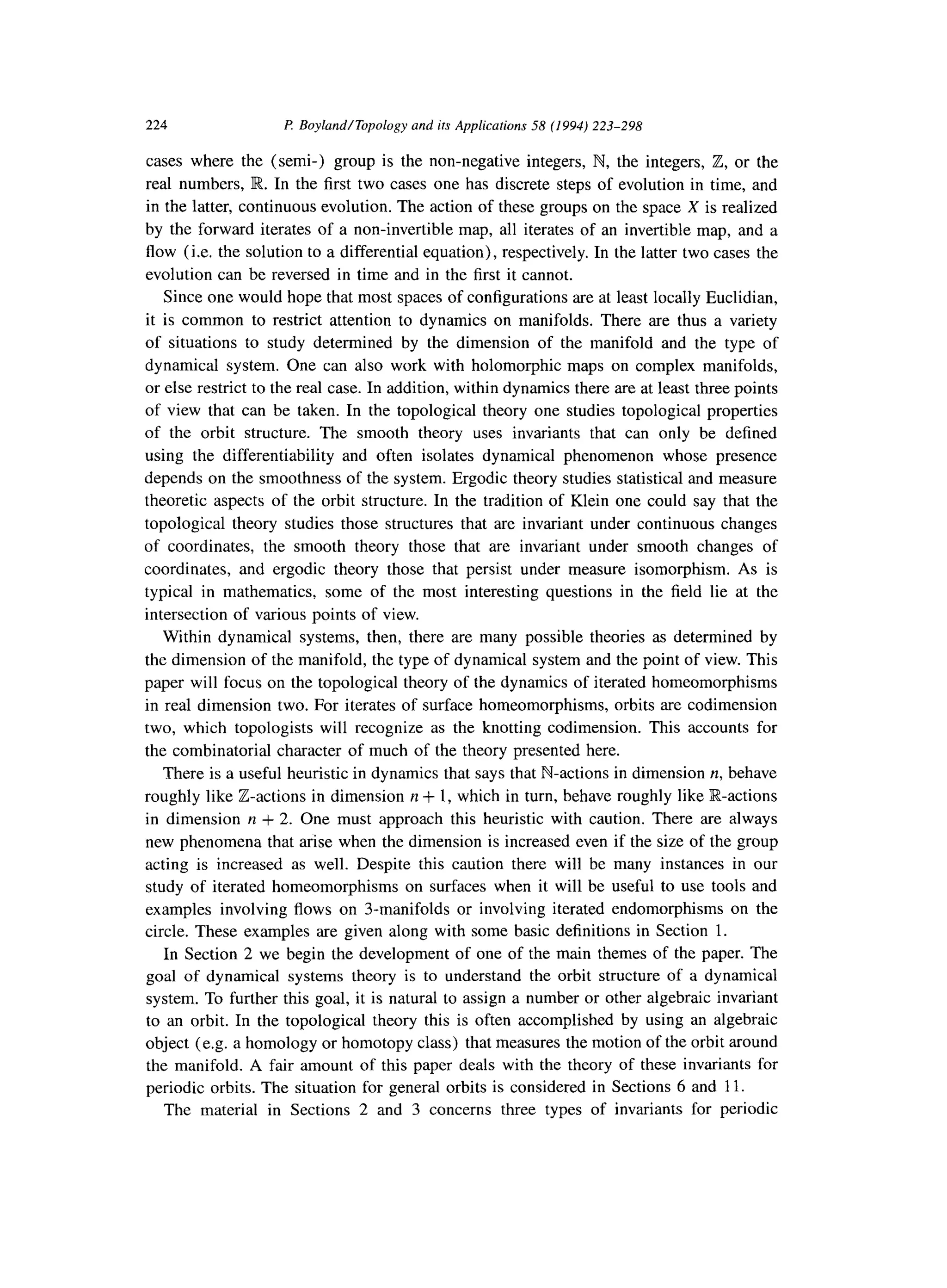 224 P: Boyland/Topology and its Applications 58 (1994) 223-298
cases where the (semi-) group is the non-negative integers, N, the integers, Z, or the
real numbers, R.. In the first two cases one has discrete steps of evolution in time, and
in the latter, continuous evolution. The action of these groups on the space X is realized
by the forward iterates of a non-invertible map, all iterates of an invertible map, and a
flow (i.e. the solution to a differential equation), respectively. In the latter two cases the
evolution can be reversed in time and in the first it cannot.
Since one would hope that most spaces of configurations are at least locally Euclidian,
it is common to restrict attention to dynamics on manifolds. There are thus a variety
of situations to study determined by the dimension of the manifold and the type of
dynamical system. One can also work with holomorphic maps on complex manifolds,
or else restrict to the real case. In addition, within dynamics there are at least three points
of view that can be taken. In the topological theory one studies topological properties
of the orbit structure. The smooth theory uses invariants that can only be defined
using the differentiability and often isolates dynamical phenomenon whose presence
depends on the smoothness of the system. Ergodic theory studies statistical and measure
theoretic aspects of the orbit structure. In the tradition of Klein one could say that the
topological theory studies those structures that are invariant under continuous changes
of coordinates, the smooth theory those that are invariant under smooth changes of
coordinates, and ergodic theory those that persist under measure isomorphism. As is
typical in mathematics, some of the most interesting questions in the field lie at the
intersection of various points of view.
Within dynamical systems, then, there are many possible theories as determined by
the dimension of the manifold, the type of dynamical system and the point of view. This
paper will focus on the topological theory of the dynamics of iterated homeomorphisms
in real dimension two. For iterates of surface homeomorphisms, orbits are codimension
two, which topologists will recognize as the knotting codimension. This accounts for
the combinatorial character of much of the theory presented here.
There is a useful heuristic in dynamics that says that N-actions in dimension n, behave
roughly like Z-actions in dimension y1+ 1, which in turn, behave roughly like R-actions
in dimension n + 2. One must approach this heuristic with caution. There are always
new phenomena that arise when the dimension is increased even if the size of the group
acting is increased as well. Despite this caution there will be many instances in our
study of iterated homeomorphisms on surfaces when it will be useful to use tools and
examples involving flows on 3-manifolds or involving iterated endomorphisms on the
circle. These examples are given along with some basic definitions in Section 1.
In Section 2 we begin the development of one of the main themes of the paper. The
goal of dynamical systems theory is to understand the orbit structure of a dynamical
system. To further this goal, it is natural to assign a number or other algebraic invariant
to an orbit. In the topological theory this is often accomplished by using an algebraic
object (e.g. a homology or homotopy class) that measures the motion of the orbit around
the manifold. A fair amount of this paper deals with the theory of these invariants for
periodic orbits. The situation for general orbits is considered in Sections 6 and 11.
The material in Sections 2 and 3 concerns three types of invariants for periodic
 