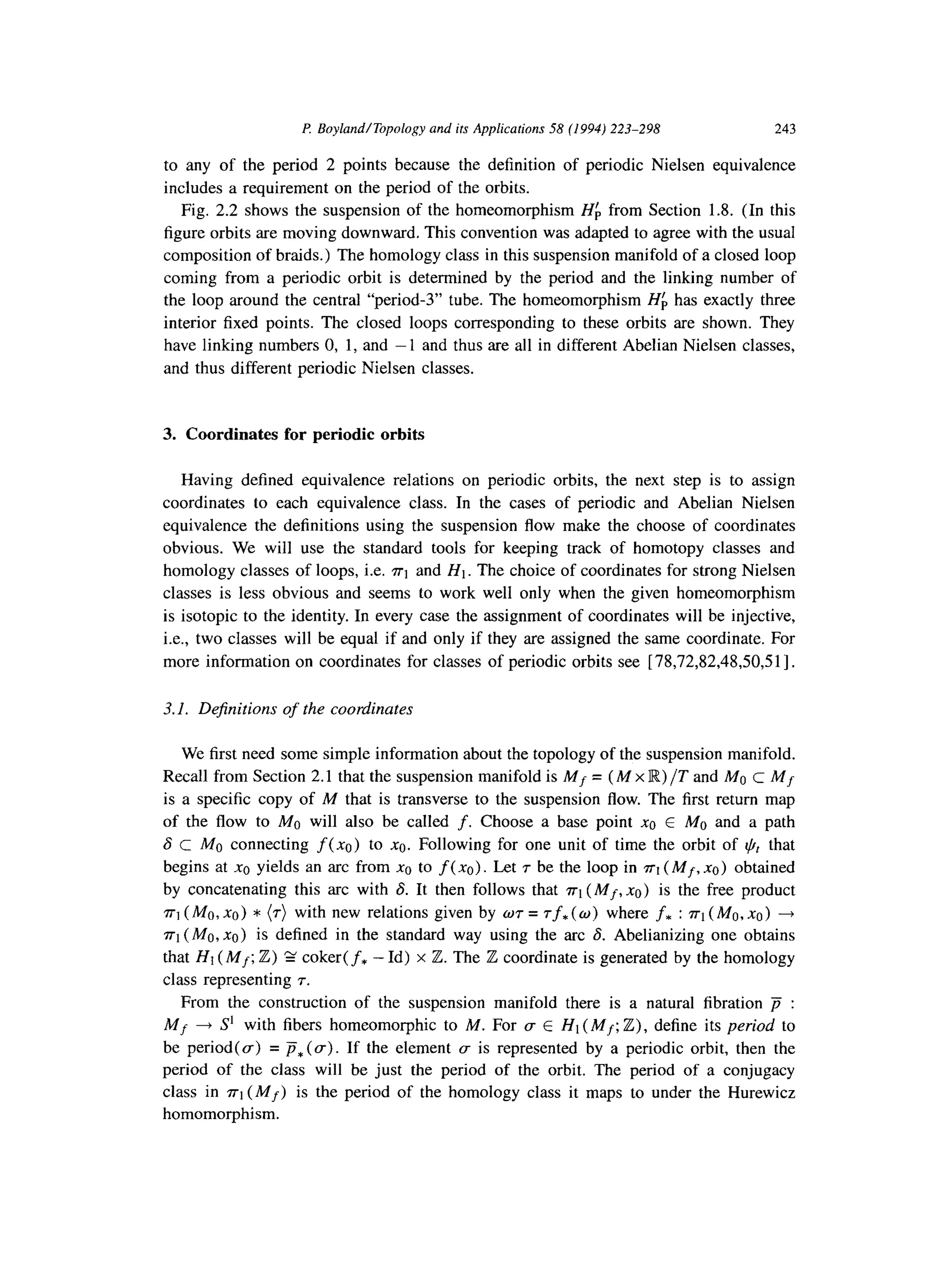 P. BoylandlTopology and its Applications 58 (1994) 223-298 243
to any of the period 2 points because the definition of periodic Nielsen equivalence
includes a requirement on the period of the orbits.
Fig. 2.2 shows the suspension of the homeomorphism Hfi from Section 1.8. (In this
figure orbits are moving downward. This convention was adapted to agree with the usual
composition of braids.) The homology class in this suspension manifold of a closed loop
coming from a periodic orbit is determined by the period and the linking number of
the loop around the central “period-3” tube. The homeomorphism Hf, has exactly three
interior fixed points. The closed loops corresponding to these orbits are shown. They
have linking numbers 0, 1, and -1 and thus are all in different Abelian Nielsen classes,
and thus different periodic Nielsen classes.
3. Coordinates for periodic orbits
Having defined equivalence relations on periodic orbits, the next step is to assign
coordinates to each equivalence class. In the cases of periodic and Abelian Nielsen
equivalence the definitions using the suspension flow make the choose of coordinates
obvious. We will use the standard tools for keeping track of homotopy classes and
homology classes of loops, i.e. ~1 and HI. The choice of coordinates for strong Nielsen
classes is less obvious and seems to work well only when the given homeomorphism
is isotopic to the identity. In every case the assignment of coordinates will be injective,
i.e., two classes will be equal if and only if they are assigned the same coordinate. For
more information on coordinates for classes of periodic orbits see [ 78,72,82,48,50,51].
3.1. Dejinitions of the coordinates
We first need some simple information about the topology of the suspension manifold.
Recall from Section 2.1 that the suspension manifold is Mf = (M x R) /T and Ma c MJ
is a specific copy of M that is transverse to the suspension flow. The first return map
of the flow to MO will also be called f. Choose a base point x0 E MO and a path
6 c MO connecting f(xc) to xc. Following for one unit of time the orbit of I,$ that
begins at xc yields an arc from x0 to f( xc). Let T be the loop in n-1(Mf, xc) obtained
by concatenating this arc with S. It then follows that ~-1(Mf, x0) is the free product
~1 (Mu, x0) * (r) with new relations given by wr = rf, (w) where f* : n-1(MO, x0) +
n-1(MO, x0) is defined in the standard way using the arc 6. Abelianizing one obtains
that HI (Mf; Z) 2 coker( f* - Id) x Z. The Z coordinate is generated by the homology
class representing 7.
From the construction of the suspension manifold there is a natural fibration p :
Mf + S’ with fibers homeomorphic to M. For (T E H1 (Mf; Z), define its period to
be period(a) = P,(U). If the element c is represented by a periodic orbit, then the
period of the class will be just the period of the orbit. The period of a conjugacy
class in n-1(Mf) is the period of the homology class it maps to under the Hurewicz
homomorphism.
 