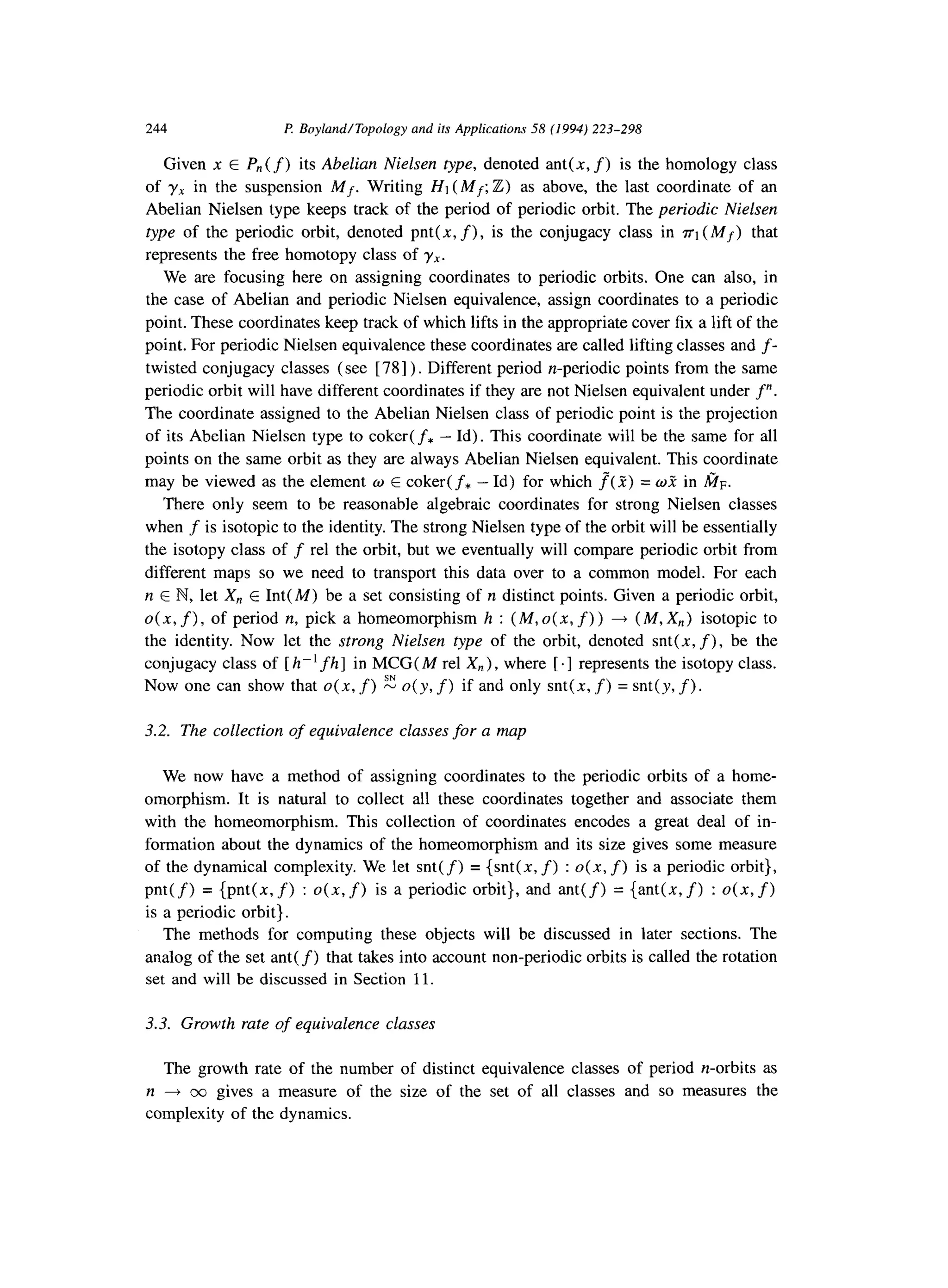 244 I? Boyland/Topology and its Applications 58 (1994) 223-298
Given x E P,,(f) its Abelian Nielsen type, denoted ant( x, f) is the homology class
of yx in the suspension Mf. Writing Hi (Mf; Z) as above, the last coordinate of an
Abelian Nielsen type keeps track of the period of periodic orbit. The periodic Nielsen
type of the periodic orbit, denoted pnt(x, f), is the conjugacy class in ~1 (Mf) that
represents the free homotopy class of yx.
We are focusing here on assigning coordinates to periodic orbits. One can also, in
the case of Abelian and periodic Nielsen equivalence, assign coordinates to a periodic
point. These coordinates keep track of which lifts in the appropriate cover fix a lift of the
point. For periodic Nielsen equivalence these coordinates are called lifting classes and f-
twisted conjugacy classes (see [ 781) . Different period n-periodic points from the same
periodic orbit will have different coordinates if they are not Nielsen equivalent under f”.
The coordinate assigned to the Abelian Nielsen class of periodic point is the projection
of its Abelian Nielsen type to coker( f* - Id). This coordinate will be the same for all
points on the same orbit as they are always Abelian Nielsen equivalent. This coordinate
may be viewed as the element w E coker( f* - Id) for which f”( 2) = w? in fin.
There only seem to be reasonable algebraic coordinates for strong Nielsen classes
when f is isotopic to the identity. The strong Nielsen type of the orbit will be essentially
the isotopy class of f rel the orbit, but we eventually will compare periodic orbit from
different maps so we need to transport this data over to a common model. For each
n E N, let X, E Int( M) be a set consisting of n distinct points. Given a periodic orbit,
o(x,f), of period n, pick a homeomorphism h : (M,o(x, f)) + (M,X,) isotopic to
the identity. Now let the strong Nielsen type of the orbit, denoted snt(x, f), be the
conjugacy class of [ h-‘fh] in MCG( M rel X,), where [ .] represents the isotopy class.
Now one can show that 0(x, f) E o(y, f) if and only snt(x, f) = snt(y, f).
3.2. The collection of equivalence classes for a map
We now have a method of assigning coordinates to the periodic orbits of a home-
omorphism. It is natural to collect all these coordinates together and associate them
with the homeomorphism. This collection of coordinates encodes a great deal of in-
formation about the dynamics of the homeomorphism and its size gives some measure
of the dynamical complexity. We let snt( f) = {snt(x, f) : 0(x, f) is a periodic orbit},
pnt(f) = {pnt(x,f) : o(x,f) is a periodic orbit}, and ant(f) = {ant(x,f) : o(x,f>
is a periodic orbit}.
The methods for computing these objects will be discussed in later sections. The
analog of the set ant(f) that takes into account non-periodic orbits is called the rotation
set and will be discussed in Section 11.
3.3. Growth rate of equivalence classes
The growth rate of the number of distinct equivalence classes of period n-orbits as
n 4 0~) gives a measure of the size of the set of all classes and so measures the
complexity of the dynamics.
 