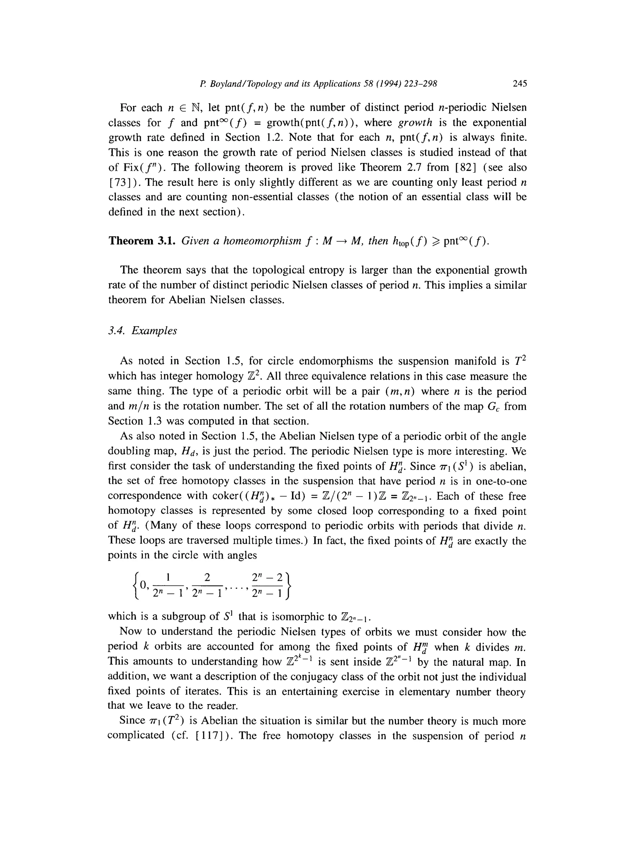 P Boyland/Topology and ifs Applications 58 (1994) 223-298 245
For each n E N, let pnt(f, n) be the number of distinct period n-periodic Nielsen
classes for f and pnt”( f) = growth(pnt( f, n) ), where growth is the exponential
growth rate defined in Section 1.2. Note that for each n, pnt(f, n) is always finite.
This is one reason the growth rate of period Nielsen classes is studied instead of that
of Fix(fn). The following theorem is proved like Theorem 2.7 from [ 821 (see also
[ 731). The result here is only slightly different as we are counting only least period II
classes and are counting non-essential classes (the notion of an essential class will be
defined in the next section).
Theorem 3.1. Given a homeomorphism f : M 4 M, then htop(f) 3 pm”(f).
The theorem says that the topological entropy is larger than the exponential growth
rate of the number of distinct periodic Nielsen classes of period n. This implies a similar
theorem for Abelian Nielsen classes.
3.4. Examples
As noted in Section 1.5, for circle endomorphisms the suspension manifold is T2
which has integer homology iZ2. All three equivalence relations in this case measure the
same thing. The type of a periodic orbit will be a pair (m, n) where n is the period
and m/n is the rotation number. The set of all the rotation numbers of the map G, from
Section 1.3 was computed in that section.
As also noted in Section 1.5, the Abelian Nielsen type of a periodic orbit of the angle
doubling map, Hd, is just the period. The periodic Nielsen type is more interesting. We
first consider the task of understanding the fixed points of Hz. Since n-1(S’) is abelian,
the set of free homotopy classes in the suspension that have period II is in one-to-one
correspondence with coker( (Hz) * - Id) = Z/( 2” - 1)Z = &,_i. Each of these free
homotopy classes is represented by some closed loop corresponding to a fixed point
of H;. (Many of these loops correspond to periodic orbits with periods that divide n.
These loops are traversed multiple times.) In fact, the fixed points of Hz are exactly the
points in the circle with angles
{
1 2 2” - 2
o,-- -
2” _ 1’ 2” _ 1‘. . ’ 2” _ 1
I
which is a subgroup of S’ that is isomorphic to &_i.
Now to understand the periodic Nielsen types of orbits we must consider how the
period k orbits are accounted for among the fixed points of H; when k divides m.
This amounts to understanding how Z2’-’ is sent inside Z*“-’ by the natural map. In
addition, we want a description of the conjugacy class of the orbit not just the individual
fixed points of iterates. This is an entertaining exercise in elementary number theory
that we leave to the reader.
Since n-1(T*) is Abelian the situation is similar but the number theory is much more
complicated (cf. [ 1171). The free homotopy classes in the suspension of period II
 