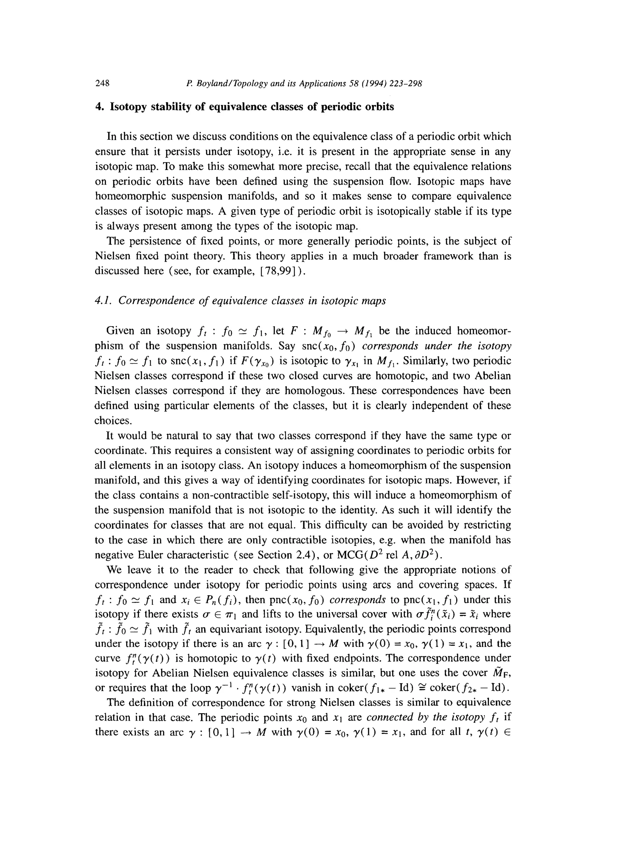 248 P. BoylandlTopology and its Applications 58 (1994) 223-298
4. Isotopy stability of equivalence classes of periodic orbits
In this section we discuss conditions on the equivalence class of a periodic orbit which
ensure that it persists under isotopy, i.e. it is present in the appropriate sense in any
isotopic map. To make this somewhat more precise, recall that the equivalence relations
on periodic orbits have been defined using the suspension flow. Isotopic maps have
homeomorphic suspension manifolds, and so it makes sense to compare equivalence
classes of isotopic maps. A given type of periodic orbit is isotopically stable if its type
is always present among the types of the isotopic map.
The persistence of fixed points, or more generally periodic points, is the subject of
Nielsen fixed point theory. This theory applies in a much broader framework than is
discussed here (see, for example, [78,99]).
4.1. Correspondence of equivalence classes in isotopic maps
Given an isotopy ft : fo N fl, let F : Mfo 4 Mf, be the induced homeomor-
phism of the suspension manifolds. Say snc(xa, fa) corresponds under the isotopy
fr : fo N fl to snc(xt , fl) if F(y,,) is isotopic to yx, in Mf,. Similarly, two periodic
Nielsen classes correspond if these two closed curves are homotopic, and two Abelian
Nielsen classes correspond if they are homologous. These correspondences have been
defined using particular elements of the classes, but it is clearly independent of these
choices.
It would be natural to say that two classes correspond if they have the same type or
coordinate. This requires a consistent way of assigning coordinates to periodic orbits for
all elements in an isotopy class. An isotopy induces a homeomorphism of the suspension
manifold, and this gives a way of identifying coordinates for isotopic maps. However, if
the class contains a non-contractible self-isotopy, this will induce a homeomorphism of
the suspension manifold that is not isotopic to the identity. As such it will identify the
coordinates for classes that are not equal. This difficulty can be avoided by restricting
to the case in which there are only contractible isotopies, e.g. when the manifold has
negative Euler characteristic (see Section 2.4), or MCG(D’ rel A, aD2).
We leave it to the reader to check that following give the appropriate notions of
correspondence under isotopy for periodic points using arcs and covering spaces. If
ff : fo 21fl and xi E P,, (fi), then pnc( no, fa) corresponds to pnc(xt , fl) under this
isotopy if there exists u E ~1 and lifts to the universal cover with mfi(Zi) = .Fi where
fl : fo N ?I with ff an equivariant isotopy. Equivalently, the periodic points correspond
under the isotopy if there is an arc y : [0, 11 - M with y(0) = x0, y( 1) = xi, and the
curve fr (y( t) ) is homotopic to y(t) with fixed endpoints. The correspondence under
isotopy for Abelian Nielsen equivalence classes is similar, but one uses the cover tin,
or requires that the loop y-’ . fy(y(t)) vanish in coker(ft, -Id) g coker(f2, -Id).
The definition of correspondence for strong Nielsen classes is similar to equivalence
relation in that case. The periodic points x0 and x1 are connected by the isotopy fr if
there exists an arc y : [0, l] -+ M with y(0) = x0, y(1) = xl, and for all t, y(t) E
 