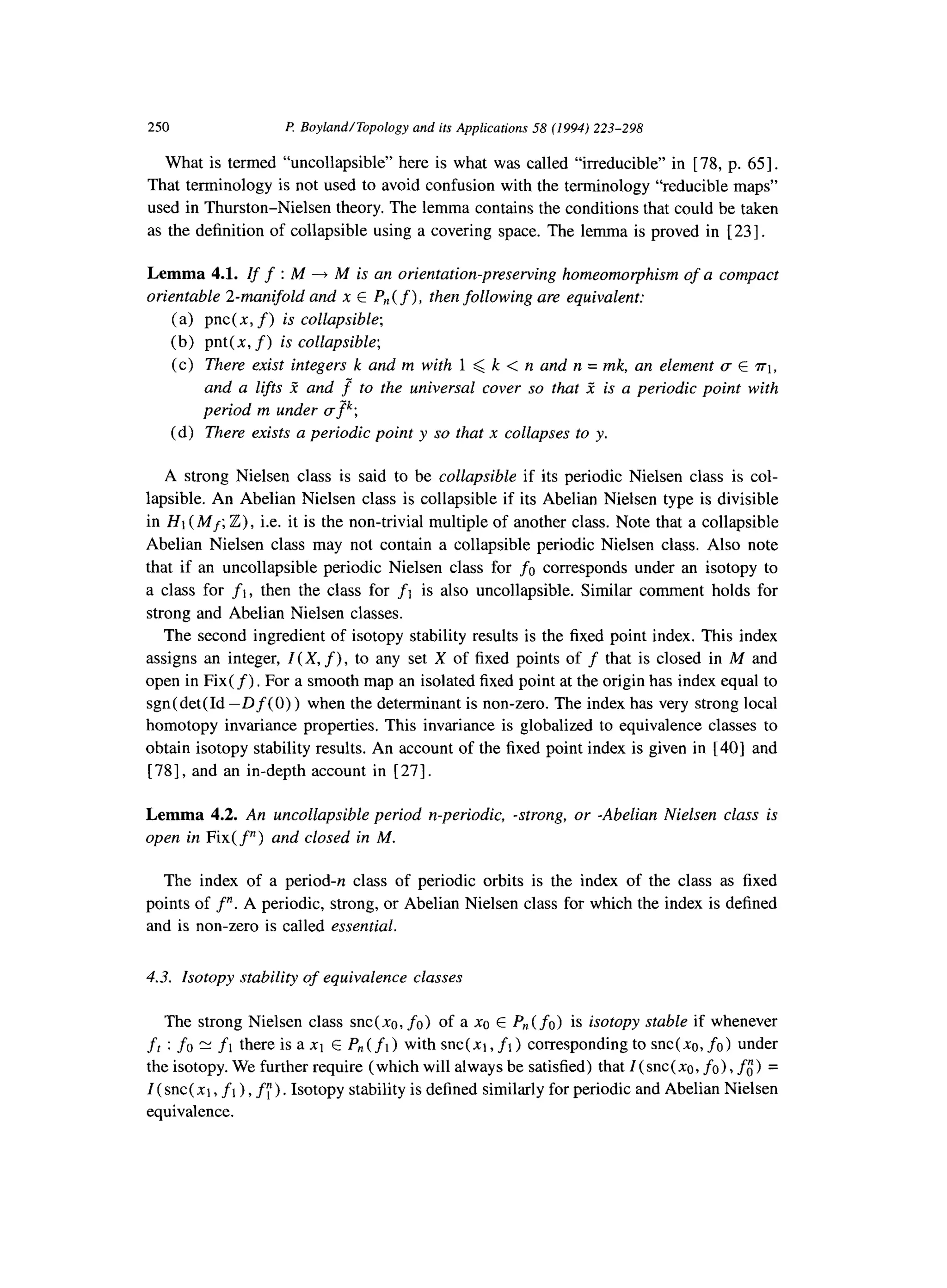 250 f? BoylandITopology and its Applications 58 (1994) 223-298
What is termed “uncollapsible” here is what was called “irreducible” in [ 78, p. 651.
That terminology is not used to avoid confusion with the terminology “reducible maps”
used in Thurston-Nielsen theory. The lemma contains the conditions that could be taken
as the definition of collapsible using a covering space. The lemma is proved in [231.
Lemma 4.1. If f : M ----fM is an orientation-preserving homeomorphism of a compact
orientable 2-manifold and x E P,,(f), then following are equivalent:
(a) pnc( x, f) is collapsible;
(b) pnt( x, f) is collapsible;
(c) There exist integers k and m with 1 < k < n and n = mk, an element (T E ~1,
and a lifts 2 and f to the universal cover so that 5 is a periodic point with
period m under cfk;
(d) There exists a periodic point y so that x collapses to y.
A strong Nielsen class is said to be collapsible if its periodic Nielsen class is col-
lapsible. An Abelian Nielsen class is collapsible if its Abelian Nielsen type is divisible
in Ht (Mf; Z), i.e. it is the non-trivial multiple of another class. Note that a collapsible
Abelian Nielsen class may not contain a collapsible periodic Nielsen class. Also note
that if an uncollapsible periodic Nielsen class for fo corresponds under an isotopy to
a class for fl,then the class for fl is also uncollapsible. Similar comment holds for
strong and Abelian Nielsen classes.
The second ingredient of isotopy stability results is the fixed point index. This index
assigns an integer, Z( X, f),to any set X of fixed points of f that is closed in M and
open in Fix(f) . For a smooth map an isolated fixed point at the origin has index equal to
sgn( det( Id -D f (0) ) when the determinant is non-zero. The index has very strong local
homotopy invariance properties. This invariance is globalized to equivalence classes to
obtain isotopy stability results. An account of the fixed point index is given in [40] and
[ 781, and an in-depth account in [ 271.
Lemma 4.2. An uncollapsible period n-periodic, -strong, or -Abelian Nielsen class is
open in Fix(f”) and closed in M.
The index of a period-n class of periodic orbits is the index of the class as fixed
points of f”. A periodic, strong, or Abelian Nielsen class for which the index is defined
and is non-zero is called essential.
4.3. Zsotopy stability of equivalence classes
The strong Nielsen class snc(xa, fo) of a xa E P,, (fo) is isotopy stable if whenever
ft : fo N fl there is a xt E P,,( fl) with snc(xt, fl) corresponding to snc(xa, fo) under
the isotopy. We further require (which will always be satisfied) that Z(snc( no, fo) ,fo)=
Z(snc( x1, f1),f;) . Isotopy stability is defined similarly for periodic and Abelian Nielsen
equivalence.
 