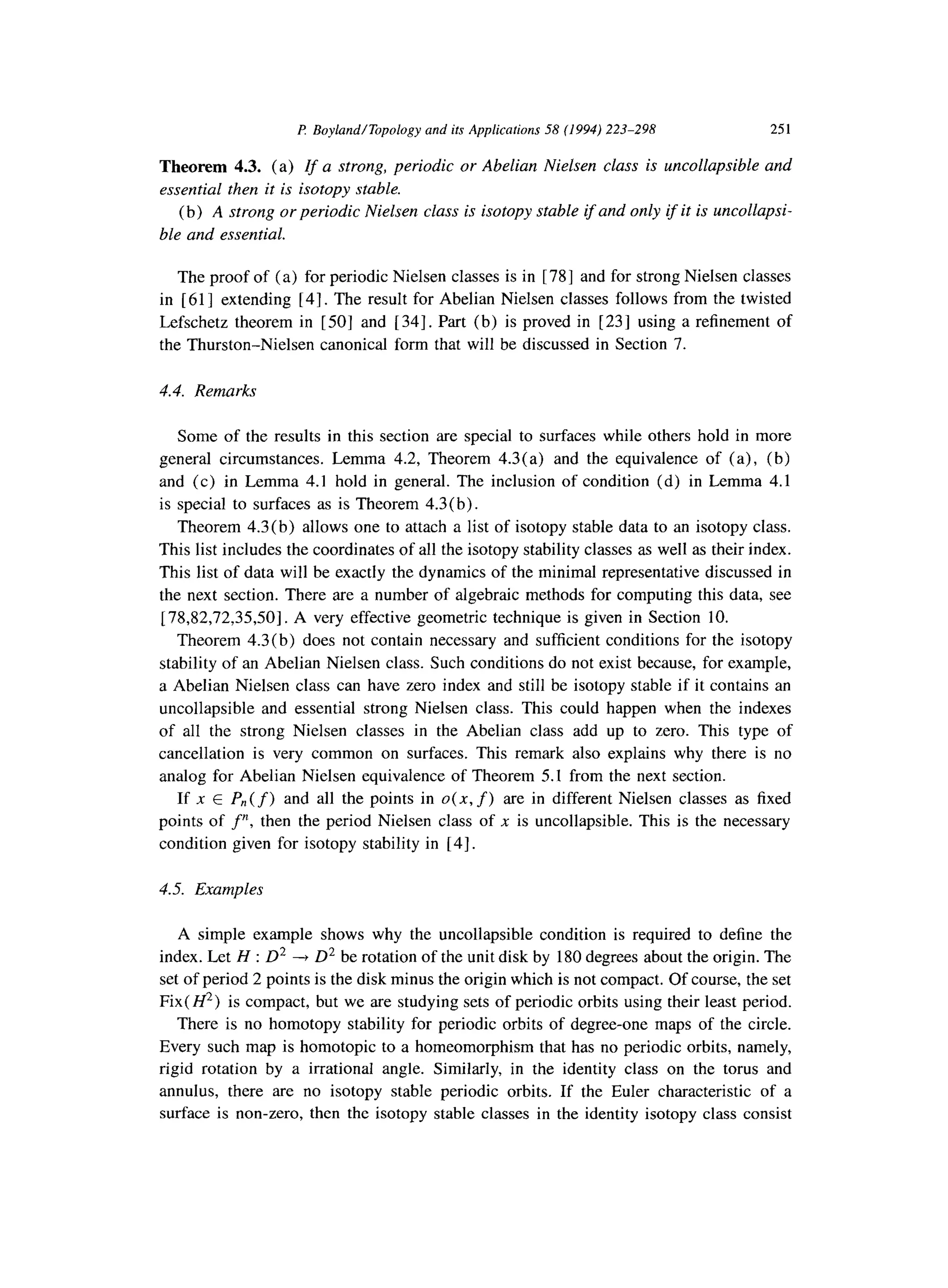 P Boyland/Topology and its Applications 58 (1994) 223-298 251
Theorem 4.3. (a) If a strong, periodic or Abelian Nielsen class is uncollapsible and
essential then it is isotopy stable.
(b) A strong or periodic Nielsen class is isotopy stable if and only if it is uncollapsi-
ble and essential.
The proof of (a) for periodic Nielsen classes is in [ 781 and for strong Nielsen classes
in [ 611 extending [4]. The result for Abelian Nielsen classes follows from the twisted
Lefschetz theorem in [501 and [ 341. Part (b) is proved in [ 231 using a refinement of
the Thurston-Nielsen canonical form that will be discussed in Section 7.
4.4. Remarks
Some of the results in this section are special to surfaces while others hold in more
general circumstances. Lemma 4.2, Theorem 4.3(a) and the equivalence of (a), (b)
and (c) in Lemma 4.1 hold in general. The inclusion of condition (d) in Lemma 4.1
is special to surfaces as is Theorem 4.3(b).
Theorem 4.3 (b) allows one to attach a list of isotopy stable data to an isotopy class.
This list includes the coordinates of all the isotopy stability classes as well as their index.
This list of data will be exactly the dynamics of the minimal representative discussed in
the next section. There are a number of algebraic methods for computing this data, see
[ 78,82,72,35,50]. A very effective geometric technique is given in Section 10.
Theorem 4.3(b) does not contain necessary and sufficient conditions for the isotopy
stability of an Abelian Nielsen class. Such conditions do not exist because, for example,
a Abelian Nielsen class can have zero index and still be isotopy stable if it contains an
uncollapsible and essential strong Nielsen class. This could happen when the indexes
of all the strong Nielsen classes in the Abelian class add up to zero. This type of
cancellation is very common on surfaces. This remark also explains why there is no
analog for Abelian Nielsen equivalence of Theorem 5.1 from the next section.
If x E P,,(f) and all the points in 0(x, f) are in different Nielsen classes as fixed
points of f”, then the period Nielsen class of x is uncollapsible. This is the necessary
condition given for isotopy stability in [4].
4.5. Examples
A simple example shows why the uncollapsible condition is required to define the
index. Let H : D2 -+ D2 be rotation of the unit disk by 180 degrees about the origin. The
set of period 2 points is the disk minus the origin which is not compact. Of course, the set
Fix( H2) is compact, but we are studying sets of periodic orbits using their least period.
There is no homotopy stability for periodic orbits of degree-one maps of the circle.
Every such map is homotopic to a homeomorphism that has no periodic orbits, namely,
rigid rotation by a irrational angle. Similarly, in the identity class on the torus and
annulus, there are no isotopy stable periodic orbits. If the Euler characteristic of a
surface is non-zero, then the isotopy stable classes in the identity isotopy class consist
 