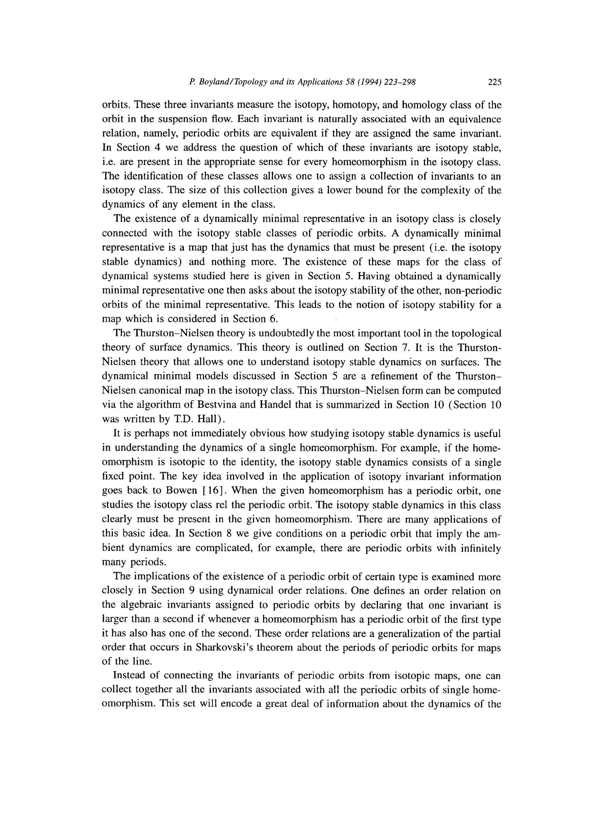 P BoylandlTopology and its Applications 58 (1994) 223-298 225
orbits. These three invariants measure the isotopy, homotopy, and homology class of the
orbit in the suspension flow. Each invariant is naturally associated with an equivalence
relation, namely, periodic orbits are equivalent if they are assigned the same invariant.
In Section 4 we address the question of which of these invariants are isotopy stable,
i.e. are present in the appropriate sense for every homeomorphism in the isotopy class.
The identification of these classes allows one to assign a collection of invariants to an
isotopy class. The size of this collection gives a lower bound for the complexity of the
dynamics of any element in the class.
The existence of a dynamically minimal representative in an isotopy class is closely
connected with the isotopy stable classes of periodic orbits. A dynamically minimal
representative is a map that just has the dynamics that must be present (i.e. the isotopy
stable dynamics) and nothing more. The existence of these maps for the class of
dynamical systems studied here is given in Section 5. Having obtained a dynamically
minimal representative one then asks about the isotopy stability of the other, non-periodic
orbits of the minimal representative. This leads to the notion of isotopy stability for a
map which is considered in Section 6.
The Thurston-Nielsen theory is undoubtedly the most important tool in the topological
theory of surface dynamics. This theory is outlined on Section 7. It is the Thurston-
Nielsen theory that allows one to understand isotopy stable dynamics on surfaces. The
dynamical minimal models discussed in Section 5 are a refinement of the Thurston-
Nielsen canonical map in the isotopy class. This Thurston-Nielsen form can be computed
via the algorithm of Bestvina and Handel that is summarized in Section 10 (Section 10
was written by T.D. Hall).
It is perhaps not immediately obvious how studying isotopy stable dynamics is useful
in understanding the dynamics of a single homeomorphism. For example, if the home-
omorphism is isotopic to the identity, the isotopy stable dynamics consists of a single
fixed point. The key idea involved in the application of isotopy invariant information
goes back to Bowen [ 161. When the given homeomorphism has a periodic orbit, one
studies the isotopy class rel the periodic orbit. The isotopy stable dynamics in this class
clearly must be present in the given homeomorphism. There are many applications of
this basic idea. In Section 8 we give conditions on a periodic orbit that imply the am-
bient dynamics are complicated, for example, there are periodic orbits with infinitely
many periods.
The implications of the existence of a periodic orbit of certain type is examined more
closely in Section 9 using dynamical order relations. One defines an order relation on
the algebraic invariants assigned to periodic orbits by declaring that one invariant is
larger than a second if whenever a homeomorphism has a periodic orbit of the first type
it has also has one of the second. These order relations are a generalization of the partial
order that occurs in Sharkovski’s theorem about the periods of periodic orbits for maps
of the line.
Instead of connecting the invariants of periodic orbits from isotopic maps, one can
collect together all the invariants associated with all the periodic orbits of single home-
omorphism. This set will encode a great deal of information about the dynamics of the
 