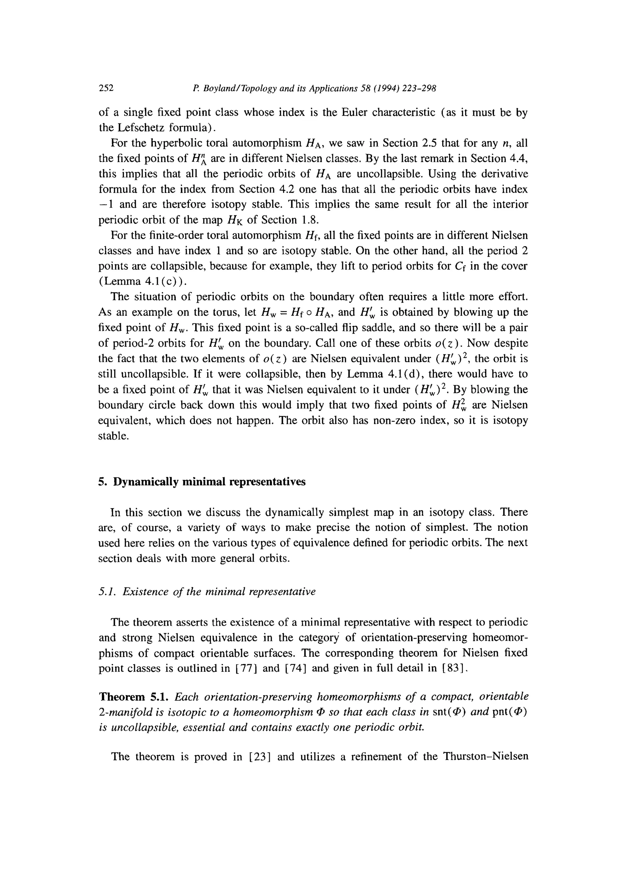 252 P. BoylandITopology and its Applications 58 (1994) 223-298
of a single fixed point class whose index is the Euler characteristic (as it must be by
the Lefschetz formula).
For the hyperbolic toral automorphism HA, we saw in Section 2.5 that for any IZ,all
the fixed points of Hi are in different Nielsen classes. By the last remark in Section 4.4,
this implies that all the periodic orbits of HA are uncollapsible. Using the derivative
formula for the index from Section 4.2 one has that all the periodic orbits have index
-1 and are therefore isotopy stable. This implies the same result for all the interior
periodic orbit of the map HK of Section 1.8.
For the finite-order toral automorphism Hf, all the fixed points are in different Nielsen
classes and have index 1 and so are isotopy stable. On the other hand, all the period 2
points are collapsible, because for example, they lift to period orbits for Cf in the cover
(Lemma 4.1(c)).
The situation of periodic orbits on the boundary often requires a little more effort.
As an example on the torus, let H, = Hf o HA, and H$ is obtained by blowing up the
fixed point of H,. This fixed point is a so-called flip saddle, and so there will be a pair
of period-2 orbits for Hk on the boundary. Call one of these orbits o( z ) . Now despite
the fact that the two elements of O(Z) are Nielsen equivalent under (Hk)*, the orbit is
still uncollapsible. If it were collapsible, then by Lemma 4.1 (d), there would have to
be a fixed point of HL that it was Nielsen equivalent to it under (Hk)*. By blowing the
boundary circle back down this would imply that two fixed points of Hz are Nielsen
equivalent, which does not happen. The orbit also has non-zero index, so it is isotopy
stable.
5. Dynamically minimal representatives
In this section we discuss the dynamically simplest map in an isotopy class. There
are, of course, a variety of ways to make precise the notion of simplest. The notion
used here relies on the various types of equivalence defined for periodic orbits. The next
section deals with more general orbits.
5.1. Existence of the minimal representative
The theorem asserts the existence of a minimal representative with respect to periodic
and strong Nielsen equivalence in the category of orientation-preserving homeomor-
phisms of compact orientable surfaces. The corresponding theorem for Nielsen fixed
point classes is outlined in [ 771 and [ 741 and given in full detail in [831.
Theorem 5.1. Each orientation-preserving homeomorphisms of a compact, orientable
2-manifold is isotopic to a homeomorphism @ so that each class in snt(@) and pnt(@)
is uncollapsible, essential and contains exactly one periodic orbit.
The theorem is proved in [23] and utilizes a refinement of the Thurston-Nielsen
 