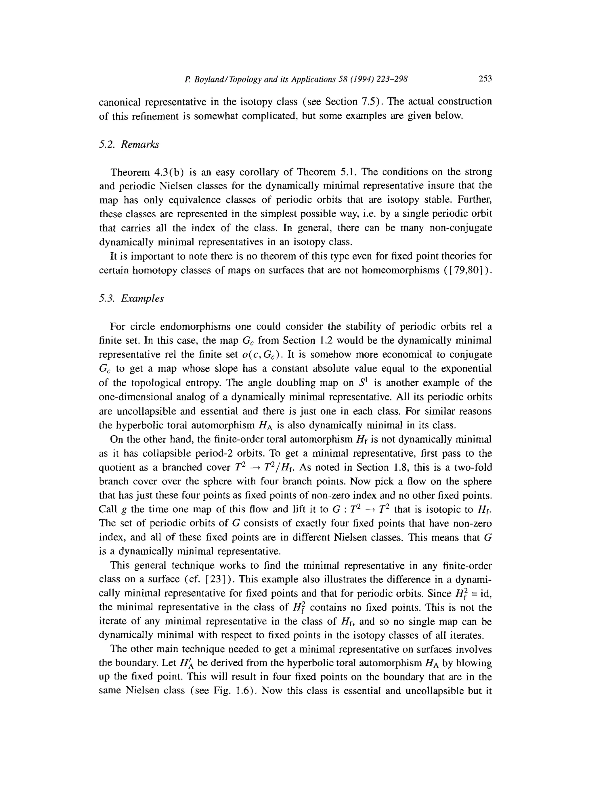 I? Boyland/Topology and its Applications 58 (1994) 223-298 253
canonical representative in the isotopy class (see Section 7.5). The actual construction
of this refinement is somewhat complicated, but some examples are given below.
5.2. Remarks
Theorem 4.3(b) is an easy corollary of Theorem 5.1. The conditions on the strong
and periodic Nielsen classes for the dynamically minimal representative insure that the
map has only equivalence classes of periodic orbits that are isotopy stable. Further,
these classes are represented in the simplest possible way, i.e. by a single periodic orbit
that carries all the index of the class. In general, there can be many non-conjugate
dynamically minimal representatives in an isotopy class.
It is important to note there is no theorem of this type even for fixed point theories for
certain homotopy classes of maps on surfaces that are not homeomorphisms ( [ 79,801).
5.3. Examples
For circle endomorphisms one could consider the stability of periodic orbits rel a
finite set. In this case, the map G, from Section 1.2 would be the dynamically minimal
representative rel the finite set o(c, G,). It is somehow more economical to conjugate
G, to get a map whose slope has a constant absolute value equal to the exponential
of the topological entropy. The angle doubling map on S’ is another example of the
one-dimensional analog of a dynamically minimal representative. All its periodic orbits
are uncollapsible and essential and there is just one in each class. For similar reasons
the hyperbolic toral automorphism HA is also dynamically minimal in its class.
On the other hand, the finite-order toral automorphism Hf is not dynamically minimal
as it has collapsible period-2 orbits. To get a minimal representative, first pass to the
quotient as a branched cover T2 --) T2/Hf. As noted in Section 1.8, this is a two-fold
branch cover over the sphere with four branch points. Now pick a flow on the sphere
that has just these four points as fixed points of non-zero index and no other fixed points.
Call g the time one map of this flow and lift it to G : T2 ---fT2 that is isotopic to Hf.
The set of periodic orbits of G consists of exactly four fixed points that have non-zero
index, and all of these fixed points are in different Nielsen classes. This means that G
is a dynamically minimal representative.
This general technique works to find the minimal representative in any finite-order
class on a surface (cf. [23]). This example also illustrates the difference in a dynami-
cally minimal representative for fixed points and that for periodic orbits. Since Hf = id,
the minimal representative in the class of Hf contains no fixed points. This is not the
iterate of any minimal representative in the class of Hf, and so no single map can be
dynamically minimal with respect to fixed points in the isotopy classes of all iterates.
The other main technique needed to get a minimal representative on surfaces involves
the boundary. Let Ha be derived from the hyperbolic toral automorphism HA by blowing
up the fixed point. This will result in four fixed points on the boundary that are in the
same Nielsen class (see Fig. 1.6). Now this class is essential and uncollapsible but it
 