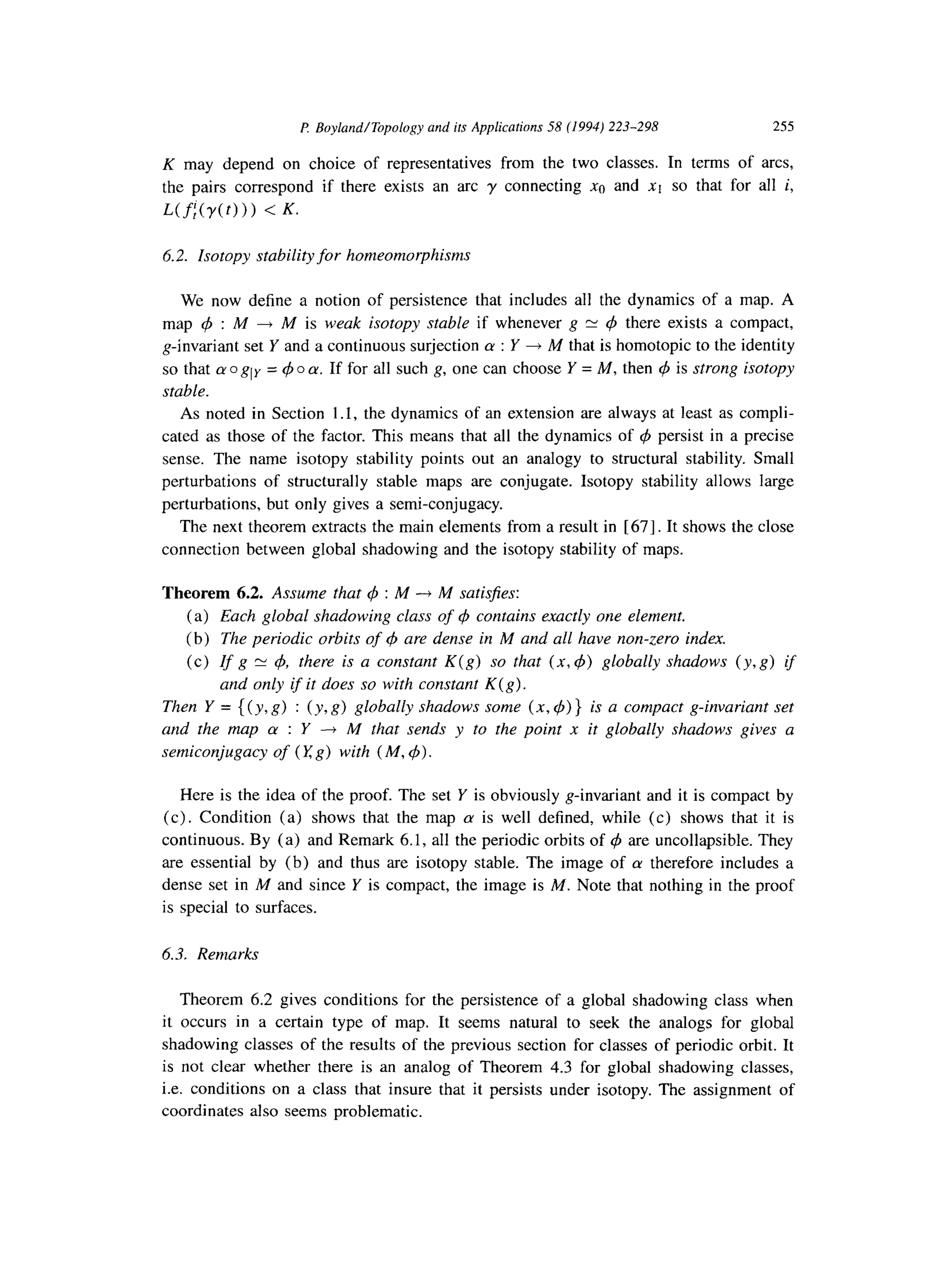 P Boyland/Topology and its Applications 58 (1994) 223-298 255
K may depend on choice of representatives from the two classes. In terms of arcs,
the pairs correspond if there exists an arc y connecting xa and xt so that for all i,
Uf;(y(t))) < K.
6.2. Isotopy stability for homeomorphisms
We now define a notion of persistence that includes all the dynamics of a map. A
map 4 : M + M is weak isotopy stable if whenever g = 4 there exists a compact,
g-invariant set Y and a continuous surjection LY: Y + M that is homotopic to the identity
so that cro gly = 4 o LY.If for all such g, one can choose Y = M, then 4 is strong isotopy
stable.
As noted in Section 1.1, the dynamics of an extension are always at least as compli-
cated as those of the factor. This means that all the dynamics of $ persist in a precise
sense. The name isotopy stability points out an analogy to structural stability. Small
perturbations of structurally stable maps are conjugate. Isotopy stability allows large
perturbations, but only gives a semi-conjugacy.
The next theorem extracts the main elements from a result in [ 671. It shows the close
connection between global shadowing and the isotopy stability of maps.
Theorem 6.2. Assume that 4 : M -+ M satisJies:
(a) Each global shadowing class of 4 contains exactly one element.
(b) The periodic orbits of C$are dense in M and all have non-zero index.
(c) If g y q4, there is a constant K(g) so that (x, 4) globally shadows (y, g) if
and only if it does so with constant K(g).
Then Y = {(y, g) : (y, g) globally shadows some (x. $) } is a compact g-invariant set
and the map LY : Y --) M that sends y to the point x it globally shadows gives a
semiconjugacy of (I: g) with (M, 4).
Here is the idea of the proof. The set Y is obviously g-invariant and it is compact by
(c). Condition (a) shows that the map LYis well defined, while (c) shows that it is
continuous. By (a) and Remark 6.1, all the periodic orbits of q5 are uncollapsible. They
are essential by (b) and thus are isotopy stable. The image of a therefore includes a
dense set in M and since Y is compact, the image is M. Note that nothing in the proof
is special to surfaces.
6.3. Remarks
Theorem 6.2 gives conditions for the persistence of a global shadowing class when
it occurs in a certain type of map. It seems natural to seek the analogs for global
shadowing classes of the results of the previous section for classes of periodic orbit. It
is not clear whether there is an analog of Theorem 4.3 for global shadowing classes,
i.e. conditions on a class that insure that it persists under isotopy. The assignment of
coordinates also seems problematic.
 