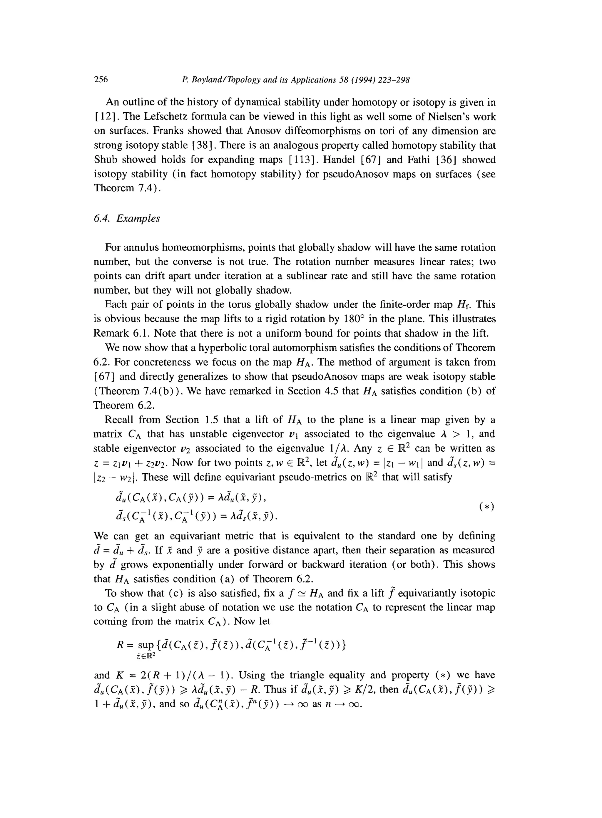 256 I? BoylandITopology and its Applications 58 (1994) 223-298
An outline of the history of dynamical stability under homotopy or isotopy is given in
[ 121. The Lefschetz formula can be viewed in this light as well some of Nielsen’s work
on surfaces. Franks showed that Anosov diffeomorphisms on tori of any dimension are
strong isotopy stable [ 381. There is an analogous property called homotopy stability that
Shub showed holds for expanding maps [ 1131. Handel [67] and Fathi [ 361 showed
isotopy stability (in fact homotopy stability) for pseudoAnosov maps on surfaces (see
Theorem 7.4).
6.4. Examples
For annulus homeomorphisms, points that globally shadow will have the same rotation
number, but the converse is not true. The rotation number measures linear rates; two
points can drift apart under iteration at a sublinear rate and still have the same rotation
number, but they will not globally shadow.
Each pair of points in the torus globally shadow under the finite-order map Hf. This
is obvious because the map lifts to a rigid rotation by 180” in the plane. This illustrates
Remark 6.1. Note that there is not a uniform bound for points that shadow in the lift.
We now show that a hyperbolic toral automorphism satisfies the conditions of Theorem
6.2. For concreteness we focus on the map HA. The method of argument is taken from
[ 671 and directly generalizes to show that pseudoAnosov maps are weak isotopy stable
(Theorem 7.4(b)). We have remarked in Section 4.5 that HA satisfies condition (b) of
Theorem 6.2.
Recall from Section 1.5 that a lift of HA to the plane is a linear map given by a
matrix CA that has unstable eigenvector ut associated to the eigenvalue h > 1, and
stable eigenvector 02 associated to the eigenvalue l/h. Any z E R2 can be written as
z = ztut + ~2~2. Now for two points z, w E Iw2, let &(z, w) = Izt - wt 1and Js( z, w) =
122- ~21. These will define equivariant pseudo-metrics on R2 that will satisfy
d;,(C*(~),C*(j9) = A&(&j%
&(C,‘(Z),C,-‘(9)) = hJs(a,g).
(*)
We can get an equivariant metric that is equivalent to the standard one by defining
2 = &, + zs. If .? and j are a positive distance apart, then their separation as measured
by 2 grows exponentially under forward or backward iteration (or both). This shows
that HA satisfies condition (a) of Theorem 6.2.
To show that (c) is also satisfied, fix a f N HA and fix a lift f” equivariantly isotopic
to CA (in a slight abuse of notation we use the notation CA to represent the linear map
coming from the matrix CA). Now let
and K = 2( R + 1) /( h - 1). Using the triangle equality and property (*) we have
Ju(C~(Z),f(y)) 3 ,di,(R,jj) -R. Thus if &(Z,B) 3 K/2, then &u(C~(R),.f(j;)) 3
1 +&(Z,g), and so &(C;;(?),p(j)) ---f cc as n --f co.
 