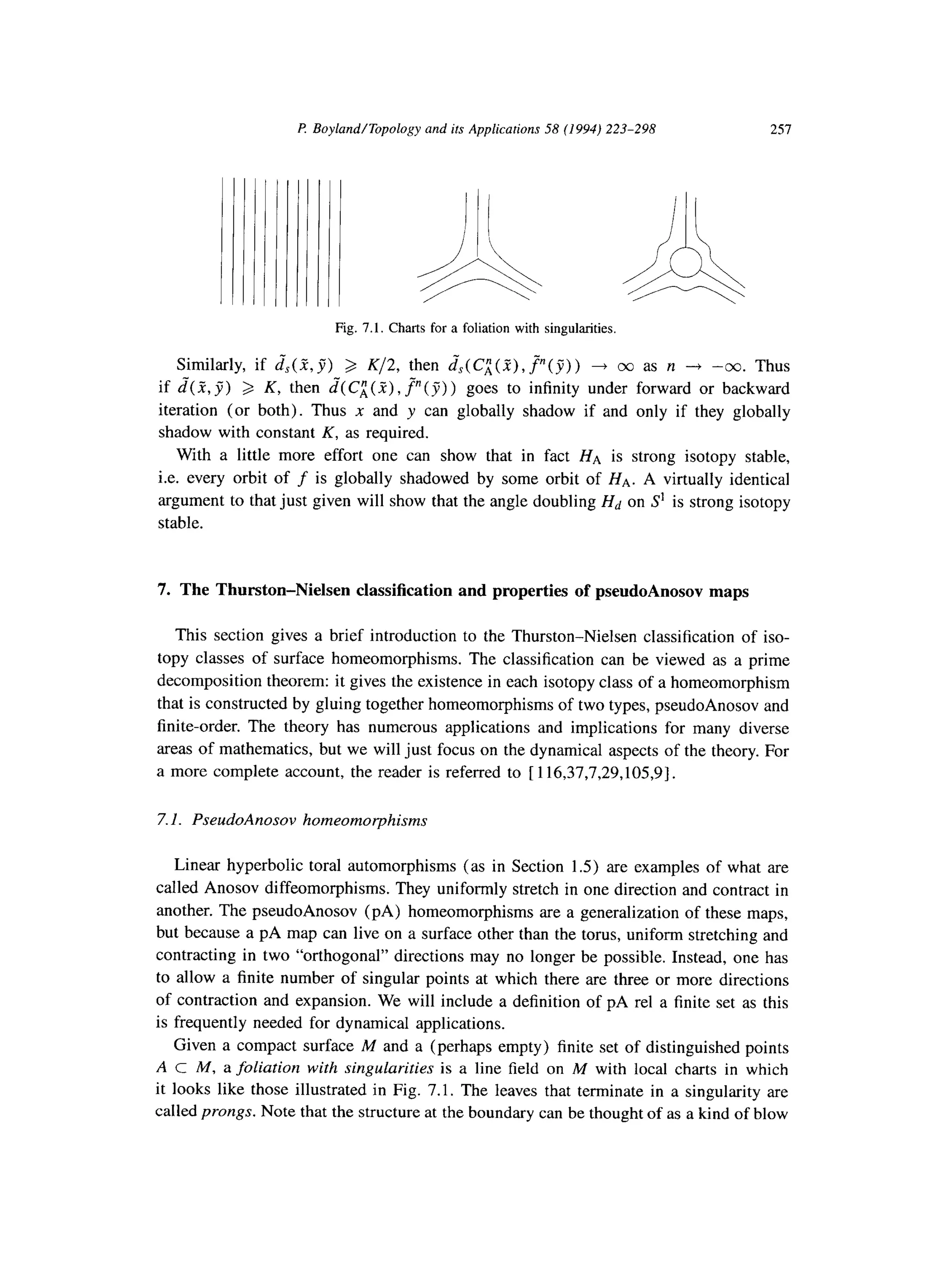 P Boyland/Topology and its Applications 58 (1994) 223-298 257
Fig. 7.1. Charts for a foliation with singularities.
Similarly, if J$(Z.,y”) > K/2, then ~~(C~(Z),~(J)) + 00 as n --+ -co. Thus
if d( 2, jj) 3 K, then d”(CL(i), J”( 7) ) goes to infinity under forward or backward
iteration (or both). Thus x and y can globally shadow if and only if they globally
shadow with constant K, as required.
With a little more effort one can show that in fact HA is strong isotopy stable,
i.e. every orbit of f is globally shadowed by some orbit of HA. A virtually identical
argument to that just given will show that the angle doubling Hd on S’ is strong isotopy
stable.
7. The Thurston-Nielsen classification and properties of pseudoAnosov maps
This section gives a brief introduction to the Thurston-Nielsen classification of iso-
topy classes of surface homeomorphisms. The classification can be viewed as a prime
decomposition theorem: it gives the existence in each isotopy class of a homeomorphism
that is constructed by gluing together homeomorphisms of two types, pseudoAnosov and
finite-order. The theory has numerous applications and implications for many diverse
areas of mathematics, but we will just focus on the dynamical aspects of the theory. For
a more complete account, the reader is referred to [ 116,37,7,29,105,9].
7.1. PseudoAnosov homeomorphisms
Linear hyperbolic toral automorphisms (as in Section 1.5) are examples of what are
called Anosov diffeomorphisms. They uniformly stretch in one direction and contract in
another. The pseudoAnosov (PA) homeomorphisms are a generalization of these maps,
but because a pA map can live on a surface other than the torus, uniform stretching and
contracting in two “orthogonal” directions may no longer be possible. Instead, one has
to allow a finite number of singular points at which there are three or more directions
of contraction and expansion. We will include a definition of pA rel a finite set as this
is frequently needed for dynamical applications.
Given a compact surface M and a (perhaps empty) finite set of distinguished points
A c M, a foliation with singularities is a line field on M with local charts in which
it looks like those illustrated in Fig. 7.1. The leaves that terminate in a singularity are
called prongs. Note that the structure at the boundary can be thought of as a kind of blow
 