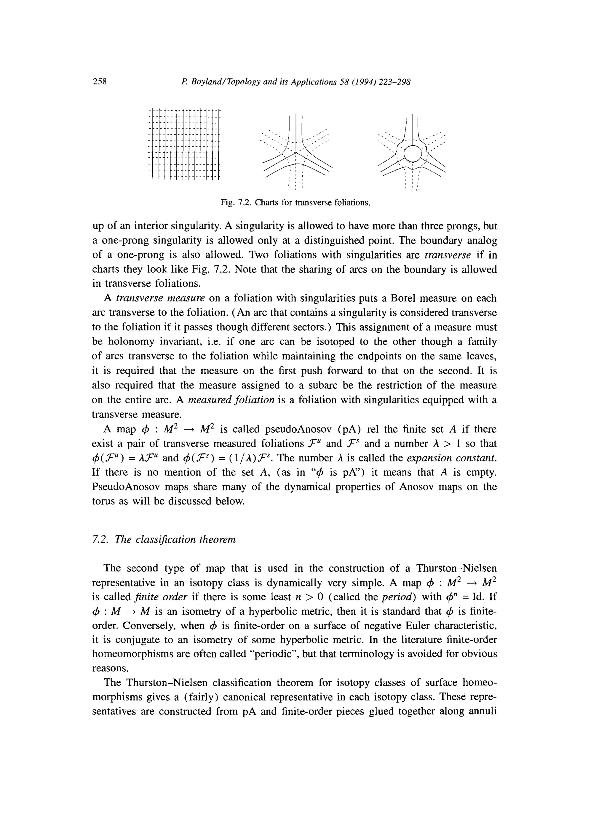 258 P: Boyland/Topology and its Applications 58 (1994) 223-298
. ..__._._. ....__..
r----.-------------
Fig. 7.2. Charts for transverse foliations.
up of an interior singularity. A singularity is allowed to have more than three prongs, but
a one-prong singularity is allowed only at a distinguished point. The boundary analog
of a one-prong is also allowed. Two foliations with singularities are transverse if in
charts they look like Fig. 7.2. Note that the sharing of arcs on the boundary is allowed
in transverse foliations.
A transverse measure on a foliation with singularities puts a Bore1 measure on each
arc transverse to the foliation. (An arc that contains a singularity is considered transverse
to the foliation if it passes though different sectors.) This assignment of a measure must
be holonomy invariant, i.e. if one arc can be isotoped to the other though a family
of arcs transverse to the foliation while maintaining the endpoints on the same leaves,
it is required that the measure on the first push forward to that on the second. It is
also required that the measure assigned to a subarc be the restriction of the measure
on the entire arc. A measured foliation is a foliation with singularities equipped with a
transverse measure.
A map 4 : M2 + M2 is called pseudoAnosov (PA) rel the finite set A if there
exist a pair of transverse measured foliations FU and FS and a number A > 1 so that
$(.?=““) = UK and d(F‘“) = ( l/A)FS. The number A is called the expansion constant.
If there is no mention of the set A, (as in “#J is PA”) it means that A is empty.
PseudoAnosov maps share many of the dynamical properties of Anosov maps on the
torus as will be discussed below.
7.2. The classification theorem
The second type of map that is used in the construction of a Thurston-Nielsen
representative in an isotopy class is dynamically very simple. A map 4 : M2 -+ M2
is called finite order if there is some least n > 0 (called the period) with @’ = Id. If
$J : A4 --f M is an isometry of a hyperbolic metric, then it is standard that 4 is finite-
order. Conversely, when 4 is finite-order on a surface of negative Euler characteristic,
it is conjugate to an isometry of some hyperbolic metric. In the literature finite-order
homeomorphisms are often called “periodic”, but that terminology is avoided for obvious
reasons.
The Thurston-Nielsen classification theorem for isotopy classes of surface homeo-
morphisms gives a (fairly) canonical representative in each isotopy class. These repre-
sentatives are constructed from pA and finite-order pieces glued together along annuli
 
