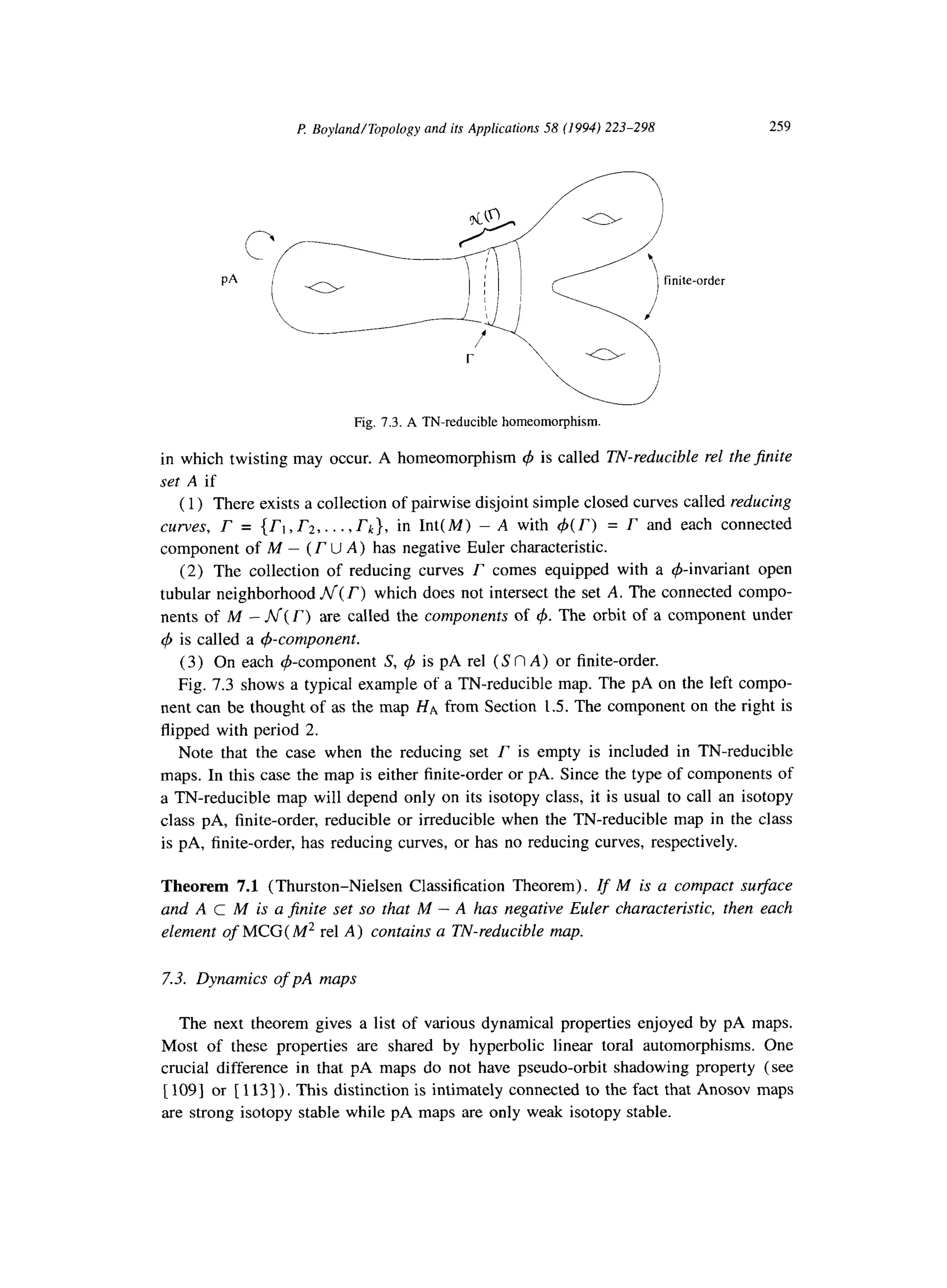 P Boyland/Topology and its Applications 58 (1994) 223-298 259
PA
Fig. 7.3. A TN-reducible homeomorphism.
in which twisting may occur. A homeomorphism 4 is called TN-reducible rel the$nite
set A if
(1) There exists a collection of pairwise disjoint simple closed curves called reducing
curves, r = (rl, r2,. . . , rk), in Int(M) - A with 4(r) = r and each connected
component of M - (r U A) has negative Euler characteristic.
(2) The collection of reducing curves r comes equipped with a &invariant open
tubular neighborhood ni( r) which does not intersect the set A. The connected compo-
nents of M - N(r) are called the components of 4. The orbit of a component under
4 is called a &component.
(3) On each $-component S, 4 is pA rel (S f? A) or finite-order.
Fig. 7.3 shows a typical example of a TN-reducible map. The pA on the left compo-
nent can be thought of as the map HA from Section 1.5. The component on the right is
flipped with period 2.
Note that the case when the reducing set r is empty is included in TN-reducible
maps. In this case the map is either finite-order or pA. Since the type of components of
a TN-reducible map will depend only on its isotopy class, it is usual to call an isotopy
class pA, finite-order, reducible or irreducible when the TN-reducible map in the class
is pA, finite-order, has reducing curves, or has no reducing curves, respectively.
Theorem 7.1 (Thurston-Nielsen Classification Theorem). Zf M is a compact surface
and A c M is a finite set so that M - A has negative Euler characteristic, then each
element of MCG( M2 rel A) contains a TN-reducible map.
7.3. Dynamics of pA maps
The next theorem gives a list of various dynamical properties enjoyed by pA maps.
Most of these properties are shared by hyperbolic linear toral automorphisms. One
crucial difference in that pA maps do not have pseudo-orbit shadowing property (see
[ 1091 or [ 1131) . This distinction is intimately connected to the fact that Anosov maps
are strong isotopy stable while pA maps are only weak isotopy stable.
 