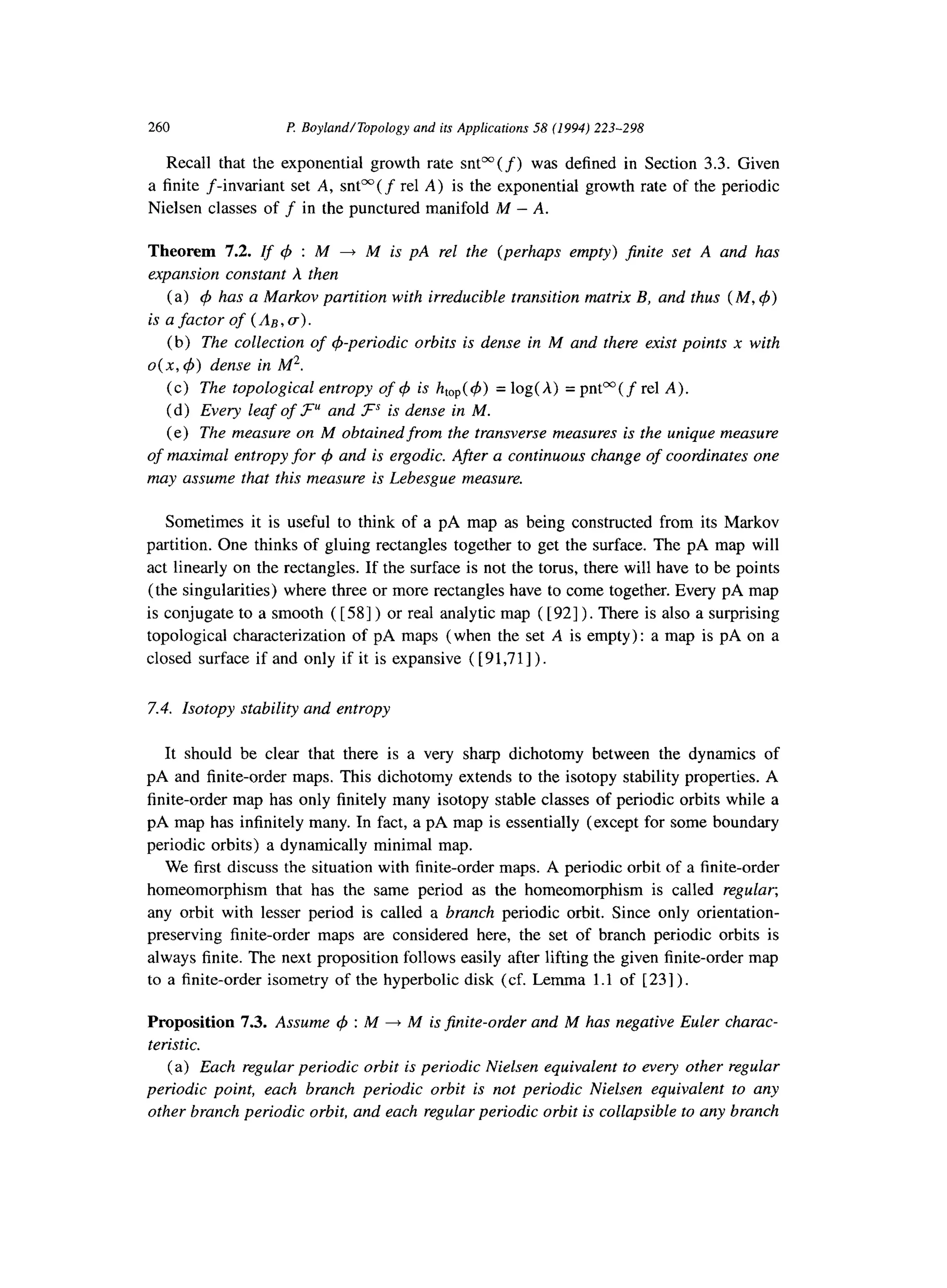 260 P Boyland/Topologyand its Applications58 (1994)223-298
Recall that the exponential growth rate snt”(f) was defined in Section 3.3. Given
a finite f-invariant set A, snP( f rel A) is the exponential growth rate of the periodic
Nielsen classes of f in the punctured manifold M - A.
Theorem 7.2. If q5 : M + M is pA rel the (perhaps empty) finite set A and has
expansion constant A then
(a) 4 has a Markov partition with irreducible transition matrix B, and thus (M, C#J)
is a factor of (A,, a).
(b) The collection of &periodic orbits is dense in M and there exist points x with
0(x, 4) dense in M*.
(c) The topological entropy of 4 is htop(4) = log(A) = pnt”( f rel A).
(d) Every leaf of .P and F’” is dense in M.
(e) The measure on M obtained from the transverse measures is the unique measure
of maximal entropy for 4 and is ergodic. After a continuous change of coordinates one
may assume that this measure is Lebesgue measure.
Sometimes it is useful to think of a pA map as being constructed from its Markov
partition. One thinks of gluing rectangles together to get the surface. The pA map will
act linearly on the rectangles. If the surface is not the torus, there will have to be points
(the singularities) where three or more rectangles have to come together. Every pA map
is conjugate to a smooth ( [ 581) or real analytic map ( [921). There is also a surprising
topological characterization of pA maps (when the set A is empty): a map is pA on a
closed surface if and only if it is expansive ( [ 9 1,7 11) .
7.4. Isotopy stability and entropy
It should be clear that there is a very sharp dichotomy between the dynamics of
pA and finite-order maps. This dichotomy extends to the isotopy stability properties. A
finite-order map has only finitely many isotopy stable classes of periodic orbits while a
pA map has infinitely many. In fact, a pA map is essentially (except for some boundary
periodic orbits) a dynamically minimal map.
We first discuss the situation with finite-order maps. A periodic orbit of a finite-order
homeomorphism that has the same period as the homeomorphism is called regular;
any orbit with lesser period is called a branch periodic orbit. Since only orientation-
preserving finite-order maps are considered here, the set of branch periodic orbits is
always finite. The next proposition follows easily after lifting the given finite-order map
to a finite-order isometry of the hyperbolic disk (cf. Lemma 1.1 of [ 231) .
Proposition 7.3. Assume 4 : M + M is$nite-order and M has negative Euler charac-
teristic.
(a) Each regular periodic orbit is periodic Nielsen equivalent to every other regular
periodic point, each branch periodic orbit is not periodic Nielsen equivalent to any
other branch periodic orbit, and each regular periodic orbit is collapsible to any branch
 