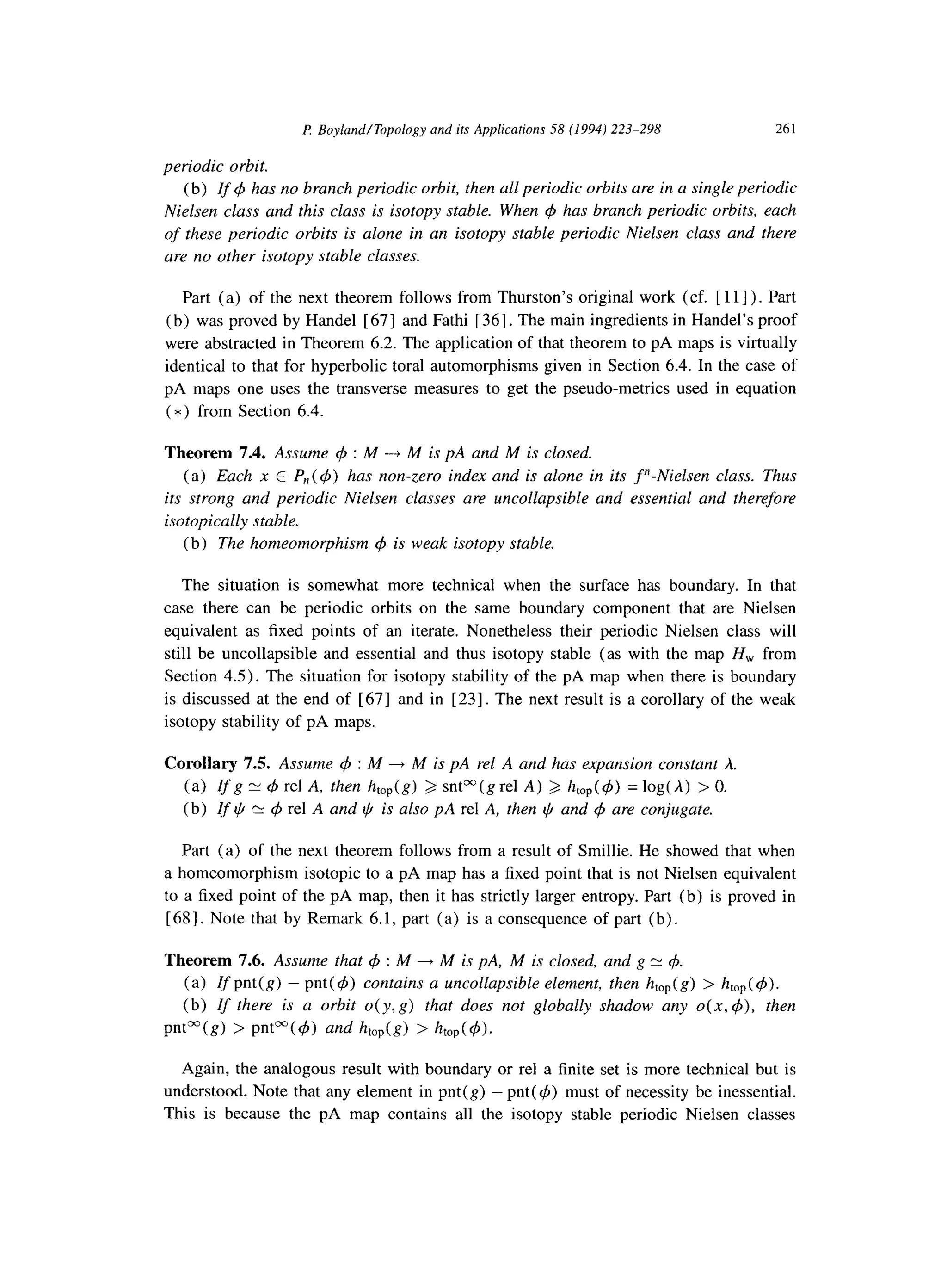 P: Boyland/Topology and its Applications 58 (1994) 223-298 261
periodic orbit.
(b) If 4 has no branch periodic orbit, then all periodic orbits are in a single periodic
Nielsen class and this class is isotopy stable. When 4 has branch periodic orbits, each
of these periodic orbits is alone in an isotopy stable periodic Nielsen class and there
are no other isotopy stable classes.
Part (a) of the next theorem follows from Thurston’s original work (cf. [ 111) . Part
(b) was proved by Handel [ 671 and Fathi [ 361. The main ingredients in Handel’s proof
were abstracted in Theorem 6.2. The application of that theorem to pA maps is virtually
identical to that for hyperbolic toral automorphisms given in Section 6.4. In the case of
pA maps one uses the transverse measures to get the pseudo-metrics used in equation
(*) from Section 6.4.
Theorem 7.4. Assume 4 : M -+ M is pA and M is closed.
(a) Each x E P,,( 4) has non-zero index and is alone in its Y-Nielsen class. Thus
its strong and periodic Nielsen classes are uncollapsible and essential and therefore
isotopically stable.
(b) The homeomorphism q5 is weak isotopy stable.
The situation is somewhat more technical when the surface has boundary. In that
case there can be periodic orbits on the same boundary component that are Nielsen
equivalent as fixed points of an iterate. Nonetheless their periodic Nielsen class will
still be uncollapsible and essential and thus isotopy stable (as with the map H,,, from
Section 4.5). The situation for isotopy stability of the pA map when there is boundary
is discussed at the end of [ 671 and in [231. The next result is a corollary of the weak
isotopy stability of pA maps.
Corollary 7.5. Assume q5 : M + M is pA rel A and has expansion constant h.
(a) Zfg E 4 rel A, then h,,,(g) b sntOO(grel A) 2 htop(q5) = log(A) > 0.
(b) If Q N 4 rel A and ~,4is also pA rel A, then ti and 4 are conjugate.
Part (a) of the next theorem follows from a result of Smillie. He showed that when
a homeomorphism isotopic to a pA map has a fixed point that is not Nielsen equivalent
to a fixed point of the pA map, then it has strictly larger entropy. Part (b) is proved in
[ 681. Note that by Remark 6.1, part (a) is a consequence of part (b) .
Theorem 7.6. Assume that 4 : M + M is pA, M is closed, and g N 4.
(a) If pnt( g) - pnt ( 4) contains a uncollapsible element, then htop(g) > htop( 4).
(b) If there is a orbit o( y, g) that does not globally shadow any 0(x, 4), then
pnt”(g) > pnt”(4) and hop(g) > htop(4).
Again, the analogous result with boundary or rel a finite set is more technical but is
understood. Note that any element in pnt(g) - pnt( 4) must of necessity be inessential.
This is because the pA map contains all the isotopy stable periodic Nielsen classes
 