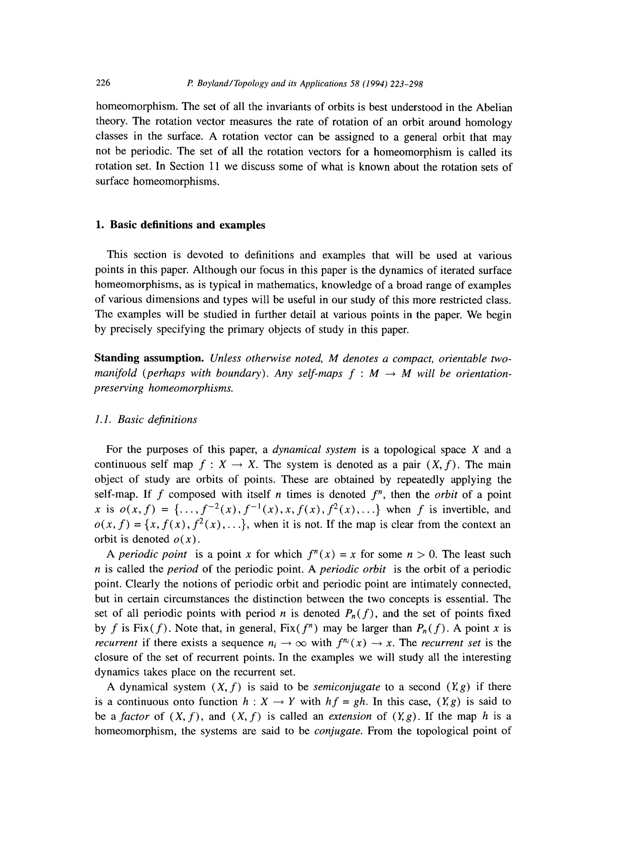 226 F! BoylandlTopology and its Applicafions 58 (1994) 223-298
homeomorphism. The set of all the invariants of orbits is best understood in the Abelian
theory. The rotation vector measures the rate of rotation of an orbit around homology
classes in the surface. A rotation vector can be assigned to a general orbit that may
not be periodic. The set of all the rotation vectors for a homeomorphism is called its
rotation set. In Section 11 we discuss some of what is known about the rotation sets of
surface homeomorphisms.
1. Basic definitions and examples
This section is devoted to definitions and examples that will be used at various
points in this paper. Although our focus in this paper is the dynamics of iterated surface
homeomorphisms, as is typical in mathematics, knowledge of a broad range of examples
of various dimensions and types will be useful in our study of this more restricted class.
The examples will be studied in further detail at various points in the paper. We begin
by precisely specifying the primary objects of study in this paper.
Standing assumption. Unless otherwise noted, M denotes a compact, orientable two-
manifold (perhaps with boundary). Any self-maps f : M -+ M will be orientation-
preserving homeomorphisms.
1.I. Basic dejinitions
For the purposes of this paper, a dynamical system is a topological space X and a
continuous self map f : X + X. The system is denoted as a pair (X, f). The main
object of study are orbits of points. These are obtained by repeatedly applying the
self-map. If f composed with itself n times is denoted f”, then the orbit of a point
x is o(n, f) = {. . . , f-‘(~) ,f-’ (x), x, f(x), f2( x), . . .} when f is invertible, and
4x3 f) = (x7 f(x) 9f2W 9. . .}, when it is not. If the map is clear from the context an
orbit is denoted o(x).
A periodic point is a point x for which f”(x) = x for some n > 0. The least such
n is called the period of the periodic point. A periodic orbit is the orbit of a periodic
point. Clearly the notions of periodic orbit and periodic point are intimately connected,
but in certain circumstances the distinction between the two concepts is essential. The
set of all periodic points with period n is denoted P,,(f), and the set of points fixed
by f is Fix(f). Note that, in general, Fix( f”) may be larger than P,,(f). A point x is
recurrent if there exists a sequence ni + 00 with f” (x) --) x. The recurrent set is the
closure of the set of recurrent points. In the examples we will study all the interesting
dynamics takes place on the recurrent set.
A dynamical system (X, f) is said to be semiconjugate to a second (Kg) if there
is a continuous onto function h : X + Y with hf = gh. In this case, (Kg) is said to
be a factor of (X, f), and (X, f) is called an extension of (Kg). If the map h is a
homeomorphism, the systems are said to be conjugate. From the topological point of
 