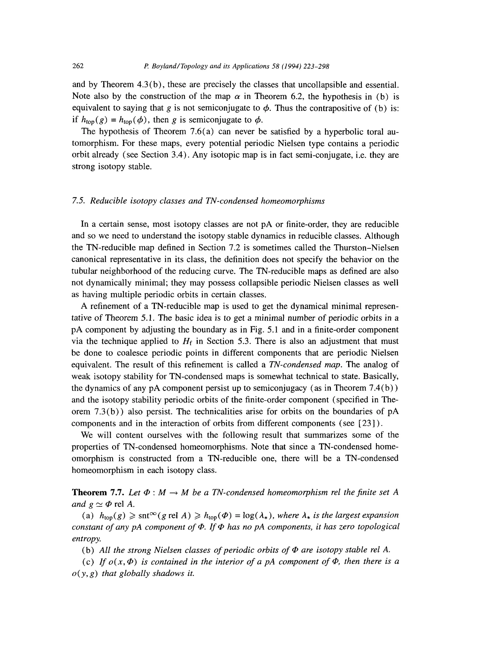 262 P: Boyland/Topology and its Applications 58 (1994) 223-298
and by Theorem 4.3(b), these are precisely the classes that uncollapsible and essential.
Note also by the construction of the map cy in Theorem 6.2, the hypothesis in (b) is
equivalent to saying that g is not semiconjugate to 4. Thus the contrapositive of (b) is:
if h,,(g) = htop( 4)) then g is semiconjugate to 4.
The hypothesis of Theorem 7.6(a) can never be satisfied by a hyperbolic toral au-
tomorphism. For these maps, every potential periodic Nielsen type contains a periodic
orbit already (see Section 3.4). Any isotopic map is in fact semi-conjugate, i.e. they are
strong isotopy stable.
7.5. Reducible isotopy classes and TN-condensed homeomorphisms
In a certain sense, most isotopy classes are not pA or finite-order, they are reducible
and so we need to understand the isotopy stable dynamics in reducible classes. Although
the TN-reducible map defined in Section 7.2 is sometimes called the Thurston-Nielsen
canonical representative in its class, the definition does not specify the behavior on the
tubular neighborhood of the reducing curve. The TN-reducible maps as defined are also
not dynamically minimal; they may possess collapsible periodic Nielsen classes as well
as having multiple periodic orbits in certain classes.
A refinement of a TN-reducible map is used to get the dynamical minimal represen-
tative of Theorem 5.1. The basic idea is to get a minimal number of periodic orbits in a
pA component by adjusting the boundary as in Fig. 5.1 and in a finite-order component
via the technique applied to Hf in Section 5.3. There is also an adjustment that must
be done to coalesce periodic points in different components that are periodic Nielsen
equivalent. The result of this refinement is called a TN-condensed map. The analog of
weak isotopy stability for TN-condensed maps is somewhat technical to state. Basically,
the dynamics of any pA component persist up to semiconjugacy (as in Theorem 7.4(b) )
and the isotopy stability periodic orbits of the finite-order component (specified in The-
orem 7.3(b)) also persist. The technicalities arise for orbits on the boundaries of pA
components and in the interaction of orbits from different components (see [23] ).
We will content ourselves with the following result that summarizes some of the
properties of TN-condensed homeomorphisms. Note that since a TN-condensed home-
omorphism is constructed from a TN-reducible one, there will be a TN-condensed
homeomorphism in each isotopy class.
Theorem 7.7. Let @ : M --) M be a TN-condensed homeomorphism rel the$nite set A
and g N @ rel A.
(a) htOp(g) 3 snP(g rel A) 2 htop(@) = log(&), where A, is the largest expansion
constant of any pA component of CD.If @ has no pA components, it has zero topological
entropy.
(b) All the strong Nielsen classes of periodic orbits of CDare isotopy stable rel A.
(c) Zf 0(x, @) is contained in the interior of a pA component of @, then there is a
o( y, g) that globally shadows it.
 