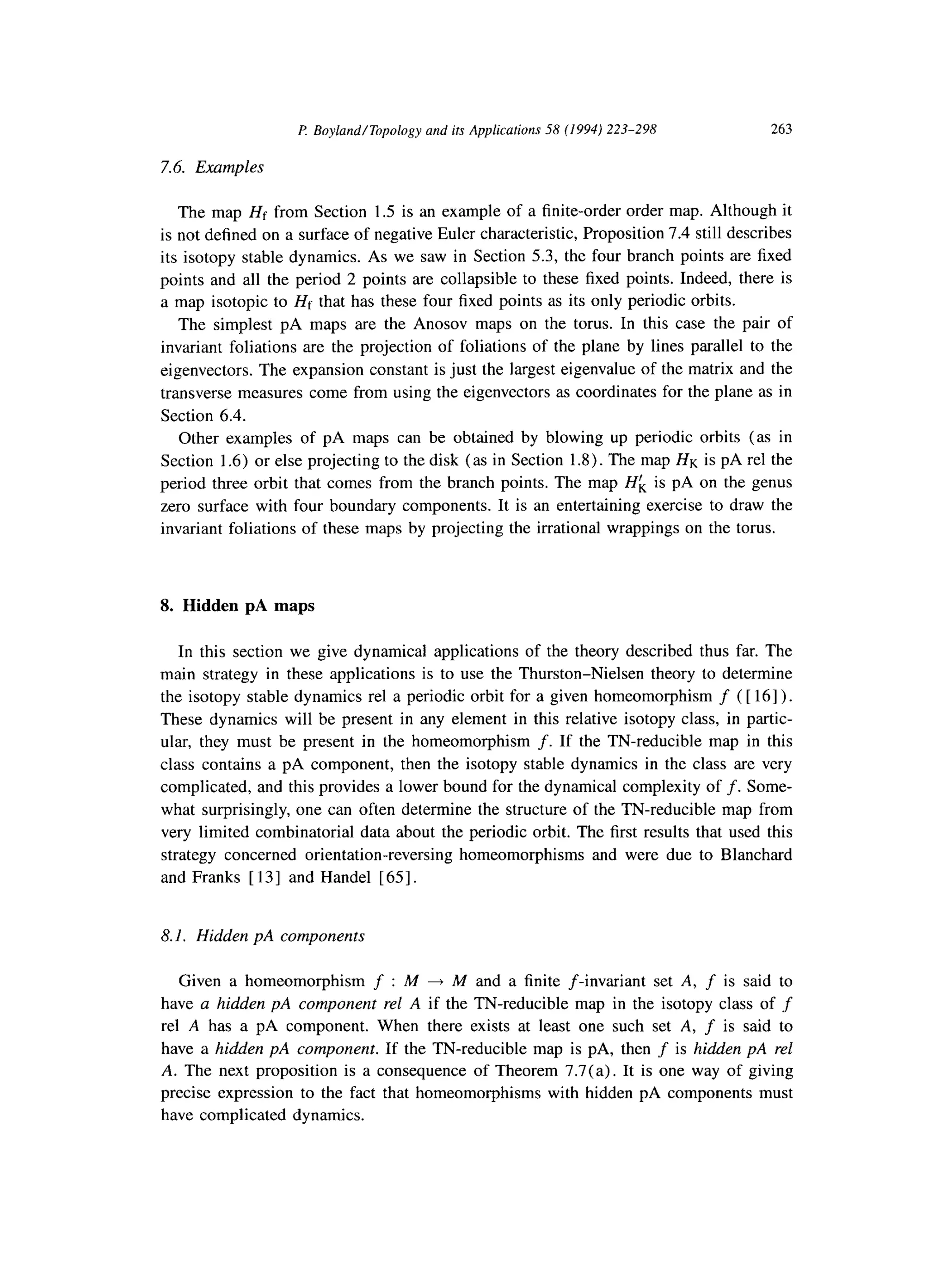 F! Boyland/Topology and its Applications 58 (1994) 223-298 263
7.6. Examples
The map Hf from Section 1.5 is an example of a finite-order order map. Although it
is not defined on a surface of negative Euler characteristic, Proposition 7.4 still describes
its isotopy stable dynamics. As we saw in Section 5.3, the four branch points are fixed
points and all the period 2 points are collapsible to these fixed points. Indeed, there is
a map isotopic to Hf that has these four fixed points as its only periodic orbits.
The simplest pA maps are the Anosov maps on the torus. In this case the pair of
invariant foliations are the projection of foliations of the plane by lines parallel to the
eigenvectors. The expansion constant is just the largest eigenvalue of the matrix and the
transverse measures come from using the eigenvectors as coordinates for the plane as in
Section 6.4.
Other examples of pA maps can be obtained by blowing up periodic orbits (as in
Section 1.6) or else projecting to the disk (as in Section 1.8). The map HK is pA rel the
period three orbit that comes from the branch points. The map Hf, is pA on the genus
zero surface with four boundary components. It is an entertaining exercise to draw the
invariant foliations of these maps by projecting the irrational wrappings on the torus.
8. Hidden pA maps
In this section we give dynamical applications of the theory described thus far. The
main strategy in these applications is to use the Thurston-Nielsen theory to determine
the isotopy stable dynamics rel a periodic orbit for a given homeomorphism f ( [ 161).
These dynamics will be present in any element in this relative isotopy class, in partic-
ular, they must be present in the homeomorphism f. If the TN-reducible map in this
class contains a pA component, then the isotopy stable dynamics in the class are very
complicated, and this provides a lower bound for the dynamical complexity of f. Some-
what surprisingly, one can often determine the structure of the TN-reducible map from
very limited combinatorial data about the periodic orbit. The first results that used this
strategy concerned orientation-reversing homeomorphisms and were due to Blanchard
and Franks [ 131 and Handel [ 651.
8.1. Hidden pA components
Given a homeomorphism f : M + M and a finite f-invariant set A, f is said to
have a hidden pA component rel A if the TN-reducible map in the isotopy class of f
rel A has a pA component. When there exists at least one such set A, f is said to
have a hidden pA component. If the TN-reducible map is pA, then f is hidden pA rel
A. The next proposition is a consequence of Theorem 7,7(a). It is one way of giving
precise expression to the fact that homeomorphisms with hidden pA components must
have complicated dynamics.
 