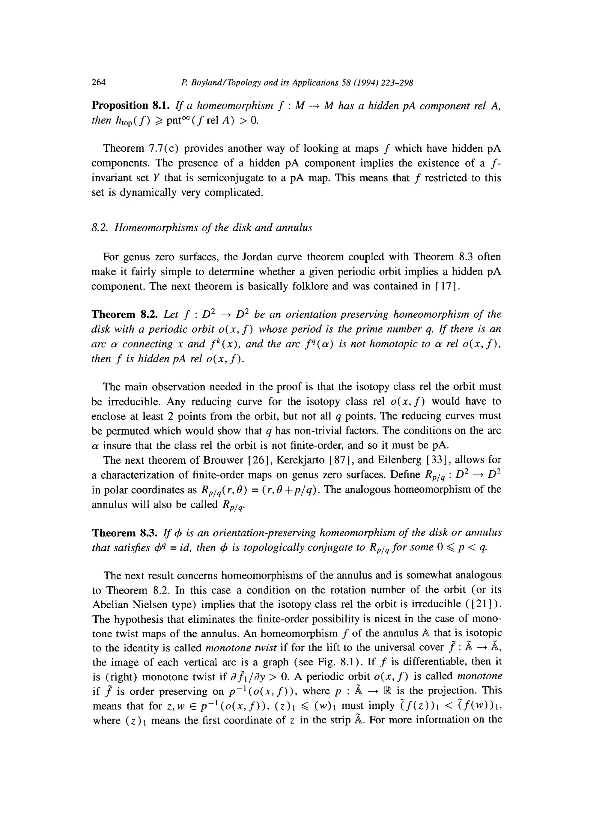 264 F1 BoylundITopology and its Applications 58 (1994) 223-298
Proposition 8.1. If a homeomorphism f : M --+ M has a hidden pA component rel A,
then htop( f) > pnt”( f rel A) > 0.
Theorem 7.7(c) provides another way of looking at maps f which have hidden pA
components. The presence of a hidden pA component implies the existence of a f-
invariant set Y that is semiconjugate to a pA map. This means that f restricted to this
set is dynamically very complicated.
8.2. Homeomorphisms of the disk and annulus
For genus zero surfaces, the Jordan curve theorem coupled with Theorem 8.3 often
make it fairly simple to determine whether a given periodic orbit implies a hidden pA
component. The next theorem is basically folklore and was contained in [ 171.
Theorem 8.2. Let f : D2 + D2 be an orientation preserving homeomorphism of the
disk with a periodic orbit o( x, f) whose period is the prime number q. If there is an
arc a connecting x and fk(x), and the arc f‘J(a)is not homotopic to a rel 0(x, f),
then f is hidden pA rel o( x, f).
The main observation needed in the proof is that the isotopy class rel the orbit must
be irreducible. Any reducing curve for the isotopy class rel 0(x, f) would have to
enclose at least 2 points from the orbit, but not all q points. The reducing curves must
be permuted which would show that q has non-trivial factors. The conditions on the arc
cy insure that the class rel the orbit is not finite-order, and so it must be pA.
The next theorem of Brouwer [ 261, Kerekjarto [ 871, and Eilenberg [ 331, allows for
a characterization of finite-order maps on genus zero surfaces. Define R,,l, : D2 + D2
in polar coordinates as R,l,( r, 8) = (r, 8 +p/q) . The analogous homeomorphism of the
annulus will also be called R,l,.
Theorem 8.3. If 4 is an orientation-preserving homeomorphism of the disk or annulus
that satis$es @ = id, then C/Jis topologically conjugate to RPiq for some 0 < p < q.
The next result concerns homeomorphisms of the annulus and is somewhat analogous
to Theorem 8.2. In this case a condition on the rotation number of the orbit (or its
Abelian Nielsen type) implies that the isotopy class rel the orbit is irreducible ( [ 211) .
The hypothesis that eliminates the finite-order possibility is nicest in the case of mono-
tone twist maps of the annulus. An homeomorphism f of the annulus A that is isotopic
to the identity is called monotone twist if for the lift to the universal cover fl : A + A,
the image of each vertical arc is a graph (see Fig. 8.1). If f is differentiable, then it
is (right) monotone twist if aJ’t /ay > 0. A periodic orbit 0(x, f) is called monotone
if f is order preserving on p-’ (o( x, f) ), where p : d 4 IR is the projection. This
means that for z,w E p-‘(0(x, f)), (Z)I 6 (W)I must imply (f(z>)l < (f(w))l,
where (Z ) 1 means the first coordinate of z in the strip A. For more information on the
 