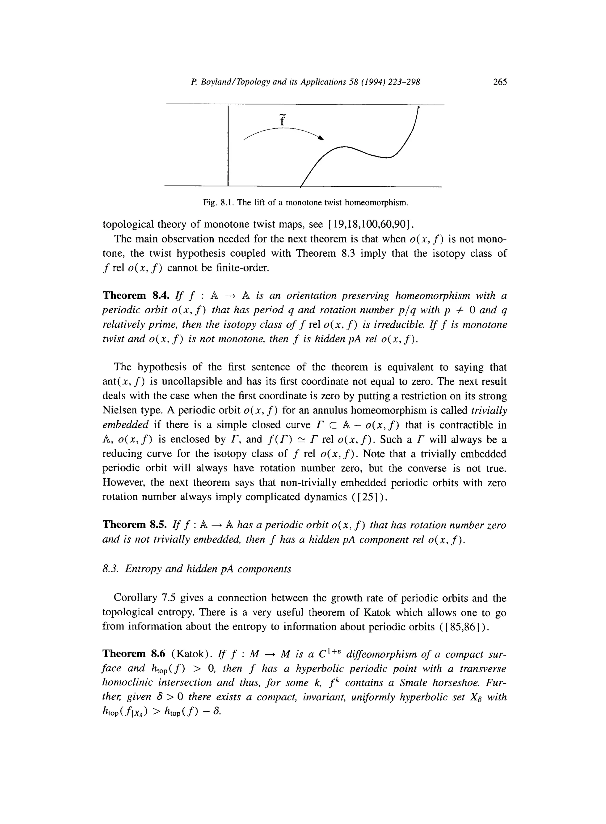 P Boyland/Topology and its Applications 58 (1994) 223-298 265
Fig. 8.1. The lift of a monotone twist homeomorphism.
topological theory of monotone twist maps, see [ 19,18,100,60,90].
The main observation needed for the next theorem is that when 0(x, f) is not mono-
tone, the twist hypothesis coupled with Theorem 8.3 imply that the isotopy class of
f rel 0(x, f) cannot be finite-order.
Theorem 8.4. Iff :A ---fA isan orientation preserving homeomorphism with a
periodic orbit o(n, f) that has period q and rotation number p/q with p # 0 and q
relatively prime, then the isotopy class off rel 0(x, f) is irreducible. If f is monotone
twist and 0(x, f) is not monotone, then f is hidden pA rel 0(x, f).
The hypothesis of the first sentence of the theorem is equivalent to saying that
ant( x, f) is uncollapsible and has its first coordinate not equal to zero. The next result
deals with the case when the first coordinate is zero by putting a restriction on its strong
Nielsen type. A periodic orbit o( x, f)for an annulus homeomorphism is called trivially
embedded if there is a simple closed curve r C A - 0(x, f) that is contractible in
A, 0(x, f) is enclosed by r, and f(T) z r rel 0(x, f).Such a r will always be a
reducing curve for the isotopy class of f rel 0(x, f).Note that a trivially embedded
periodic orbit will always have rotation number zero, but the converse is not true.
However, the next theorem says that non-trivially embedded periodic orbits with zero
rotation number always imply complicated dynamics ( [ 251) .
Theorem 8.5. Iff :A 4 A has a periodic orbit 0(x, f)that has rotation number zero
and is not trivially embedded, then f has a hidden pA component rel o( x, f).
8.3. Entropy and hidden pA components
Corollary 7.5 gives a connection between the growth rate of periodic orbits and the
topological entropy. There is a very useful theorem of Katok which allows one to go
from information about the entropy to information about periodic orbits ( [ 85,861).
Theorem 8.6 (Katok). Zff :M + M is a C ‘+’ diffeomorphism of a compact sur-
face and htop( f) > 0, then f has a hyperbolic periodic point with a transverse
homoclinic intersection and thus, for some k, fk contains a Smale horseshoe. Fur-
ther given 6 > 0 there exists a compact, invariant, uniformly hyperbolic set X8 with
htop(flxJ) > htop(f) - 6.
 