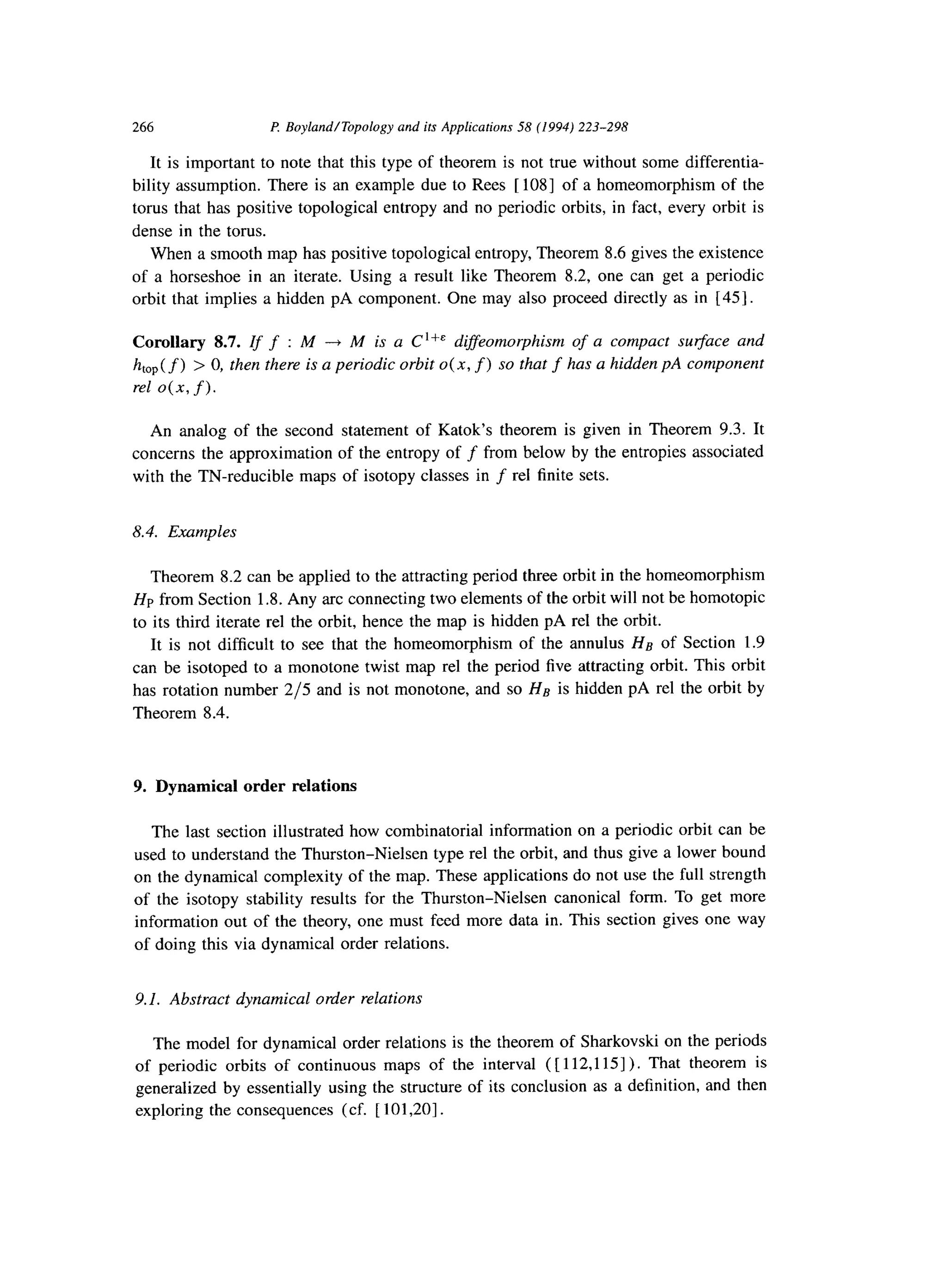 266 P. Boyland/Topology and its Applications 58 (1994) 223-298
It is important to note that this type of theorem is not true without some differentia-
bility assumption. There is an example due to Rees [ 1081 of a homeomorphism of the
torus that has positive topological entropy and no periodic orbits, in fact, every orbit is
dense in the torus.
When a smooth map has positive topological entropy, Theorem 8.6 gives the existence
of a horseshoe in an iterate. Using a result like Theorem 8.2, one can get a periodic
orbit that implies a hidden pA component. One may also proceed directly as in [ 451.
Corollary 8.7. Zf f : M -+ M is a C ‘+& diffeomorphism of a compact x&ace and
htop( f) > 0, then there is a periodic orbit 0(x, f) so that f has a hidden pA component
rel 0(x, f).
An analog of the second statement of Katok’s theorem is given in Theorem 9.3. It
concerns the approximation of the entropy of f from below by the entropies associated
with the TN-reducible maps of isotopy classes in f rel finite sets.
8.4. Examples
Theorem 8.2 can be applied to the attracting period three orbit in the homeomorphism
HP from Section 1.8. Any arc connecting two elements of the orbit will not be homotopic
to its third iterate rel the orbit, hence the map is hidden pA rel the orbit.
It is not difficult to see that the homeomorphism of the annulus Hs of Section 1.9
can be isotoped to a monotone twist map rel the period five attracting orbit. This orbit
has rotation number 2/5 and is not monotone, and so Hg is hidden pA rel the orbit by
Theorem 8.4.
9. Dynamical order relations
The last section illustrated how combinatorial information on a periodic orbit can be
used to understand the Thurston-Nielsen type rel the orbit, and thus give a lower bound
on the dynamical complexity of the map. These applications do not use the full strength
of the isotopy stability results for the Thurston-Nielsen canonical form. To get more
information out of the theory, one must feed more data in. This section gives one way
of doing this via dynamical order relations.
9.1. Abstract dynamical order relations
The model for dynamical order relations is the theorem of Sharkovski on the periods
of periodic orbits of continuous maps of the interval ([ 112,115]). That theorem is
generalized by essentially using the structure of its conclusion as a definition, and then
exploring the consequences (cf. [ 101,20].
 