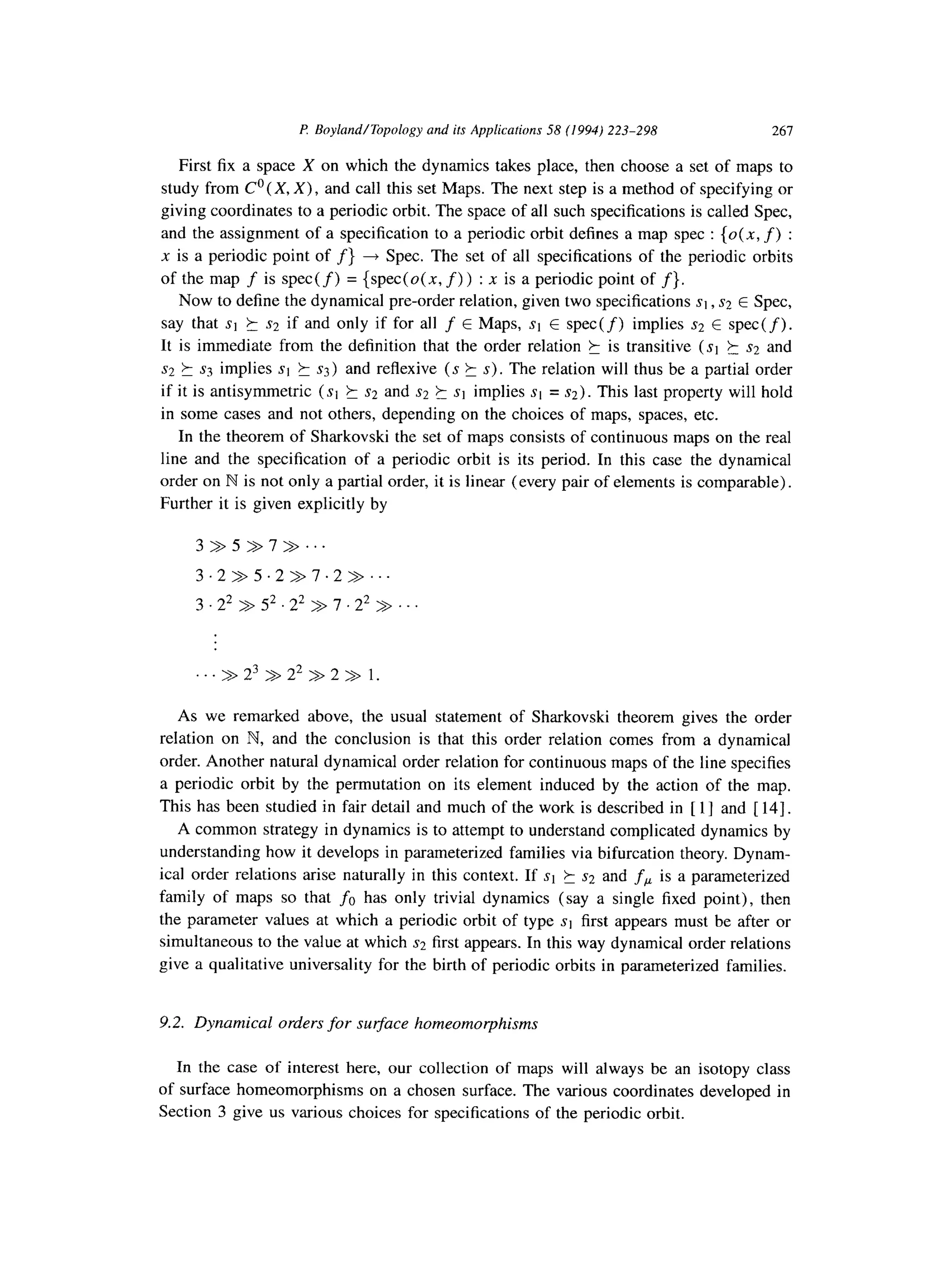P: Boyland/Topology and its Applications 58 (1994) 223-298 267
First fix a space X on which the dynamics takes place, then choose a set of maps to
study from Co (X, X) , and call this set Maps. The next step is a method of specifying or
giving coordinates to a periodic orbit. The space of all such specifications is called Spec,
and the assignment of a specification to a periodic orbit defines a map spec : {0(.x, f) :
x is a periodic point of f} + Spec. The set of all specifications of the periodic orbits
of the map f is spec( f) = {spec(o(x, f)) : x is a periodic point of f}.
Now to define the dynamical pre-order relation, given two specifications si , s:! E Spec,
say that st k s2 if and only if for all f E Maps, st E spec(f) implies s2 E spec(f).
It is immediate from the definition that the order relation k is transitive ($1 k s2 and
s2 ? ss implies st 5 ~3) and reflexive (s ? s). The relation will thus be a partial order
if it is antisymmetric (st h s2 and s2 k st implies st = ~2). This last property will hold
in some cases and not others, depending on the choices of maps, spaces, etc.
In the theorem of Sharkovski the set of maps consists of continuous maps on the real
line and the specification of a periodic orbit is its period. In this case the dynamical
order on N is not only a partial order, it is linear (every pair of elements is comparable).
Further it is given explicitly by
3 > 5 7> > . . .
3 2 > 5 .2 >> 7 .2 >> . . .
3 2= 5= 22>> >> 7 . 22 > . . .
As we remarked above, the usual statement of Sharkovski theorem gives the order
relation on B?, and the conclusion is that this order relation comes from a dynamical
order. Another natural dynamical order relation for continuous maps of the line specifies
a periodic orbit by the permutation on its element induced by the action of the map.
This has been studied in fair detail and much of the work is described in [ 1] and [ 141.
A common strategy in dynamics is to attempt to understand complicated dynamics by
understanding how it develops in parameterized families via bifurcation theory. Dynam-
ical order relations arise naturally in this context. If st 5 s2 and fP is a parameterized
family of maps so that fu has only trivial dynamics (say a single fixed point), then
the parameter values at which a periodic orbit of type st first appears must be after or
simultaneous to the value at which s2 first appears. In this way dynamical order relations
give a qualitative universality for the birth of periodic orbits in parameterized families.
9.2. Dynamical orders for surface homeomolphisms
In the case of interest here, our collection of maps will always be an isotopy class
of surface homeomorphisms on a chosen surface. The various coordinates developed in
Section 3 give us various choices for specifications of the periodic orbit.
 