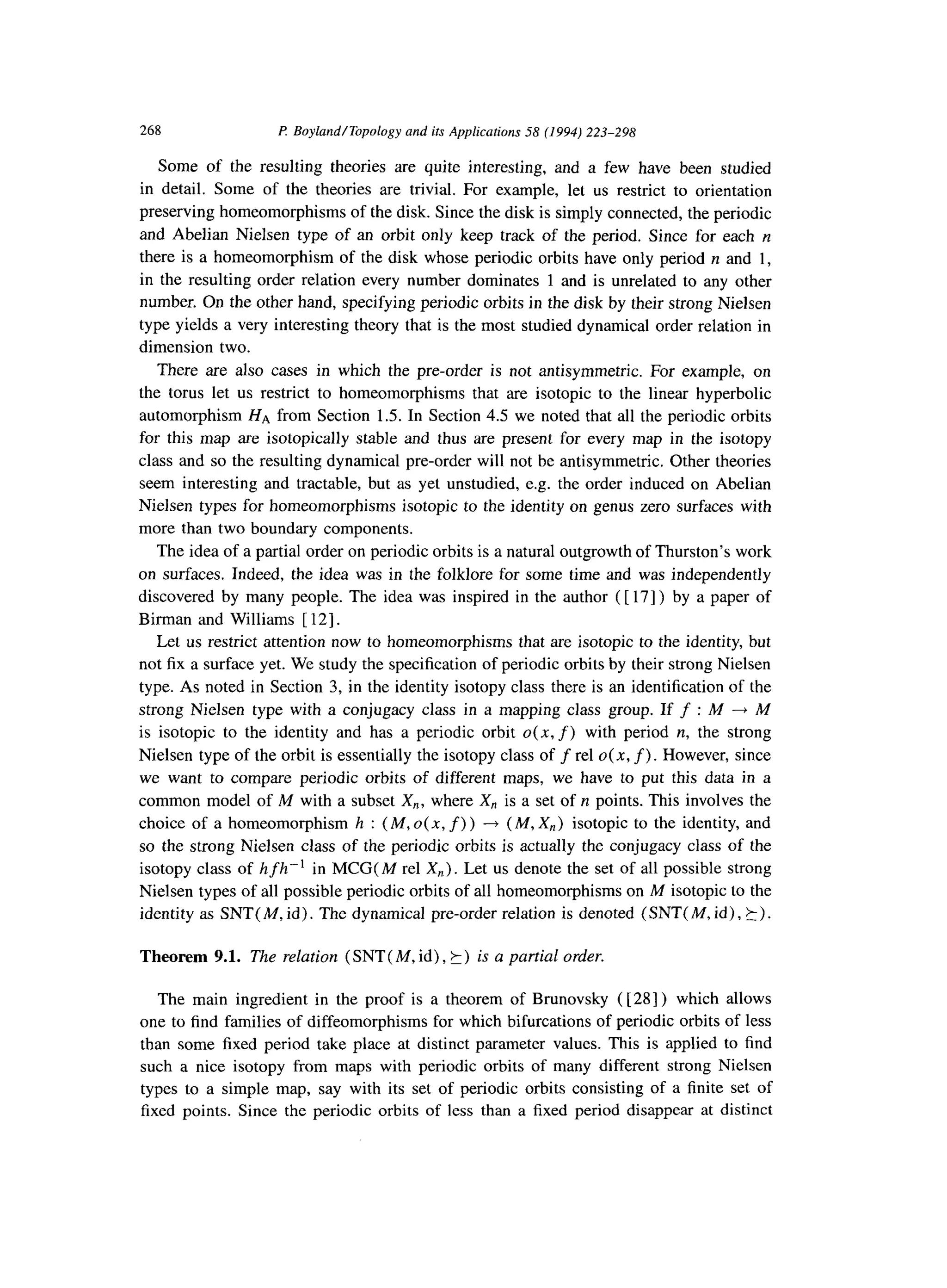 268 P: Boyland/Topology and its Applications 58 (1994) 223-298
Some of the resulting theories are quite interesting, and a few have been studied
in detail. Some of the theories are trivial. For example, let us restrict to orientation
preserving homeomorphisms of the disk. Since the disk is simply connected, the periodic
and Abelian Nielsen type of an orbit only keep track of the period. Since for each n
there is a homeomorphism of the disk whose periodic orbits have only period n and 1,
in the resulting order relation every number dominates 1 and is unrelated to any other
number. On the other hand, specifying periodic orbits in the disk by their strong Nielsen
type yields a very interesting theory that is the most studied dynamical order relation in
dimension two.
There are also cases in which the pre-order is not antisymmetric. For example, on
the torus let us restrict to homeomorphisms that are isotopic to the linear hyperbolic
automorphism HA from Section 1.5. In Section 4.5 we noted that all the periodic orbits
for this map are isotopically stable and thus are present for every map in the isotopy
class and so the resulting dynamical pre-order will not be antisymmetric. Other theories
seem interesting and tractable, but as yet unstudied, e.g. the order induced on Abelian
Nielsen types for homeomorphisms isotopic to the identity on genus zero surfaces with
more than two boundary components.
The idea of a partial order on periodic orbits is a natural outgrowth of Thurston’s work
on surfaces. Indeed, the idea was in the folklore for some time and was independently
discovered by many people. The idea was inspired in the author ( [ 171) by a paper of
Birman and Williams [ 121.
Let us restrict attention now to homeomorphisms that are isotopic to the identity, but
not fix a surface yet. We study the specification of periodic orbits by their strong Nielsen
type. As noted in Section 3, in the identity isotopy class there is an identification of the
strong Nielsen type with a conjugacy class in a mapping class group. If f :M --tM
is isotopic to the identity and has a periodic orbit 0(x, f) with period n, the strong
Nielsen type of the orbit is essentially the isotopy class of f rel o( x, f>. However, since
we want to compare periodic orbits of different maps, we have to put this data in a
common model of M with a subset X,, where X,, is a set of II points. This involves the
choice of a homeomorphism h : (M, o(x, f) > -+ (M, X,) isotopic to the identity, and
so the strong Nielsen class of the periodic orbits is actually the conjugacy class of the
isotopy class of hfh-'in MCG( M rel X,) . Let us denote the set of all possible strong
Nielsen types of all possible periodic orbits of all homeomorphisms on M isotopic to the
identity as SNT( M, id). The dynamical pre-order relation is denoted (SNT( M, id), 5).
Theorem 9.1. The relation (SNT( M, id), k) is a partial order.
The main ingredient in the proof is a theorem of Brunovsky ( [28] ) which allows
one to find families of diffeomorphisms for which bifurcations of periodic orbits of less
than some fixed period take place at distinct parameter values. This is applied to find
such a nice isotopy from maps with periodic orbits of many different strong Nielsen
types to a simple map, say with its set of periodic orbits consisting of a finite set of
fixed points. Since the periodic orbits of less than a fixed period disappear at distinct
 