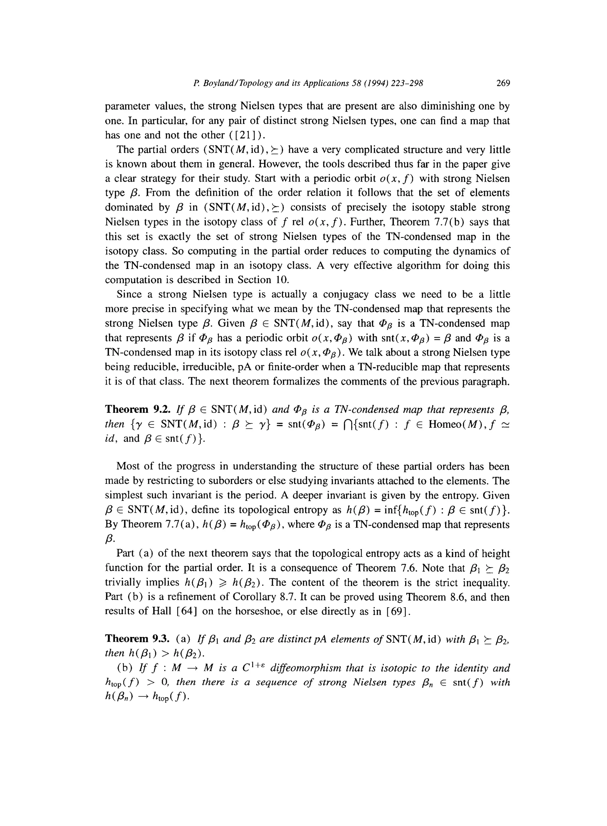 f! Boyland/Topology and its Applications 58 (1994) 223-298 269
parameter values, the strong Nielsen types that are present are also diminishing one by
one. In particular, for any pair of distinct strong Nielsen types, one can find a map that
has one and not the other ( [ 211) .
The partial orders (SNT( M, id), 5) have a very complicated structure and very little
is known about them in general. However, the tools described thus far in the paper give
a clear strategy for their study. Start with a periodic orbit o( x, f) with strong Nielsen
type /3. From the definition of the order relation it follows that the set of elements
dominated by p in (SNT(M, id), k) consists of precisely the isotopy stable strong
Nielsen types in the isotopy class of f rel u(x, f). Further, Theorem 7.7(b) says that
this set is exactly the set of strong Nielsen types of the TN-condensed map in the
isotopy class. So computing in the partial order reduces to computing the dynamics of
the TN-condensed map in an isotopy class. A very effective algorithm for doing this
computation is described in Section 10.
Since a strong Nielsen type is actually a conjugacy class we need to be a little
more precise in specifying what we mean by the TN-condensed map that represents the
strong Nielsen type /?. Given /3 E SNT( M, id), say that @p is a TN-condensed map
that represents /3 if @p has a periodic orbit o(x,@p) with snt(x,@p) = p and @p is a
TN-condensed map in its isotopy class rel 0(x, @p). We talk about a strong Nielsen type
being reducible, irreducible, pA or finite-order when a TN-reducible map that represents
it is of that class. The next theorem formalizes the comments of the previous paragraph.
Theorem 9.2. Ifj3E SNT( M, id) and @p is a TN-condensed map that represents /3,
then {y E SNT(M,id) : fi ? y} = snt(@p) = n{snt(f) : f E Homeo(M), f N
id, and /3 E snt( f)}.
Most of the progress in understanding the structure of these partial orders has been
made by restricting to suborders or else studying invariants attached to the elements. The
simplest such invariant is the period. A deeper invariant is given by the entropy. Given
p E SNT(M,id), define its topological entropy as h(P) = inf{htop(f) : p E snt(f)}.
By Theorem 7.7(a), h(p) = htop( @pp),where @p is a TN-condensed map that represents
P.
Part (a) of the next theorem says that the topological entropy acts as a kind of height
function for the partial order. It is a consequence of Theorem 7.6. Note that pi t p2
trivially implies h(P1) 3 h(&). The content of the theorem is the strict inequality.
Part (b) is a refinement of Corollary 8.7. It can be proved using Theorem 8.6, and then
results of Hall [ 641 on the horseshoe, or else directly as in [ 691.
Theorem 9.3. (a) Ifp1and & are distinct pA elements of SNT(M, id) with PI 2 /32,
then h(b) > h(P2).
(b) If f :M + M is a C Ifa diffeomorphism that is isotopic to the identity and
htop( f) > 0, then there is a sequence of strong Nielsen types Pn E snt( f) with
h(b) + htop(f1.
 