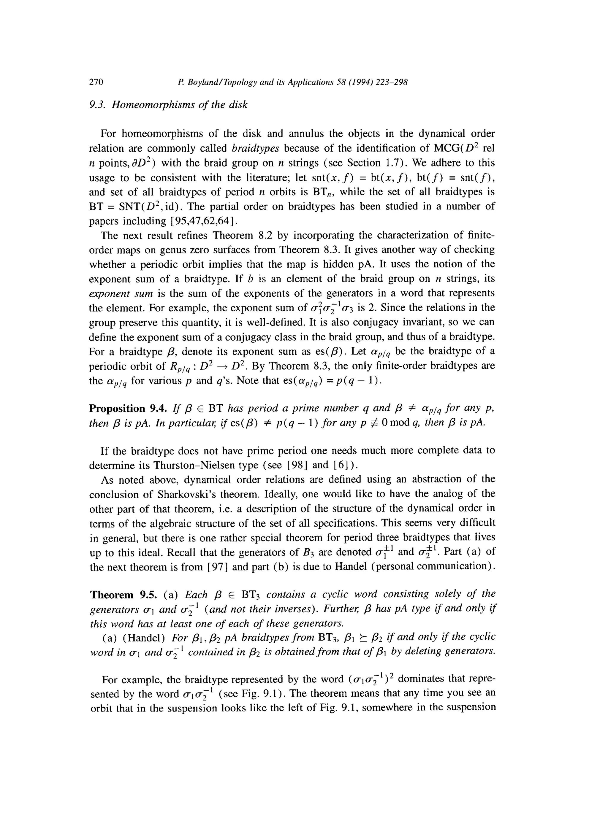 270 P. Boyland/Topology and its Applications 58 (1994) 223-298
9.3. Homeomorphisms of the disk
For homeomorphisms of the disk and annulus the objects in the dynamical order
relation are commonly called braidtypes because of the identification of MCG(D2 rel
n points, JD2) with the braid group on n strings (see Section 1.7). We adhere to this
usage to be consistent with the literature; let snt(x, f) = bt(x, f), bt(f) = snt(f),
and set of all braidtypes of period y1orbits is BT,, while the set of all braidtypes is
BT = SNT( D2, id). The partial order on braidtypes has been studied in a number of
papers including [ 9.5,47,62,64].
The next result refines Theorem 8.2 by incorporating the characterization of finite-
order maps on genus zero surfaces from Theorem 8.3. It gives another way of checking
whether a periodic orbit implies that the map is hidden pA. It uses the notion of the
exponent sum of a braidtype. If b is an element of the braid group on II strings, its
exponent sum is the sum of the exponents of the generators in a word that represents
the element. For example, the exponent sum of C$CT;’ (~3 is 2. Since the relations in the
group preserve this quantity, it is well-defined. It is also conjugacy invariant, so we can
define the exponent sum of a conjugacy class in the braid group, and thus of a braidtype.
For a braidtype /3, denote its exponent sum as es(P). Let cypj4 be the braidtype of a
periodic orbit of R,lu : D2 + D2. By Theorem 8.3, the only finite-order braidtypes are
the CX,,/~for various p and q’s. Note that es(a,is) = p(q - 1).
Proposition 9.4. If p E BT has period a prime number q and /3 # cup14for any p,
then p is PA. In particulal; if es( /I) # p( q - 1) for any p $0 mod q, then p is PA.
If the braidtype does not have prime period one needs much more complete data to
determine its Thurston-Nielsen type (see [98] and [ 61).
As noted above, dynamical order relations are defined using an abstraction of the
conclusion of Sharkovski’s theorem. Ideally, one would like to have the analog of the
other part of that theorem, i.e. a description of the structure of the dynamical order in
terms of the algebraic structure of the set of all specifications. This seems very difficult
in general, but there is one rather special theorem for period three braidtypes that lives
up to this ideal. Recall that the generators of B3 are denoted c$’ and &‘. Part (a) of
the next theorem is from [ 971 and part (b) is due to Handel (personal communication).
Theorem 9.5. (a) Each p E BT3 contains a cyclic word consisting solely of the
generators (~1 and a:’ (and not their inverses). Furthel; p has pA type if and only if
this word has at least one of each of these generators.
(a) (Handel) For PI, & pA braidtypes from BTs, pi h & if and only if the cyclic
word in (~1 and a;’ contained in p2 is obtained from that of PI by deleting generators.
For example, the braidtype represented by the word (ala;‘)* dominates that repre-
sented by the word aiu;’ (see Fig. 9.1). The theorem means that any time you see an
orbit that in the suspension looks like the left of Fig. 9.1, somewhere in the suspension
 