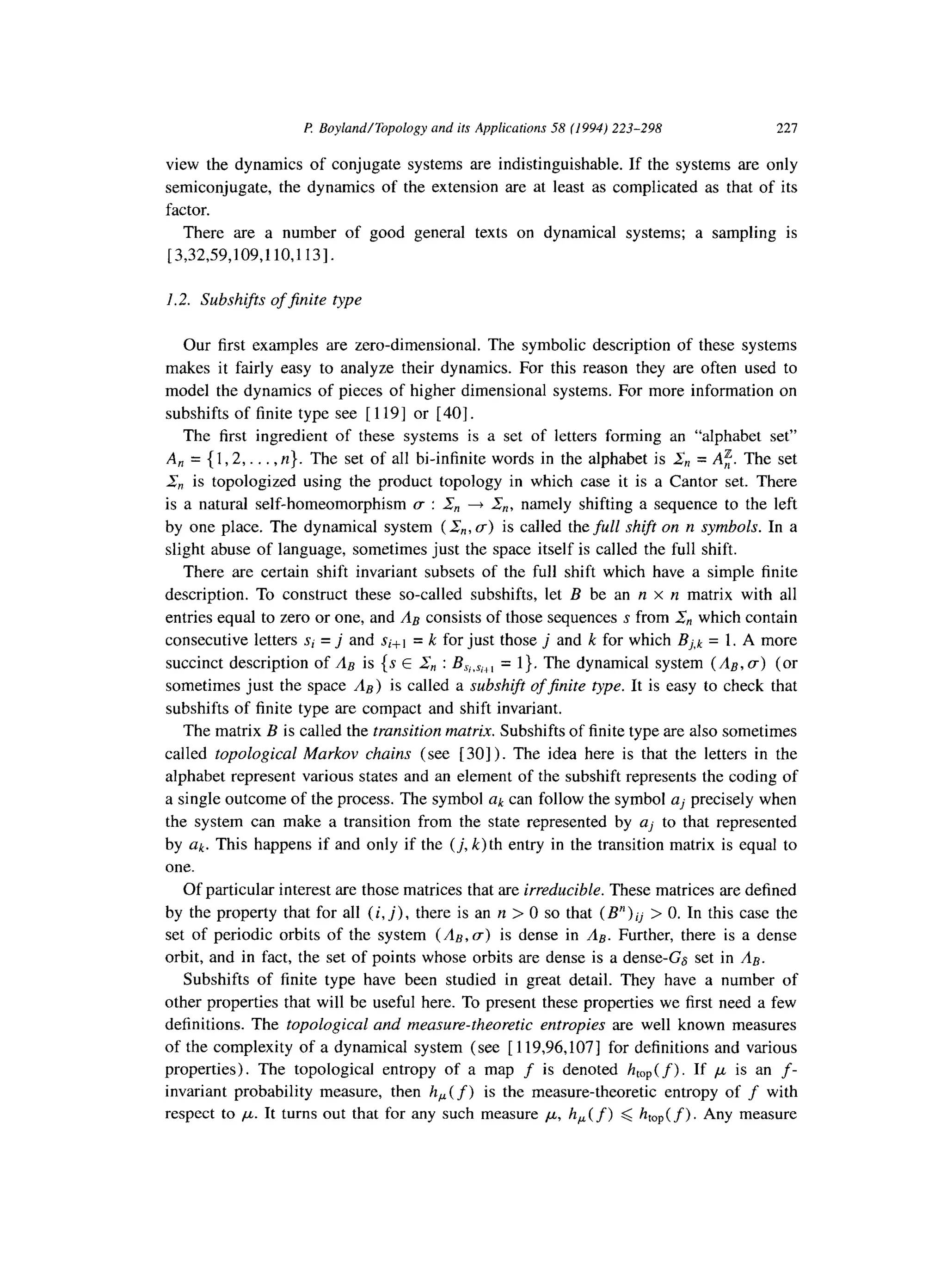 I? Boyland/Topology and ifs Applications 58 (1994) 223-298 221
view the dynamics of conjugate systems are indistinguishable. If the systems are only
semiconjugate, the dynamics of the extension are at least as complicated as that of its
factor.
There are a number of good general texts on dynamical systems; a sampling is
[3,32,59,109,110,113].
1.2. Subshifts of jinite type
Our first examples are zero-dimensional. The symbolic description of these systems
makes it fairly easy to analyze their dynamics. For this reason they are often used to
model the dynamics of pieces of higher dimensional systems. For more information on
subshifts of finite type see [ 1191 or [ 401.
The first ingredient of these systems is a set of letters forming an “alphabet set”
A, ={1,2,... ,n}. The set of all bi-infinite words in the alphabet is & = A:. The set
& is topologized using the product topology in which case it is a Cantor set. There
is a natural self-homeomorphism c : 2, + &, namely shifting a sequence to the left
by one place. The dynamical system (&,, a) is called the full shift on n symbols. In a
slight abuse of language, sometimes just the space itself is called the full shift.
There are certain shift invariant subsets of the full shift which have a simple finite
description. To construct these so-called subshifts, let B be an n x n matrix with all
entries equal to zero or one, and & consists of those sequences s from &, which contain
consecutive letters si = j and si+t = k for just those j and k for which Bj,k = 1. A more
succinct description of & is {s E Z,, : BSi,Si,, = 1). The dynamical system (A,, U) (or
sometimes just the space &) is called a subshift ofjnite type. It is easy to check that
subshifts of finite type are compact and shift invariant.
The matrix B is called the transition matrix. Subshifts of finite type are also sometimes
called topological Markov chains (see [ 301). The idea here is that the letters in the
alphabet represent various states and an element of the subshift represents the coding of
a single outcome of the process. The symbol ak can follow the symbol aj precisely when
the system can make a transition from the state represented by aj to that represented
by Uk. This happens if and only if the (j, k) th entry in the transition matrix is equal to
one.
Of particular interest are those matrices that are irreducible. These matrices are defined
by the property that for all (i, j), there is an n > 0 so that (B”)ij > 0. In this case the
set of periodic orbits of the system (&, (T) is dense in A,. Further, there is a dense
orbit, and in fact, the set of points whose orbits are dense is a dense-G6 set in A,.
Subshifts of finite type have been studied in great detail. They have a number of
other properties that will be useful here. To present these properties we first need a few
definitions. The topological and measure-theoretic entropies are well known measures
of the complexity of a dynamical system (see [ 119,96,107] for definitions and various
properties). The topological entropy of a map f is denoted htop( f).If ,U is an f-
invariant probability measure, then h,(f) is the measure-theoretic entropy of f with
respect to ,u. It turns out that for any such measure ,x, h,(f) < htop(f) . Any measure
 