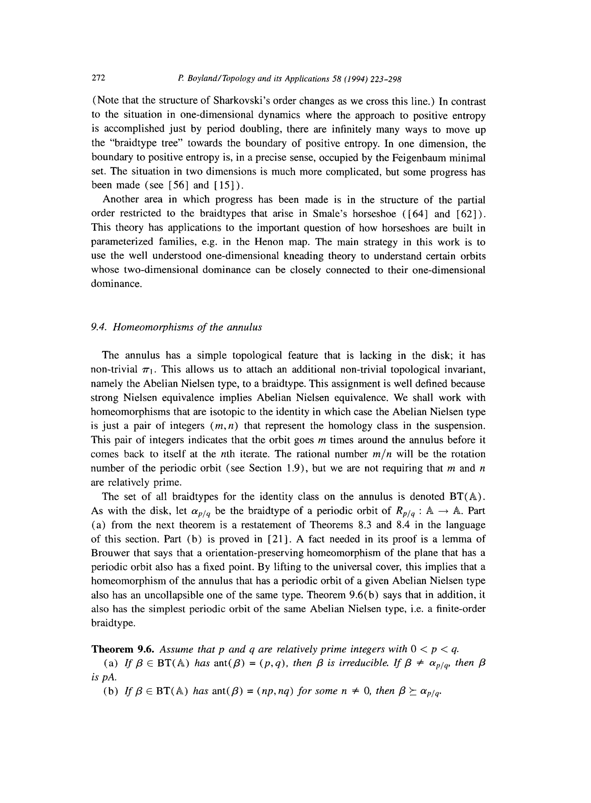 212 I? BoylandlTopology and ifs Applications 58 (1994) 223-298
(Note that the structure of Sharkovski’s order changes as we cross this line.) In contrast
to the situation in one-dimensional dynamics where the approach to positive entropy
is accomplished just by period doubling, there are infinitely many ways to move up
the “braidtype tree” towards the boundary of positive entropy. In one dimension, the
boundary to positive entropy is, in a precise sense, occupied by the Feigenbaum minimal
set. The situation in two dimensions is much more complicated, but some progress has
been made (see [56] and [15]).
Another area in which progress has been made is in the structure of the partial
order restricted to the braidtypes that arise in Smale’s horseshoe ( [64] and [ 621).
This theory has applications to the important question of how horseshoes are built in
parameterized families, e.g. in the Henon map. The main strategy in this work is to
use the well understood one-dimensional kneading theory to understand certain orbits
whose two-dimensional dominance can be closely connected to their one-dimensional
dominance.
9.4. Homeomorphisms of the annulus
The annulus has a simple topological feature that is lacking in the disk; it has
non-trivial ~1. This allows us to attach an additional non-trivial topological invariant,
namely the Abelian Nielsen type, to a braidtype. This assignment is well defined because
strong Nielsen equivalence implies Abelian Nielsen equivalence. We shall work with
homeomorphisms that are isotopic to the identity in which case the Abelian Nielsen type
is just a pair of integers (m, n) that represent the homology class in the suspension.
This pair of integers indicates that the orbit goes m times around the annulus before it
comes back to itself at the nth iterate. The rational number m/n will be the rotation
number of the periodic orbit (see Section 1.9)) but we are not requiring that m and n
are relatively prime.
The set of all braidtypes for the identity class on the annulus is denoted BT(A).
As with the disk, let aplq be the braidtype of a periodic orbit of RPis : A 4 A. Part
(a) from the next theorem is a restatement of Theorems 8.3 and 8.4 in the language
of this section. Part (b) is proved in [ 211. A fact needed in its proof is a lemma of
Brouwer that says that a orientation-preserving homeomorphism of the plane that has a
periodic orbit also has a fixed point. By lifting to the universal cover, this implies that a
homeomorphism of the annulus that has a periodic orbit of a given Abelian Nielsen type
also has an uncollapsible one of the same type. Theorem 9.6(b) says that in addition, it
also has the simplest periodic orbit of the same Abelian Nielsen type, i.e. a finite-order
braidtype.
Theorem 9.6. Assume that p and q are relatively prime integers with 0 < p < q.
(a) If p E BT( A) has ant(p) = (p, q), then j3 is irreducible. If fi # cxPia then p
is PA.
(b) rf p E BT( A) has ant(P) = (np, nq) for some rz # 0, then /3 k aply.
 