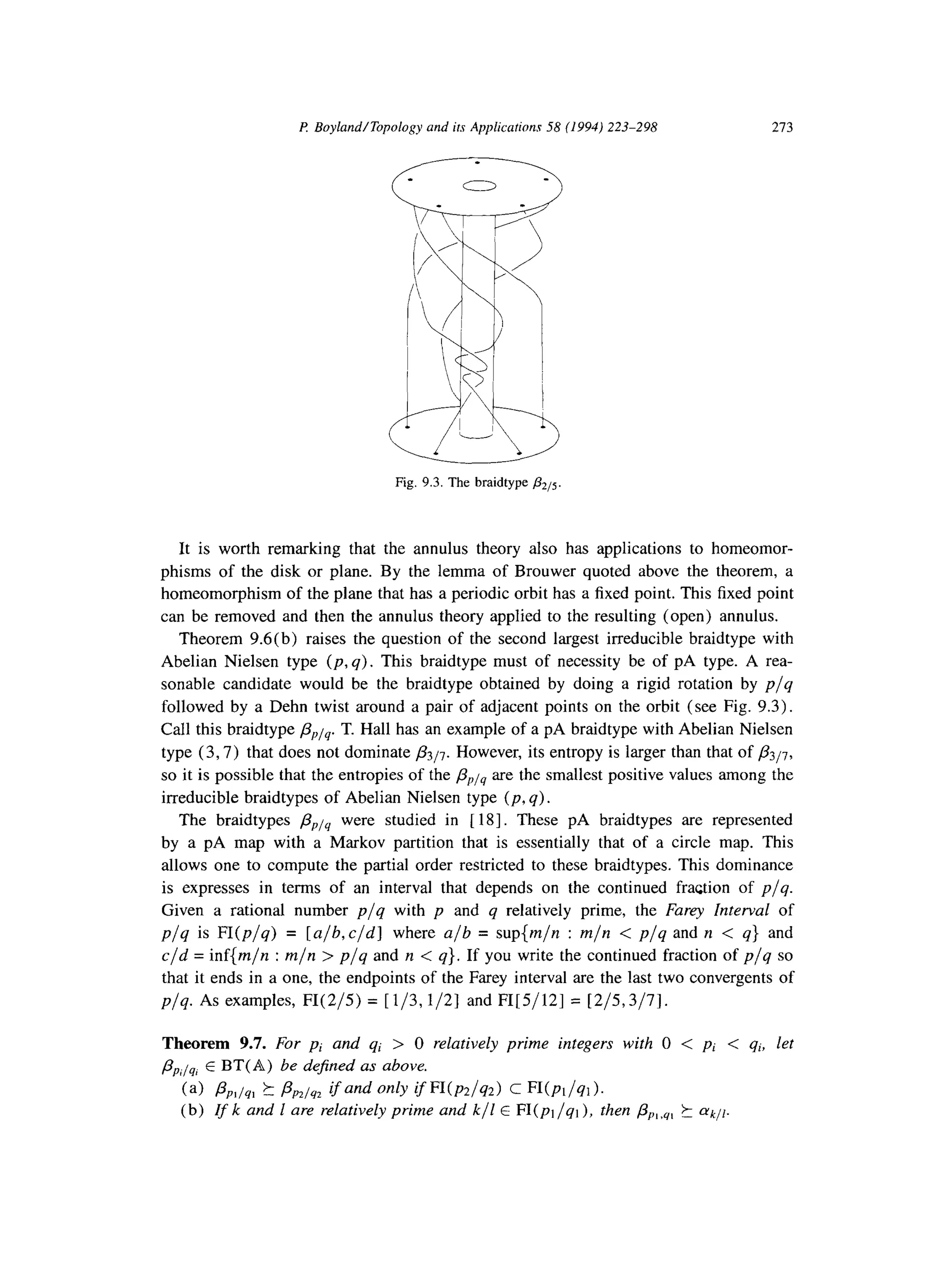 P Boyland/Topology and its Applications 58 (1994) 223-298 213
Fig. 9.3. The braidtype &5.
It is worth remarking that the annulus theory also has applications to homeomor-
phisms of the disk or plane. By the lemma of Brouwer quoted above the theorem, a
homeomorphism of the plane that has a periodic orbit has a fixed point. This fixed point
can be removed and then the annulus theory applied to the resulting (open) annulus.
Theorem 9.6(b) raises the question of the second largest irreducible braidtype with
Abelian Nielsen type (p, q). This braidtype must of necessity be of pA type. A rea-
sonable candidate would be the braidtype obtained by doing a rigid rotation by p/q
followed by a Dehn twist around a pair of adjacent points on the orbit (see Fig. 9.3).
Call this braidtype /S,)j4. T. Hall has an example of a pA braidtype with Abelian Nielsen
type (3,7) that does not dominate p3/7. However, its entropy is larger than that of p3/7,
so it is possible that the entropies of the &is are the smallest positive values among the
irreducible braidtypes of Abelian Nielsen type (p, q).
The braidtypes flPi4 were studied in [ 181. These pA braidtypes are represented
by a pA map with a Markov partition that is essentially that of a circle map. This
allows one to compute the partial order restricted to these braidtypes. This dominance
is expresses in terms of an interval that depends on the continued fraction of p/q.
Given a rational number p/q with p and q relatively prime, the Furey Interval of
p/q is FI(p/q) = [a/b,c/d] where a/b = sup{m/n : m/n < p/q and n < q} and
c/d = inf{m/n : m/n > p/q and n < q}. If you write the continued fraction of p/q so
that it ends in a one, the endpoints of the Farey interval are the last two convergents of
p/q. As examples, FI(2/5) = [l/3,1/2] and FI[5/12] = [2/5,3/7].
Theorem 9.7. For pi and qi > 0 relatively prime integers with 0 < pi < qi, let
pPilq, E BT(A) be defined as above.
(a) PP,/4, ?I PP2~y2ifand only ifWp2/q2) c Wpl/ql).
(b) If k and 1 are relatively prime and k/l E FI(pi/qi), then &,,y, t ffkJ[.
 
