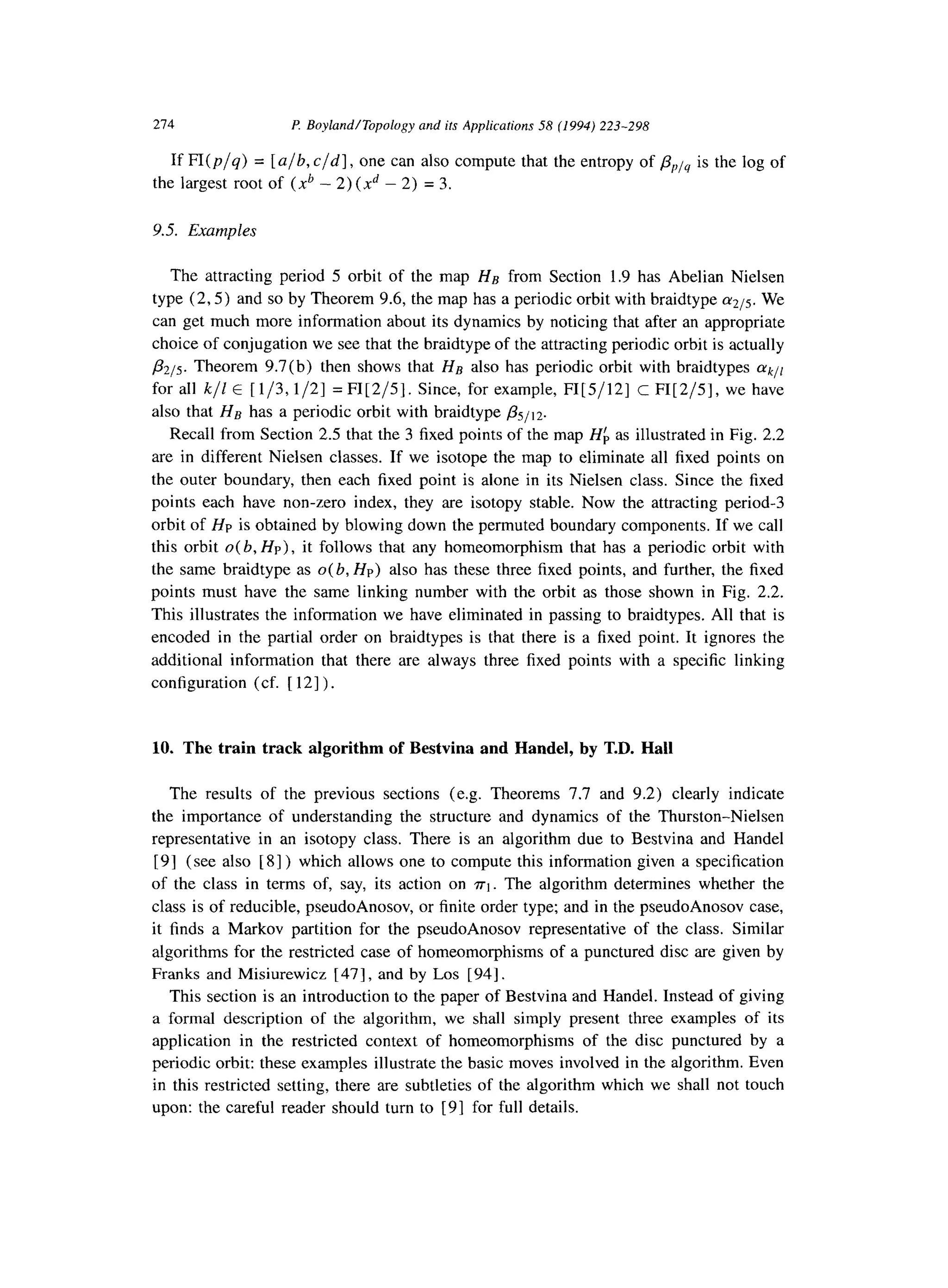 274 l? Boyland/Topology and ifs Applicafions 58 (1994) 223-298
If fl(p/q) = [a/b, c/d], one can also compute that the entropy of p,)lq is the log of
the largest root of (xb - 2) (xd - 2) = 3.
9.5. Examples
The attracting period 5 orbit of the map HB from Section 1.9 has Abelian Nielsen
type (2,5) and so by Theorem 9.6, the map has a periodic orbit with braidtype 1~215. We
can get much more information about its dynamics by noticing that after an appropriate
choice of conjugation we see that the braidtype of the attracting periodic orbit is actually
,l32/5. Theorem 9.7(b) then shows that He also has periodic orbit with braidtypes (YkJl
for all k/Z E [l/3,1/2] = FI[2/5]. Since, for example, FI[5/12] c FI[2/5], we have
also that Hg has a periodic orbit with braidtype &J,T.
Recall from Section 2.5 that the 3 fixed points of the map Hf, as illustrated in Fig. 2.2
are in different Nielsen classes. If we isotope the map to eliminate all fixed points on
the outer boundary, then each fixed point is alone in its Nielsen class. Since the fixed
points each have non-zero index, they are isotopy stable. Now the attracting period-3
orbit of Hp is obtained by blowing down the permuted boundary components. If we call
this orbit O( b, HP), it follows that any homeomorphism that has a periodic orbit with
the same braidtype as a(b, HP) also has these three fixed points, and further, the fixed
points must have the same linking number with the orbit as those shown in Fig. 2.2.
This illustrates the information we have eliminated in passing to braidtypes. All that is
encoded in the partial order on braidtypes is that there is a fixed point. It ignores the
additional information that there are always three fixed points with a specific linking
configuration (cf. [ 121) .
10. The train track algorithm of Bestvina and Handel, by T.D. Hall
The results of the previous sections (e.g. Theorems 7.7 and 9.2) clearly indicate
the importance of understanding the structure and dynamics of the Thurston-Nielsen
representative in an isotopy class. There is an algorithm due to Bestvina and Handel
[ 91 (see also [ 81) which allows one to compute this information given a specification
of the class in terms of, say, its action on ~1. The algorithm determines whether the
class is of reducible, pseudoAnosov, or finite order type; and in the pseudoAnosov case,
it finds a Markov partition for the pseudoAnosov representative of the class. Similar
algorithms for the restricted case of homeomorphisms of a punctured disc are given by
Franks and Misiurewicz [ 471, and by Los [941.
This section is an introduction to the paper of Bestvina and Handel. Instead of giving
a formal description of the algorithm, we shall simply present three examples of its
application in the restricted context of homeomorphisms of the disc punctured by a
periodic orbit: these examples illustrate the basic moves involved in the algorithm. Even
in this restricted setting, there are subtleties of the algorithm which we shall not touch
upon: the careful reader should turn to [9] for full details.
 