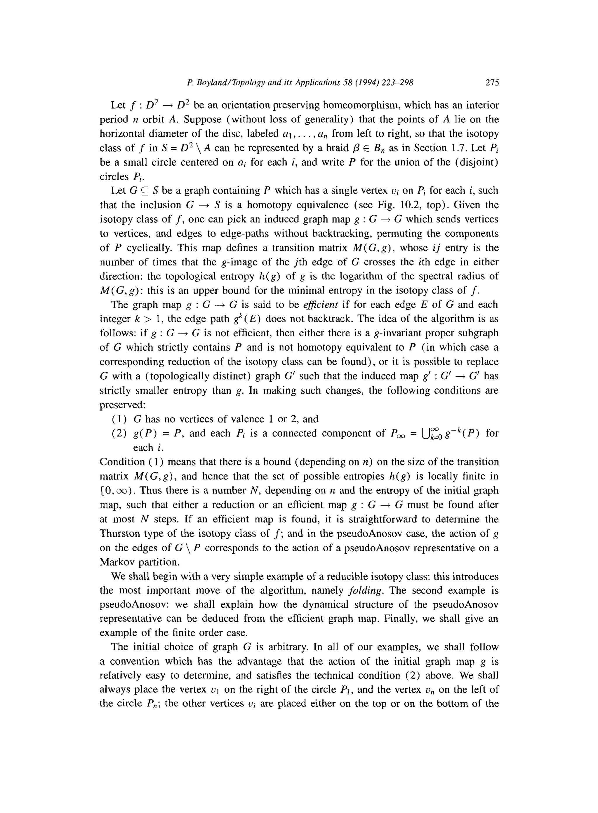 I? Boyland/Topology and ifs Applications 58 (1994) 223-298 275
Let f : D* + D2 be an orientation preserving homeomorphism, which has an interior
period n orbit A. Suppose (without loss of generality) that the points of A lie on the
horizontal diameter of the disc, labeled al,. . . , a, from left to right, so that the isotopy
class of f in S = D2  A can be represented by a braid /3 E B, as in Section 1.7. Let Pi
be a small circle centered on ai for each i, and write P for the union of the (disjoint)
circles Pj.
Let G C S be a graph containing P which has a single vertex Ui on P, for each i, such
that the inclusion G + S is a homotopy equivalence (see Fig. 10.2, top). Given the
isotopy class of f, one can pick an induced graph map g : G + G which sends vertices
to vertices, and edges to edge-paths without backtracking, permuting the components
of P cyclically. This map defines a transition matrix M(G, g), whose ij entry is the
number of times that the g-image of the jth edge of G crosses the ith edge in either
direction: the topological entropy h(g) of g is the logarithm of the spectral radius of
M( G, g) : this is an upper bound for the minimal entropy in the isotopy class of f.
The graph map g : G + G is said to be ejficient if for each edge E of G and each
integer k > 1, the edge path gk(E) does not backtrack. The idea of the algorithm is as
follows: if g : G + G is not efficient, then either there is a g-invariant proper subgraph
of G which strictly contains P and is not homotopy equivalent to P (in which case a
corresponding reduction of the isotopy class can be found), or it is possible to replace
G with a (topologically distinct) graph G’ such that the induced map g’ : G’ + G’ has
strictly smaller entropy than g. In making such changes, the following conditions are
preserved:
(1) G has no vertices of valence 1 or 2, and
(2) g(P) = P, and each Pi is a connected component of Pm = Up0 gvk( P) for
each i.
Condition ( 1) means that there is a bound (depending on n) on the size of the transition
matrix M(G,g), and hence that the set of possible entropies h(g) is locally finite in
[0, co). Thus there is a number N, depending on n and the entropy of the initial graph
map, such that either a reduction or an efficient map g : G + G must be found after
at most N steps. If an efficient map is found, it is straightforward to determine the
Thurston type of the isotopy class of f; and in the pseudoAnosov case, the action of g
on the edges of G  P corresponds to the action of a pseudoAnosov representative on a
Markov partition.
We shall begin with a very simple example of a reducible isotopy class: this introduces
the most important move of the algorithm, namely folding. The second example is
pseudoAnosov: we shall explain how the dynamical structure of the pseudoAnosov
representative can be deduced from the efficient graph map. Finally, we shall give an
example of the finite order case.
The initial choice of graph G is arbitrary. In all of our examples, we shall follow
a convention which has the advantage that the action of the initial graph map g is
relatively easy to determine, and satisfies the technical condition (2) above. We shall
always place the vertex ~1 on the right of the circle PI, and the vertex un on the left of
the circle P,,; the other vertices ui are placed either on the top or on the bottom of the
 