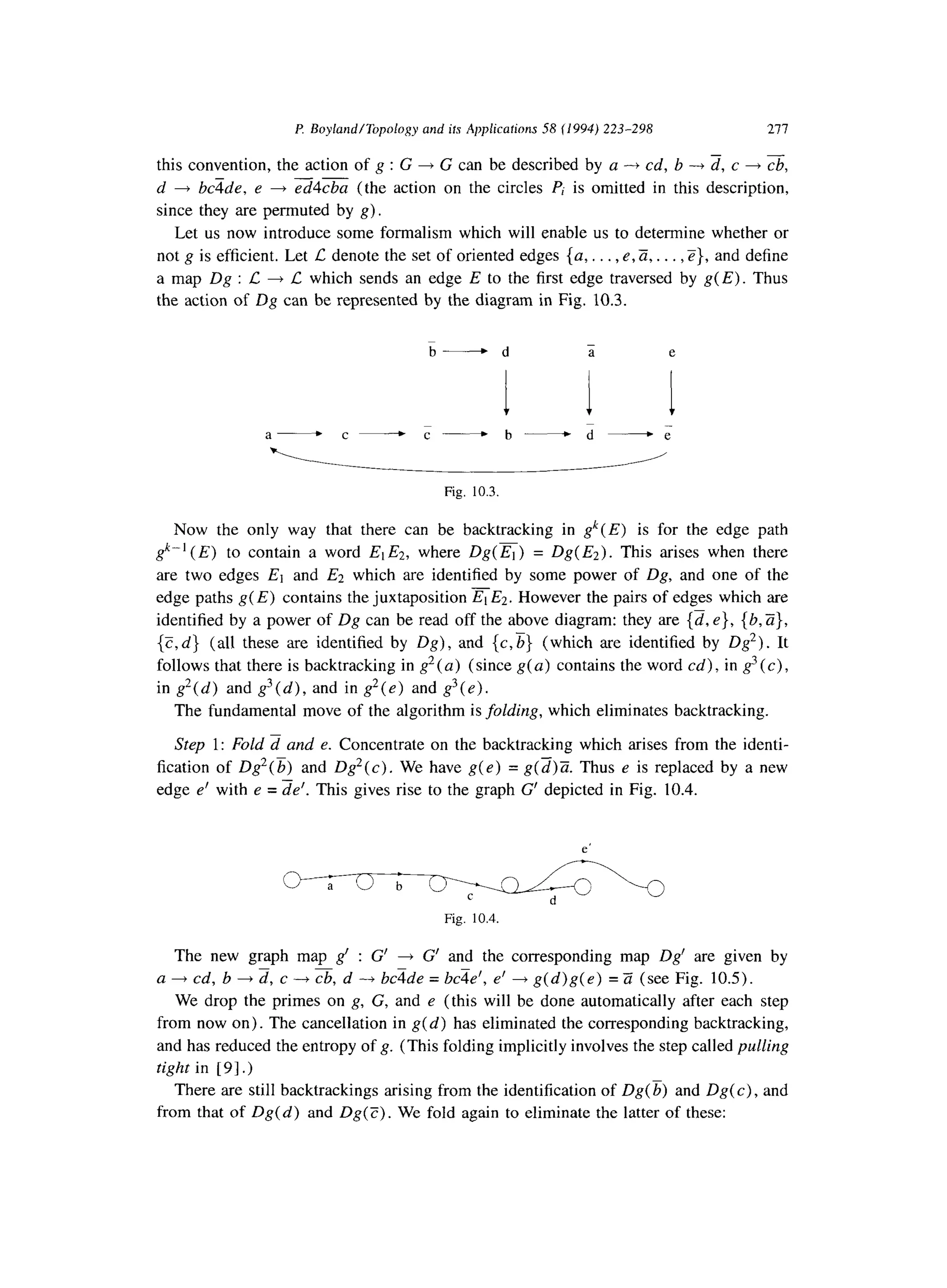 l? Boyland/Topology and its Applicafions 58 (1994) 223-298 277
this convention, the action of g : G + G can be described by a -+ cd, b ---f d, c + i&‘,
--
d + bcTde, e + ed4cba (the action on the circles Pi is omitted in this description,
since they are permuted by g).
Let us now introduce some formalism which will enable us to determine whether or
not g is efficient. Let C denote the set of oriented edges {a,. . . , e,Zi, . . . ,Z}, and define
a map Dg : L + C which sends an edge E to the first edge traversed by g(E). Thus
the action of Dg can be represented by the diagram in Fig. 10.3.
b-d a e
i I Ia- c-c- b-d ---;
Fig. 10.3.
Now the only way that there can be backtracking in gk(E) is for the edge path
gk-’ (E) to contain a word El E2, where Dg( El) = Dg( Ez). This arises when there
are two edges El and E2 which are identified by some power of Dg, and one of the
edge paths g(E) contains the juxtaposition FEZ. However the pairs of edges which are
identified by a power of Dg can be read off the above diagram: they are {d, e}, {b, a},
{Z,d} (all these are identified by Dg), and {c,b} (which are identified by Dg2). It
follows that there is backtracking in g*(a) (since g(a) contains the word cd), in g3 (c) ,
in g*(d) and g3(d), and in g2(e) and g3(e>.
The fundamental move of the algorithm is folding, which eliminates backtracking.
Step 1: Fold d and e. Concentrate on the backtracking which arises from the identi-
fication of Dg2(b) and Dg2(c). We have g(e) = g(z)Z Thus e is replaced by a new
edge e’ with e = de’. This gives rise to the graph G’ depicted in Fig. 10.4.
Fig. 10.4.
The new graph map g’ : G’ + G’ and the corresponding map Dg’ are given by
a + cd, b + d, c ---f cb, d + bczde = bcqe’, e’ + g(d)g( e) = Z (see Fig. 10.5).
We drop the primes on g, G, and e (this will be done automatically after each step
from now on). The cancellation in g(d) has eliminated the corresponding backtracking,
and has reduced the entropy of g. (This folding implicitly involves the step called pulling
tight in [ 91.)
There are still backtrackings arising from the identification of Dg( 5) and Dg( c) , and
from that of Dg( d) and Dg( C) . We fold again to eliminate the latter of these:
 