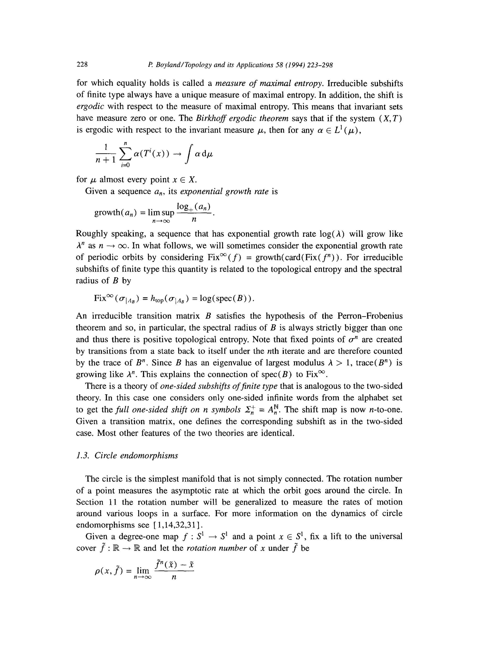 228 f? Boyland/Topology and its Applications 58 (1994) 223-298
for which equality holds is called a measure of maximal entropy. Irreducible subshifts
of finite type always have a unique measure of maximal entropy. In addition, the shift is
ergodic with respect to the measure of maximal entropy. This means that invariant sets
have measure zero or one. The Birkhofs ergodic theorem says that if the system (X, T)
is ergodic with respect to the invariant measure ,u, then for any u E L’ (,u),
1 n
-cn+l iz0
a(T’(x)) --+
sa@
for p almost every point x E X.
Given a sequence a,, its exponential growth rate is
growth( a,) = lim sup
log, (anI
n+cC n
Roughly speaking, a sequence that has exponential growth rate log(A) will grow like
A” as n --f CO.In what follows, we will sometimes consider the exponential growth rate
of periodic orbits by considering Fixm (f) = growth(card(Fix( f”) ). For irreducible
subshifts of finite type this quantity is related to the topological entropy and the spectral
radius of B by
FixW(gIn,) = htop(~l,t,) =log(spec(B)).
An irreducible transition matrix B satisfies the hypothesis of the Perron-Frobenius
theorem and so, in particular, the spectral radius of B is always strictly bigger than one
and thus there is positive topological entropy. Note that fixed points of 8 are created
by transitions from a state back to itself under the nth iterate and are therefore counted
by the trace of B”. Since B has an eigenvalue of largest modulus A > 1, trace( B”) is
growing like A”. This explains the connection of spec( B) to Fixa.
There is a theory of one-sided subshifts ofjnite type that is analogous to the two-sided
theory. In this case one considers only one-sided infinite words from the alphabet set
to get the full one-sided shift on n symbols 2,,+ = A;. The shift map is now n-to-one.
Given a transition matrix, one defines the corresponding subshift as in the two-sided
case. Most other features of the two theories are identical.
1.3. Circle endomorphisms
The circle is the simplest manifold that is not simply connected. The rotation number
of a point measures the asymptotic rate at which the orbit goes around the circle. In
Section 11 the rotation number will be generalized to measure the rates of motion
around various loops in a surface. For more information on the dynamics of circle
endomorphisms see [ 1,14,32,3 11.
Given a degree-one map f : S’ --f S’ and a point x E S’, fix a lift to the universal
cover f : R -+ R and let the rotation number of x under f be
p(x, J‘) = lim
r”(Z) -P
n-03 n
 